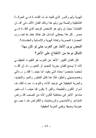 ‫ﺍﻟﻬﻭﻴﺔ ﻭﻟﻴﻡ ﻭﺍﻟﺩﻭﺭ ﺍﻟﺫﻱ ﺘﻠﻌﺒﻪ ﻫـﺫﻩ ﺍﻟﻘﺎﻋـﺔ ﻓـﻲ ﺍﻟﺤﺭﻜـﺔ‬
‫ﺍﻟﺘﺸﻜﻴﻠﻴﺔ ﻭﺍﻟﺼﻠﺔ ﺒﻴﻥ ﻭﻟﻴﻡ ﻫﺫﺍ ﻭﺫﻟﻙ ﺍﻟﻔﻨﺎﻥ ﺍﻷﻟﻤـﺎﻨﻲ "ﻓﻨـﺎﻥ‬
‫ﺍﻟﻨﻔﺎﻴﺎﺕ" ﺤﻴﺙ ﺇﻥ ﻭﻟﻴﻡ ﻫﻭ ﺍﻟﺸﺨﺹ ﺍﻟﻭﺤﻴﺩ ﺍﻟﺫﻱ ﺍﻟﺘﻘـﺎﻩ ﻓـﻲ‬
‫ﻤﺼﺭ.. ﻜل ﻫﺫﺍ ﻴﺠﻌﻠﻨﻲ ﺃﺘﺴﺎﺀل ﻫل ﻫﻨﺎﻙ ﺨﻁـﻁ ﻟﻀـﺭﺏ‬
   ‫ﺍﻟﺤﻀﺎﺭﺓ ﺍﻟﻤﺼﺭﻴﺔ ﻭﺇﻫﺎﻨﺔ ﺍﻟﻬﻭﻴﺔ ﻭﺍﻹﻨﺴﺎﻨﻴﺔ ﻭﺍﻟﻤﻘﺩﺴﺎﺕ؟.‬
      ‫ﺍﻟﺒﻌﺽ ﻴﺭﻯ ﺍﻷﺨﺫ ﻋﻥ ﺍﻟﻐﺭﺏ ﺤﺘﻰ ﻟﻭ ﻜﺎﻥ ﺒﻬﺫﺍ‬
                 ‫ﺍﻟﺸﻜل ﻨﻭﻋﺎ ﻤﻥ ﺍﻻﻨﻔﺘﺎﺡ ﻋﻠﻰ ﺍﻵﺨﺭ؟‬
‫ﻗﺎل ﺍﻟﻔﻨﺎﻥ ﺍﻟﻜﺒﻴﺭ: ﺍﻷﺨﺫ ﻋﻥ ﺍﻟﻐﺭﺏ ﻫﻭ ﺍﻟﺘﻘﻴﻴـﺩ ﺍﻟﺤﻘﻴﻘـﻲ‬
‫ﻷﻨﻪ ﻻ ﻴﺴﻤﺢ ﻟﻠﻔﻨﺎﻥ ﺒﺤﺭﻴﺔ ﺍﻟﺘﺠﺩﻴﺩ ﺃﻭ ﺍﻟﺘﻌﺒﻴـﺭ، ﻓـﺄﻥ ﺃﻗﻠـﺩ‬
‫ﺸﺨﺼﺎ ﻤﺘﺤﻀﺭﺍ ﻤﻌﻨﺎﻩ ﺃﻨﻨﻲ ﻤﻘﻴﺩ، ﺃﻤﺎ ﺤﻴﻨﻤـﺎ ﺃﻓﻜـﺭ ﺒـﺫﺍﺘﻲ‬
‫ﻭﺨﺼﻭﺼﻴﺘﻲ ﻭﺃﺤﻠﻕ، ﻓﺄﻨﺎ ﻫﻨﺎ ﻗﺎﺒل ﻟﻠﺘﻁﻭﺭ ﻭﺍﻟﻨﻤﻭ ﻭﺍﻟﺘﺠﺩﻴﺩ،‬
‫ﻭﺍﻟﺤﺭﻴﺔ ﺍﻟﺤﻘﻴﻘﻴﺔ ﻫﻲ ﺘﻭﺤﻴﺩ ﺍﻟﺫﺍﺕ ﻭﺍﻟﺘﻭﺤـﺩ ﻤﻌـﻪ ﻟﻜﺸـﻑ‬
‫ﺃﺴﺭﺍﺭ ﺍﻟﻜﻭﻥ ﻭﺍﻟﻁﺒﻴﻌﺔ، ﻭﺍﻟﻔﻥ ﻻ ﻴﻜﻭﻥ ﻓﻨﺎ ﺤﻴﻨﻤـﺎ ﺃﺴـﺘﻌﻴﺭ‬
‫ﻤﺸﺎﻋﺭ ﺍﻵﺨﺭ ﻓﻲ ﻤﺨﺎﻁﺒﺔ ﺍﻟﻜﻭﻥ ﻷﻨﻪ ﻤﻥ ﺍﻟﺼﻌﺏ ﺍﻗﺘـﺭﺍﺽ‬
‫ﺍﻟﻤﺸﺎﻋﺭ ﻭﺍﻷﺤﺎﺴﻴﺱ ﻭﺍﻟﺭﻭﺤﺎﻨﻴﺎﺕ ﻭﺍﻻﻗﺘﺭﺍﺽ ﻫﻨـﺎ ﻴﺼـﻨﻊ‬
                     ‫ﻋﺒﻭﺩﻴﺔ ﻭﻀﻴﻘﺎ ﻭﻴﻠﻐﻲ ﺍﻟﺤﺭﻴﺔ ﺍﻟﺤﻘﻴﻘﻴﺔ.‬




                      ‫- ٩٨ -‬
 