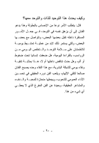 ‫ﻭﻜﻴﻑ ﻴﺤﺩﺙ ﻫﺫﺍ ﺍﻟﺘﻭﺤﻴﺩ ﻟﻠﺫﺍﺕ ﻭﺍﻟﺘﻭﺤﺩ ﻤﻌﻬﺎ؟‬
‫ﻗﺎل: ﻴﺘﻁﻠﺏ ﺍﻷﻤﺭ ﻨﻭﻋﺎ ﻤﻥ ﺍﻹﺤﺴﺎﺱ ﺒﺎﻟﺒﻁﻭﻟﺔ ﻭﻫﺫﺍ ﻴﺩﻋﻭ‬
‫ﺍﻟﻔﻨﺎﻥ ﺇﻟﻰ ﺃﻥ ﻴﺯﻫﻕ ﻨﻔﺴﻪ ﻓﻲ ﺍﻟﺘﻭﺤﺩ، ﻓـﻲ ﺠﻌـل ﺍﻷﻤـﻭﺭ‬
‫ﺍﻟﻤﺴﺘﻘﺭﺓ ﺩﺍﺨﻠﻪ ﺘﻘﺒل ﺒﻌﻀﻬﺎ ﺍﻟﺒﻌﺽ، ﻭﺘﺘﻭﺍﺼل ﻤﻊ ﺒﻌﻀـﻬﺎ‬
‫ﺍﻟﺒﻌﺽ، ﻭﻟﻜﻲ ﻴﺴﺘﻤﺭ ﺫﻟﻙ ﻻﺒﺩ ﻤﻥ ﻋﻤﻠﻴـﺔ ﺘﻤﺸـﻴﻁ ﻴﻭﻤﻴـﺔ‬
‫ﻟﻼﻁﻤﺌﻨﺎﻥ ﻋﻠﻰ ﺴـﻼﻤﺔ ﺍﻟﺘﻭﺤـﺩ ﻭﺍﻟـﺘﺨﻠﺹ ﺍﻟﻴـﻭﻤﻲ ﻤـﻥ‬
‫ﺍﻟﺭﻭﺍﺴﺏ، ﺒﺎﻟﻘﺭﺍﺀﺓ ﺍﻟﻴﻭﻤﻴﺔ، ﻫل ﻀﻌﻔﺕ ﺇﻨﺴﺎﻨﻴﺎ ﺘﺤﺕ ﻀﻐﻭﻁ‬
‫ﺃﻭ ﺃﻟﻡ، ﻭﻫل ﺤﺩﺙ ﺘﻨﺎﻗﺽ ﺩﺍﺨﻠﻬﺎ ﺃﻡ ﻻ، ﻫـﺫﺍ ﺒﻤﺜﺎﺒـﺔ ﺘﻨﻘﻴـﺔ‬
‫ﻭﻨﻘﺎﺀ ﻴﻭﻤﻲ ﻟﻠﺸﺒﻜﺔ ﺍﻟﺒﺸﺭﻴﺔ، ﻤﻊ ﻫﺫﺍ ﺍﻟﻨﻘﺎﺀ ﻭﺤﺩﻩ ﻴﺼﺒﺢ ﺍﻟﻔﻨﺎﻥ‬
‫ﺼﺎﻟﺤﺎ ﻟﺘﻠﻘﻲ ﺍﻹﻟﻬﺎﻡ، ﻭﻴﻠﻌﺏ ﺍﻟﻔﻥ ﺩﻭﺭﻩ ﺍﻟﺤﻘﻴﻘﻲ ﻓﻲ ﺘﺤﺴـﻴﻥ‬
‫ﺍﻷﺩﺍﺀ ﺍﻟﻌﻤﻭﻤﻲ ﻟﻠﺸﻌﻭﺏ، ﻭﻴﺠﻌﻠﻬﺎ ﻤﻨﺤﺎﺯﺓ ﻟﻠﻤﺤﺒـﺔ ﻭﺍﻟـﺩﻑﺀ‬
‫ﻭﺍﻟﻤﺸﺎﻋﺭ ﺍﻟﺤﻘﻴﻘﻴﺔ، ﻭﺒﻌﻴﺩﺓ ﻋﻥ ﺍﻟﻔﻥ ﺍﻟﻤﻔﺭﻍ ﺍﻟﺫﻱ ﻻ ﻴﻌﻁـﻲ‬
                                        ‫ﺃﻱ ﺸﻲﺀ ﻤﻥ ﻫﺫﺍ.‬




                      ‫- ٠٩ -‬
 