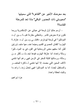 ‫ﺒﻌﺩ ﻤﻌﺭﻀﻙ ﺍﻷﺨﻴﺭ ﻋﻥ "ﺍﻟﻘﺎﻫﺭﺓ" ﺍﻟﺘﻲ ﺴﻤﻴﺘﻬﺎ‬
    ‫"ﻤﺤﺒﻭﺒﺘﻲ ﺫﺍﺕ ﺍﻟﺤﻀﻭﺭ ﺍﻟﺒﺎﻗﻲ" ﻤﺎﺫﺍ ﺘﻌﺩ ﻟﻠﻤﺭﺤﻠﺔ‬
                                               ‫ﺍﻟﻘﺎﺩﻤﺔ؟‬
‫- ﺃﺭﺴﻡ ﺤﺎﻟﻴﺎ ﺃﻭل ﻟﻭﺤﺔ ﻓﻲ ﺤﻴﺎﺘﻲ ﻋﻥ ﺍﻹﺴﻜﻨﺩﺭﻴﺔ ﻭﺭﺒﻤﺎ‬
‫ﺘﻜﻭﻥ ﻨﻭﺍﺓ ﻤﻌﺭﺽ ﻗﺎﺩﻡ.. ﻭﺘﺸﻐﻠﻨﻲ ﻤﻘﺎﺭﻨﺔ ﻓﻨﻴـﺔ ﺒـﻴﻥ "ﻴـﺩ‬
‫ﺍﻟﻤﻭﻨﺎﻟﻴﺯﺍ" ﻓﻲ ﻟﻭﺤﺔ ﻟﻴﻭﻨﺎﺭﺩﻭ ﺩﺍﻓﻨﺸـﻲ ﻭﺒـﻴﻥ "ﻴـﺩ ﻋﺎﺯﻓـﺔ‬
‫ﺍﻟﻬﺎﺭﺏ" ﻟﻠﻔﻨﺎﻥ ﺍﻟﻤﺼﺭﻱ ﺍﻟﻘﺩﻴﻡ ﻭﺤﻴﻨﻤﺎ ﻨﻀـﻌﻬﺎ ﻤﺘﺠـﺎﻭﺭﺘﻴﻥ‬
‫ﺃﻅﻥ ﺃﻨﻨﺎ ﺴﻨﻔﻬﻡ ﻤﻌﻨﻰ ﺍﻟﺭﻭﺤﺎﻨﻴﺔ ﻓﻲ ﺍﻟﻔﻥ، ﻓﻲ ﻴﺩ ﺍﻟﻤﻭﻨـﺎﻟﻴﺯﺍ‬
‫ﺭﺴﺎﻟﺔ ﻭﺍﺤﺩﺓ، ﺃﻤﺎ ﻋﺎﺯﻓﺔ ﺍﻟﻬﺎﺭﺏ ﻓﻴﺩﻫﺎ ﺘﺒﻌـﺙ ﺒـﺄﻜﺜﺭ ﻤـﻥ‬
‫ﺭﺴﺎﻟﺔ، ﻭﺭﺴﺎﺌﻠﻬﺎ ﻗﺎﺒﻠﺔ ﻟﻠﺴﻔﺭ ﻓﻲ ﺍﻟﺯﻤﻥ ﻓﻬﻲ ﺭﻏﻡ ﺃﻨﻬﺎ ﺘﻨﺘﻤﻲ‬
‫ﻵﻻﻑ ﺍﻟﺴﻨﻴﻥ ﺍﻟﺘﻲ ﻤﻀﺕ ﺇﻻ ﺃﻨﻬﺎ ﺘﻨﺘﻤﻲ ﻟـﺫﺍﻜﺭﺓ ﺍﻟﺤﺎﻀـﺭ‬
‫ﻭﺍﻟﻤﺴﺘﻘﺒل ﺃﻴﻀﺎ، ﺃﻤﺎ ﻴﺩ ﺍﻟﻤﻭﻨﺎﻟﻴﺯﺍ ﻓﻬﻲ ﺘﺤﻤل ﺯﻤﻨـﺎ ﻭﺍﺤـﺩﺍ‬
                                     ‫ﻭﺘﺜﺒﺕ ﻟﺤﻅﺔ ﻭﺍﺤﺩﺓ.‬
‫ﻋﺯﺓ ﺇﺒﺭﺍﻫﻴﻡ‬




                      ‫- ١٩ -‬
 