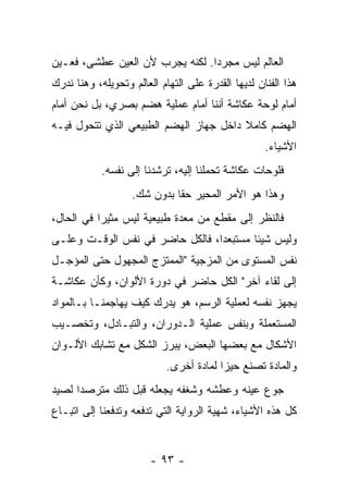 ‫ﺍﻟﻌﺎﻟﻡ ﻟﻴﺱ ﻤﺠﺭﺩﺍ. ﻟﻜﻨﻪ ﻴﺠﺭﺏ ﻷﻥ ﺍﻟﻌﻴﻥ ﻋﻁﺸﻰ، ﻓﻌـﻴﻥ‬
‫ﻫﺫﺍ ﺍﻟﻔﻨﺎﻥ ﻟﺩﻴﻬﺎ ﺍﻟﻘﺩﺭﺓ ﻋﻠﻰ ﺍﻟﺘﻬﺎﻡ ﺍﻟﻌﺎﻟﻡ ﻭﺘﺤﻭﻴﻠﻪ، ﻭﻫﻨﺎ ﻨﺩﺭﻙ‬
‫ﺃﻤﺎﻡ ﻟﻭﺤﺔ ﻋﻜﺎﺸﺔ ﺃﻨﻨﺎ ﺃﻤﺎﻡ ﻋﻤﻠﻴﺔ ﻫﻀﻡ ﺒﺼﺭﻱ، ﺒل ﻨﺤﻥ ﺃﻤﺎﻡ‬
‫ﺍﻟﻬﻀﻡ ﻜﺎﻤﻼ ﺩﺍﺨل ﺠﻬﺎﺯ ﺍﻟﻬﻀﻡ ﺍﻟﻁﺒﻴﻌﻲ ﺍﻟﺫﻱ ﺘﺘﺤﻭل ﻓﻴـﻪ‬
                                        ‫ﹰ‬
                                                    ‫ﺍﻷﺸﻴﺎﺀ.‬
            ‫ﻓﻠﻭﺤﺎﺕ ﻋﻜﺎﺸﺔ ﺘﺤﻤﻠﻨﺎ ﺇﻟﻴﻪ، ﺘﺭﺸﺩﻨﺎ ﺇﻟﻰ ﻨﻔﺴﻪ.‬
                   ‫ﻭﻫﺫﺍ ﻫﻭ ﺍﻷﻤﺭ ﺍﻟﻤﺤﻴﺭ ﺤﻘﺎ ﺒﺩﻭﻥ ﺸﻙ.‬
‫ﻓﺎﻟﻨﻅﺭ ﺇﻟﻰ ﻤﻘﻁﻊ ﻤﻥ ﻤﻌﺩﺓ ﻁﺒﻴﻌﻴﺔ ﻟﻴﺱ ﻤﺜﻴﺭﺍ ﻓﻲ ﺍﻟﺤﺎل،‬
‫ﻭﻟﻴﺱ ﺸﻴﺌﺎ ﻤﺴﺘﺒﻌﺩﺍ، ﻓﺎﻟﻜل ﺤﺎﻀﺭ ﻓﻲ ﻨﻔﺱ ﺍﻟﻭﻗـﺕ ﻭﻋﻠـﻰ‬
‫ﻨﻔﺱ ﺍﻟﻤﺴﺘﻭﻯ ﻤﻥ ﺍﻟﻤﺯﺠﻴﺔ "ﺍﻟﻤﻤﺘﺯﺝ ﺍﻟﻤﺠﻬﻭل ﺤﺘﻰ ﺍﻟﻤﺅﺠـل‬
‫ﺇﻟﻰ ﻟﻘﺎﺀ ﺁﺨﺭ" ﺍﻟﻜل ﺤﺎﻀﺭ ﻓﻲ ﺩﻭﺭﺓ ﺍﻷﻟﻭﺍﻥ، ﻭﻜﺄﻥ ﻋﻜﺎﺸـﺔ‬
‫ﻴﺠﻬﺯ ﻨﻔﺴﻪ ﻟﻌﻤﻠﻴﺔ ﺍﻟﺭﺴﻡ، ﻫﻭ ﻴﺩﺭﻙ ﻜﻴﻑ ﻴﻬﺎﺠﻤﻨـﺎ ﺒـﺎﻟﻤﻭﺍﺩ‬
‫ﺍﻟﻤﺴﺘﻌﻤﻠﺔ ﻭﺒﻨﻔﺱ ﻋﻤﻠﻴﺔ ﺍﻟـﺩﻭﺭﺍﻥ، ﻭﺍﻟﺘﺒـﺎﺩل، ﻭﺘﺨﺼـﻴﺏ‬
‫ﺍﻷﺸﻜﺎل ﻤﻊ ﺒﻌﻀﻬﺎ ﺍﻟﺒﻌﺽ، ﻴﺒﺭﺯ ﺍﻟﺸﻜل ﻤﻊ ﺘﺸﺎﺒﻙ ﺍﻷﻟـﻭﺍﻥ‬
                            ‫ﻭﺍﻟﻤﺎﺩﺓ ﺘﺼﻨﻊ ﺤﻴﺯﺍ ﻟﻤﺎﺩﺓ ﺃﺨﺭﻯ.‬
‫ﺠﻭﻉ ﻋﻴﻨﻪ ﻭﻋﻁﺸﻪ ﻭﺸﻐﻔﻪ ﻴﺠﻌﻠﻪ ﻗﺒل ﺫﻟﻙ ﻤﺘﺭﺼ ‪‬ﺍ ﻟﺼﻴﺩ‬
      ‫ﺩ‬
‫ﻜل ﻫﺫﻩ ﺍﻷﺸﻴﺎﺀ، ﺸﻬﻴﺔ ﺍﻟﺭﻭﺍﻴﺔ ﺍﻟﺘﻲ ﺘﺩﻓﻌﻪ ﻭﺘﺩﻓﻌﻨﺎ ﺇﻟﻰ ﺍﺘﺒـﺎﻉ‬


                        ‫- ٣٩ -‬
 