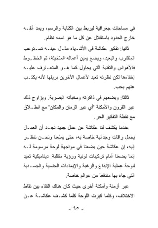 ‫ﻓﻲ ﻤﺴﺎﺤﺎﺕ ﺠﻐﺭﺍﻓﻴﺔ ﻟﻴﺭﺒﻁ ﺒﻴﻥ ﺍﻟﻜﺘﺎﺒﺔ ﻭﺍﻟﺭﺴﻡ، ﻭﻴﻤﺩ ﺃﻨﻔـﻪ‬
          ‫ﺨﺎﺭﺝ ﺍﻟﺤﺩﻭﺩ ﺒﺎﺴﺘﻘﻼل ﻋﻥ ﻜل ﻤﺎ ﻫﻭ ﺍﺴﻤﻪ ﻨﻅﺎﻡ.‬
‫ﺜﺎﻨﻴﺎ: ﺘﻔﻜﻴﺭ ﻋﻜﺎﺸﺔ ﻓﻲ ﺍﻷﺸـﻴﺎﺀ ﻤﺜـل ﻋﻴﻨـﻪ ﺘﺴـﺘﻭﻋﺏ‬
‫ﺍﻟﻤﺘﻘﺎﺭﺏ ﻭﺍﻟﺒﻌﻴﺩ، ﻭﻴﻀﻊ ﻴﻤﻴﻥ ﺃﻋﻤﺎﻟﻪ ﺍﻟﻤﺘﺨﻴﻠﺔ، ﺜﻡ ﺍﻟﺨﻁـﻭﻁ‬
‫ﻓﺎﻷﻫﻭﺍﺱ ﻭﺍﻟﺘﻘﻨﻴﺔ ﺍﻟﺘﻲ ﻴﺤﺎﻭل ﻜﻤﺎ ﻫـﻭ ﺍﻟﻤﺘﻌـﺎﺭﻑ ﻋﻠﻴـﻪ‬
‫ﺇﺨﻔﺎﺀﻫﺎ ﻟﻜﻥ ﻨﻅﺭﺘﻪ ﺘﻌﻴﺩ ﻷﻋﻤﺎل ﺍﻵﺨﺭﻴﻥ ﺒﺭﻴﻘﻬﺎ ﻷﻨﻪ ﻴﻜﺘـﺏ‬
                                               ‫ﻋﻨﻬﻡ ﺒﺤﺏ.‬
‫ﺜﺎﻟﺜﺎ: ﻭﻴﻀﻌﻬﻡ ﻓﻲ ﺫﺍﻜﺭﺘﻪ ﻭﻤﺨﺒﺄﺘﻪ ﺍﻟﺒﺼﺭﻴﺔ. ﻭﻴﺯﺍﻭﺝ ﺫﻟﻙ‬
‫ﻋﺒﺭ ﺍﻟﻘﺭﻭﻥ ﻭﺍﻷﻤﻜﻨﺔ "ﺃﻱ ﻋﺒﺭ ﺍﻟﺯﻤﺎﻥ ﻭﺍﻟﻤﻜﺎﻥ" ﻤﻊ ﺍﻨﻁـﻼﻕ‬
                                    ‫ﻤﻊ ﻨﻘﻁﺔ ﺍﻟﺘﻔﻜﻴﺭ ﺍﻟﺤﺭ.‬
‫ﻋﻨﺩﻤﺎ ﻴﻜﺸﻑ ﻟﻨﺎ ﻋﻜﺎﺸﺔ ﻋﻥ ﻋﻤل ﺠﺩﻴﺩ ﻨﺠـﺩ ﺃﻥ ﺍﻟﻌﻤـل‬
‫ﻴﺤﻤل ﺭﺍﻗﺎﺕ ﻭﺠﺩﺍﻨﻴﺔ ﺨﺎﺼﺔ ﺒﻪ، ﺤﺘﻰ ﻴﻤﺘﻌﻨﺎ ﻭﻨﺤـﻥ ﻨﻨﻅـﺭ‬
‫ﺇﻟﻴﻪ، ﺇﻥ ﻋﻜﺎﺸﺔ ﺤﻴﻥ ﻴﻀﻌﻨﺎ ﻓﻲ ﻤﻭﺍﺠﻬﺔ ﻟﻭﺤﺔ ﻤﺭﺴﻭﻤﺔ ﻟـﻪ‬
‫ﺇﻨﻤﺎ ﻴﻀﻌﻨﺎ ﺃﻤﺎﻡ ﺘﺭﻜﻴﺒﺎﺕ ﻟﻭﻨﻴﺔ ﻭﺭﺅﻴﺔ ﻤﺘﻘﻠﺒﺔ. ﺩﻴﻨﺎﻤﻴﻜﻴﺔ ﺘﻌﻴﺩ‬
‫ﻟﻠﻭﺤﺔ ﻋﻤﻠﻴﺔ ﺍﻹﺒﺩﺍﻉ ﻭﺍﻟﺭﻏﺒﺔ ﻭﺍﻹﻴﻤﺎﺀﺍﺕ ﺍﻟﺠﻨﺴﻴﺔ ﻭﺍﻟﺠﺴـﺩﻴﺔ‬
                     ‫ﺍﻟﺘﻲ ﺠﺎﺀ ﺒﻬﺎ ﻤﻨﺩﻓﻌﺎ ﻤﻥ ﻋﻭﺍﻟﻡ ﺨﺎﺼﺔ.‬
‫ﻋﺒﺭ ﺃﺯﻤﻨﺔ ﻭﺃﻤﻜﻨﺔ ﺃﺨﺭﻯ ﺤﻴﺙ ﻜﺎﻥ ﻫﻨﺎﻙ ﺍﻟﺘﻘﺎﺀ ﺒﻴﻥ ﻨﻘﺎﻁ‬
‫ﺍﻻﺨﺘﻼﻑ، ﻭﻜﻠﻤﺎ ﻜﺒﺭﺕ ﺍﻟﻠﻭﺤﺔ ﻜﻠﻤﺎ ﻜﺸـﻑ ﻋﻜﺎﺸـﺔ ﻋـﻥ‬

                       ‫- ٥٩ -‬
 