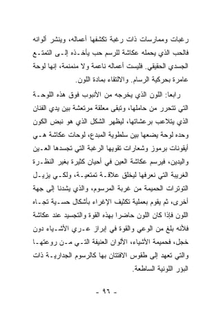 ‫ﺭﻏﺒﺎﺕ ﻭﻤﻤﺎﺭﺴﺎﺕ ﺫﺍﺕ ﺭﻏﺒﺔ ﺘﻜﺸﻔﻬﺎ ﺃﻋﻤﺎﻟﻪ، ﻭﻴﻨﺸﺭ ﺃﻟﻭﺍﻨﻪ‬
‫ﻓﺎﻟﺤﺏ ﺍﻟﺫﻱ ﻴﺤﻤﻠﻪ ﻋﻜﺎﺸﺔ ﻟﻠﺭﺴﻡ ﺤﺏ ﻴﺄﺨـﺫﻩ ﺇﻟـﻰ ﺍﻟﺘﻤﺘـﻊ‬
‫ﺍﻟﺠﺴﺩﻱ ﺍﻟﺤﻘﻴﻘﻲ. ﻓﻠﻴﺴﺕ ﺃﻋﻤﺎﻟﻪ ﻨﺎﻋﻤﺔ ﻭﻻ ﻤﻨﻤﻨﻤﺔ، ﺇﻨﻬﺎ ﻟﻭﺤﺔ‬
               ‫ﻋﺎﻤﺭﺓ ﺒﺤﺭﻜﻴﺔ ﺍﻟﺭﺴﺎﻡ. ﻭﺍﻻﻟﺘﻘﺎﺀ ﺒﻤﺎﺩﺓ ﺍﻟﻠﻭﻥ.‬
‫ﺭﺍﺒﻌﺎ: ﺍﻟﻠﻭﻥ ﺍﻟﺫﻱ ﻴﺨﺭﺠﻪ ﻤﻥ ﺍﻷﻨﺒﻭﺏ ﻓﻭﻕ ﻫﺫﻩ ﺍﻟﻠﻭﺤـﺔ‬
‫ﺍﻟﺘﻲ ﺘﺘﺤﺭﺭ ﻤﻥ ﺤﺎﻤﻠﻬﺎ، ﻭﺘﺒﻘﻰ ﻤﻌﻠﻘﺔ ﻤﺭﺘﻌﺸﺔ ﺒﻴﻥ ﻴﺩﻱ ﺍﻟﻔﻨﺎﻥ‬
‫ﺍﻟﺫﻱ ﻴﺘﻼﻋﺏ ﺒﺭﻋﺸﺎﺘﻬﺎ، ﻟﻴﻅﻬﺭ ﺍﻟﺸﻜل ﺍﻟﺫﻱ ﻫﻭ ﻨﺒﺽ ﺍﻟﻜﻭﻥ‬
‫ﻭﺤﺩﻩ ﻟﻭﺤﺔ ﻴﻀﻌﻬﺎ ﺒﻴﻥ ﺴﻠﻁﻭﻴﺔ ﺍﻟﻤﺒﺩﻉ، ﻟﻭﺤﺎﺕ ﻋﻜﺎﺸﺔ ﻫـﻲ‬
‫ﺃﻴﻘﻭﻨﺎﺕ ﺒﺭﻤﻭﺯ ﻭﺸﻌﺎﺭﺍﺕ ﺘﻘﻭﻴﻬﺎ ﺍﻟﺭﻏﺒﺔ ﺍﻟﺘﻲ ﺘﺠﺴﺩﻫﺎ ﺍﻟﻌـﻴﻥ‬
‫ﻭﺍﻟﻴﺩﻴﻥ، ﻓﻴﺭﺴﻡ ﻋﻜﺎﺸﺔ ﺍﻟﻌﻴﻥ ﻓﻲ ﺃﺤﻴﺎﻥ ﻜﺜﻴﺭﺓ ﺒﻐﻴﺭ ﺍﻟﻨﻅـﺭﺓ‬
‫ﺍﻟﻐﺭﻴﺒﺔ ﺍﻟﺘﻲ ﻨﻌﺭﻓﻬﺎ ﻟﻴﺨﻠﻕ ﻋﻼﻗـﺔ ﺘﻤﺘﻌﻴـﺔ، ﻭﻟﻜـﻲ ﻴﺯﻴـل‬
‫ﺍﻟﺘﻭﺘﺭﺍﺕ ﺍﻟﺤﻤﻴﻤﺔ ﻤﻥ ﻏﺭﺒﺔ ﺍﻟﻤﺭﺴﻭﻡ، ﻭﺍﻟﺫﻱ ﻴﺸﺩﻨﺎ ﺇﻟﻰ ﺠﻬﺔ‬
‫ﺃﺨﺭﻯ، ﺜﻡ ﻴﻘﻭﻡ ﺒﻌﻤﻠﻴﺔ ﺘﻜﺜﻴﻑ ﺍﻹﻏﺭﺍﺀ ﺒﺄﺸﻜﺎل ﺤﺴـﻴﺔ ﺘﺠـﺎﻩ‬
‫ﺍﻟﻠﻭﻥ ﻓﺈﺫﺍ ﻜﺎﻥ ﺍﻟﻠﻭﻥ ﺤﺎﻀﺭﺍ ﺒﻬﺫﻩ ﺍﻟﻘﻭﺓ ﻭﺍﻟﺘﺠﺴﻴﺩ ﻋﻨﺩ ﻋﻜﺎﺸﺔ‬
‫ﻓﻸﻨﻪ ﺒﻠﻎ ﻤﻥ ﺍﻟﻭﻋﻲ ﻭﺍﻟﻘﻭﺓ ﻓﻲ ﺇﺒﺭﺍﺯ ﻋـﺭﻱ ﺍﻷﺸـﻴﺎﺀ ﺩﻭﻥ‬
‫ﺨﺠل، ﻓﺤﻤﻴﻤﺔ ﺍﻷﺸﻴﺎﺀ، ﺍﻷﻟﻭﺍﻥ ﺍﻟﻌﻨﻴﻔﺔ ﺍﻟﺘـﻲ ﻤـﻥ ﺭﻭﻋﺘﻬـﺎ‬
‫ﻭﺍﻟﺘﻲ ﺘﻌﻬﺩ ﺇﻟﻰ ﻁﻘﻭﺱ ﺍﻻﻓﺘﺘﺎﻥ ﺒﻬﺎ ﻜﺎﻟﺭﺴﻭﻡ ﺍﻟﺠﺩﺍﺭﻴـﺔ ﺫﺍﺕ‬
                                    ‫ﺍﻟﺒﺅﺭ ﺍﻟﻠﻭﻨﻴﺔ ﺍﻟﺴﺎﻁﻌﺔ.‬

                      ‫- ٦٩ -‬
 