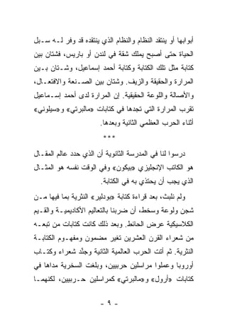 ‫ﺃﺒﻭﺍﺒﻬﺎ ﺃﻭ ﻴﻨﺘﻘﺩ ﺍﻟﻨﻅﺎﻡ ﻭﺍﻟﻨﻅﺎﻡ ﺍﻟﺫﻱ ﻴﻨﺘﻘﺩﻩ ﻗﺩ ﻭﻓﺭ ﻟـﻪ ﺴـﺒل‬
‫ﺍﻟﺤﻴﺎﺓ ﺤﺘﻰ ﺃﺼﺒﺢ ﻴﻤﻠﻙ ﺸﻘﺔ ﻓﻲ ﻟﻨﺩﻥ ﺃﻭ ﺒﺎﺭﻴﺱ، ﻓﺸﺘﺎﻥ ﺒﻴﻥ‬
‫ﻜﺘﺎﺒﺔ ﻤﺜل ﺘﻠﻙ ﺍﻟﻜﺘﺎﺒﺔ ﻭﻜﺘﺎﺒﺔ ﺃﺤﻤﺩ ﺇﺴﻤﺎﻋﻴل، ﻭﺸـﺘﺎﻥ ﺒـﻴﻥ‬
‫ﺍﻟﻤﺭﺍﺭﺓ ﻭﺍﻟﺤﻘﻴﻘﺔ ﻭﺍﻟﺯﻴﻑ. ﻭﺸﺘﺎﻥ ﺒﻴﻥ ﺍﻟﺼـﻨﻌﺔ ﻭﺍﻻﻓﺘﻌـﺎل،‬
‫ﻭﺍﻷﺼﺎﻟﺔ ﻭﺍﻟﻠﻭﻋﺔ ﺍﻟﺤﻘﻴﻘﻴﺔ. ﺇﻥ ﺍﻟﻤﺭﺍﺭﺓ ﻟﺩﻯ ﺃﺤﻤﺩ ﺇﺴـﻤﺎﻋﻴل‬
‫ﺘﻘﺭﺏ ﺍﻟﻤﺭﺍﺭﺓ ﺍﻟﺘﻲ ﺘﺠﺩﻫﺎ ﻓﻲ ﻜﺘﺎﺒﺎﺕ »ﻤﺎﻟﺒﺭﺘﻲ« ﻭ»ﺴﻴﻠﻭﻨﻲ«‬
                        ‫ﺃﺜﻨﺎﺀ ﺍﻟﺤﺭﺏ ﺍﻟﻌﻅﻤﻲ ﺍﻟﺜﺎﻨﻴﺔ ﻭﺒﻌﺩﻫﺎ.‬
                         ‫***‬
‫ﺩﺭﺴﻭﺍ ﻟﻨﺎ ﻓﻲ ﺍﻟﻤﺩﺭﺴﺔ ﺍﻟﺜﺎﻨﻭﻴﺔ ﺃﻥ ﺍﻟﺫﻱ ﺤﺩﺩ ﻋﺎﻟﻡ ﺍﻟﻤﻘـﺎل‬
                                                    ‫‪‬‬
‫ﻫﻭ ﺍﻟﻜﺎﺘﺏ ﺍﻹﻨﺠﻠﻴﺯﻱ »ﺒﻴﻜﻭﻥ« ﻭﻓﻲ ﺍﻟﻭﻗﺕ ﻨﻔﺴﻪ ﻫﻭ ﺍﻟﻤﺜـﺎل‬
                        ‫ﺍﻟﺫﻱ ﻴﺠﺏ ﺃﻥ ﻴﺤﺘﺫﻱ ﺒﻪ ﻓﻲ ﺍﻟﻜﺘﺎﺒﺔ.‬
                                           ‫‪‬‬
‫ﻭﻟﻡ ﻨﻠﺒﺙ، ﺒﻌﺩ ﻗﺭﺍﺀﺓ ﻜﺘﺎﺒﺔ »ﺒﻭﺩﻟﻴﺭ« ﺍﻟﻨﺜﺭﻴﺔ ﺒﻤﺎ ﻓﻴﻬﺎ ﻤـﻥ‬
‫ﺸﺠﻥ ﻭﻟﻭﻋﺔ ﻭﺴﺨﻁ، ﺃﻥ ﻀﺭﺒﻨﺎ ﺒﺎﻟﺘﻌﺎﻟﻴﻡ ﺍﻷﻜﺎﺩﻴﻤﻴـﺔ ﻭﺍﻟﻘـﻴﻡ‬
‫ﺍﻟﻜﻼﺴﻴﻜﻴﺔ ﻋﺭﺽ ﺍﻟﺤﺎﺌﻁ. ﻭﺒﻌﺩ ﺫﻟﻙ ﻜﺎﻨﺕ ﻜﺘﺎﺒﺎﺕ ﻤﻥ ﺘﺒﻌـﻪ‬
‫ﻤﻥ ﺸﻌﺭﺍﺀ ﺍﻟﻘﺭﻥ ﺍﻟﻌﺸﺭﻴﻥ ﺘﻐﻴﺭ ﻤﻀﻤﻭﻥ ﻭﻤﻔﻬـﻭﻡ ﺍﻟﻜﺘﺎﺒـﺔ‬
‫ﺍﻟﻨﺜﺭﻴﺔ. ﺜﻡ ﺃﺘﺕ ﺍﻟﺤﺭﺏ ﺍﻟﻌﺎﻟﻤﻴﺔ ﺍﻟﺜﺎﻨﻴﺔ ﻭﺠﻨﺩ ﺸﻌﺭﺍﺀ ﻭﻜﺘـﺎﺏ‬
    ‫ﹸ‬         ‫‪‬ﱢ‬
‫ﺃﻭﺭﻭﺒﺎ ﻭﻋﻤﻠﻭﺍ ﻤﺭﺍﺴﻠﻴﻥ ﺤﺭﺒﻴﻴﻥ، ﻭﺒﻠﻐﺕ ﺍﻟﺴﺨﺭﻴﺔ ﻤﺩﺍﻫﺎ ﻓﻲ‬
‫ﻜﺘﺎﺒﺎﺕ »ﺃﺭﻭل« ﻭ»ﻤﺎﻟﺒﺭﺘﻲ« ﻜﻤﺭﺍﺴﻠﻴﻥ ﺤـﺭﺒﻴﻴﻥ، ﻟﻜﻨﻬﻤـﺎ‬

                        ‫-٩-‬
 