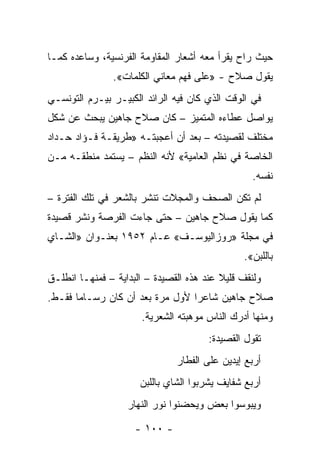 ‫ﺤﻴﺙ ﺭﺍﺡ ﻴﻘﺭﺃ ﻤﻌﻪ ﺃﺸﻌﺎﺭ ﺍﻟﻤﻘﺎﻭﻤﺔ ﺍﻟﻔﺭﻨﺴﻴﺔ، ﻭﺴﺎﻋﺩﻩ ﻜﻤـﺎ‬
               ‫ﻴﻘﻭل ﺼﻼﺡ - »ﻋﻠﻰ ﻓﻬﻡ ﻤﻌﺎﻨﻲ ﺍﻟﻜﻠﻤﺎﺕ«.‬
‫ﻓﻲ ﺍﻟﻭﻗﺕ ﺍﻟﺫﻱ ﻜﺎﻥ ﻓﻴﻪ ﺍﻟﺭﺍﺌﺩ ﺍﻟﻜﺒﻴـﺭ ﺒﻴـﺭﻡ ﺍﻟﺘﻭﻨﺴـﻲ‬
‫ﻴﻭﺍﺼل ﻋﻁﺎﺀﻩ ﺍﻟﻤﺘﻤﻴﺯ – ﻜﺎﻥ ﺼﻼﺡ ﺠﺎﻫﻴﻥ ﻴﺒﺤﺙ ﻋﻥ ﺸﻜل‬
‫ﻤﺨﺘﻠﻑ ﻟﻘﺼﻴﺩﺘﻪ – ﺒﻌﺩ ﺃﻥ ﺃﻋﺠﺒﺘـﻪ »ﻁﺭﻴﻘـﺔ ﻓـﺅﺍﺩ ﺤـﺩﺍﺩ‬
‫ﺍﻟﺨﺎﺼﺔ ﻓﻲ ﻨﻅﻡ ﺍﻟﻌﺎﻤﻴﺔ« ﻷﻨﻪ ﺍﻟﻨﻅﻡ – ﻴﺴﺘﻤﺩ ﻤﻨﻁﻘـﻪ ﻤـﻥ‬
                                                 ‫ﻨﻔﺴﻪ.‬
‫ﻟﻡ ﺘﻜﻥ ﺍﻟﺼﺤﻑ ﻭﺍﻟﻤﺠﻼﺕ ﺘﻨﺸﺭ ﺒﺎﻟﺸﻌﺭ ﻓﻲ ﺘﻠﻙ ﺍﻟﻔﺘﺭﺓ –‬
‫ﻜﻤﺎ ﻴﻘﻭل ﺼﻼﺡ ﺠﺎﻫﻴﻥ – ﺤﺘﻰ ﺠﺎﺀﺕ ﺍﻟﻔﺭﺼﺔ ﻭﻨﺸﺭ ﻗﺼﻴﺩﺓ‬
‫ﻓﻲ ﻤﺠﻠﺔ »ﺭﻭﺯﺍﻟﻴﻭﺴـﻑ« ﻋـﺎﻡ ٢٥٩١ ﺒﻌﻨـﻭﺍﻥ »ﺍﻟﺸـﺎﻱ‬
                                               ‫ﺒﺎﻟﻠﺒﻥ«.‬
‫ﻭﻟﻨﻘﻑ ﻗﻠﻴﻼ ﻋﻨﺩ ﻫﺫﻩ ﺍﻟﻘﺼﻴﺩﺓ – ﺍﻟﺒﺩﺍﻴﺔ – ﻓﻤﻨﻬـﺎ ﺍﻨﻁﻠـﻕ‬
                                          ‫ﹰ‬
‫ﺼﻼﺡ ﺠﺎﻫﻴﻥ ﺸﺎﻋ ‪‬ﺍ ﻷﻭل ﻤﺭﺓ ﺒﻌﺩ ﺃﻥ ﻜﺎﻥ ﺭﺴـﺎ ‪‬ﺎ ﻓﻘـﻁ.‬
       ‫ﻤ‬                          ‫ﺭ‬
                      ‫ﻭﻤﻨﻬﺎ ﺃﺩﺭﻙ ﺍﻟﻨﺎﺱ ﻤﻭﻫﺒﺘﻪ ﺍﻟﺸﻌﺭﻴﺔ.‬
                                       ‫ﺘﻘﻭل ﺍﻟﻘﺼﻴﺩﺓ:‬
                               ‫ﺃﺭﺒﻊ ﺇﻴﺩﻴﻥ ﻋﻠﻰ ﺍﻟﻔﻁﺎﺭ‬
                      ‫ﺃﺭﺒﻊ ﺸﻔﺎﻴﻑ ﻴﺸﺭﺒﻭﺍ ﺍﻟﺸﺎﻱ ﺒﺎﻟﻠﺒﻥ‬
                   ‫ﻭﻴﺒﻭﺴﻭﺍ ﺒﻌﺽ ﻭﻴﺤﻀﻨﻭﺍ ﻨﻭﺭ ﺍﻟﻨﻬﺎﺭ‬

                     ‫- ٠٠١ -‬
 