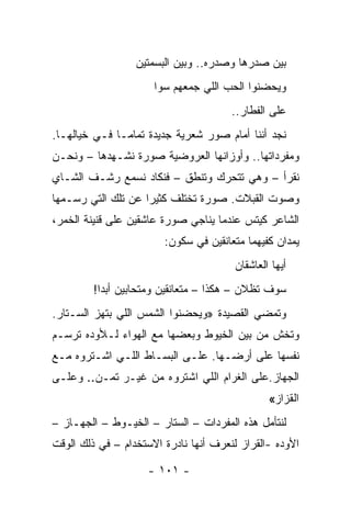 ‫ﺒﻴﻥ ﺼﺩﺭﻫﺎ ﻭﺼﺩﺭﻩ.. ﻭﺒﻴﻥ ﺍﻟﺒﺴﻤﺘﻴﻥ‬
                      ‫ﻭﻴﺤﻀﻨﻭﺍ ﺍﻟﺤﺏ ﺍﻟﻠﻲ ﺠﻤﻌﻬﻡ ﺴﻭﺍ‬
                                       ‫ﻋﻠﻰ ﺍﻟﻔﻁﺎﺭ..‬
‫ﻨﺠﺩ ﺃﻨﻨﺎ ﺃﻤﺎﻡ ﺼﻭﺭ ﺸﻌﺭﻴﺔ ﺠﺩﻴﺩﺓ ﺘﻤﺎ ‪‬ـﺎ ﻓـﻲ ﺨﻴﺎﻟﻬـﺎ.‬
               ‫ﻤ‬
‫ﻭﻤﻔﺭﺩﺍﺘﻬﺎ.. ﻭﺃﻭﺯﺍﻨﻬﺎ ﺍﻟﻌﺭﻭﻀﻴﺔ ﺼﻭﺭﺓ ﻨﺸـﻬﺩﻫﺎ – ﻭﻨﺤـﻥ‬
‫ﻨﻘﺭﺃ – ﻭﻫﻲ ﺘﺘﺤﺭﻙ ﻭﺘﻨﻁﻕ – ﻓﻨﻜﺎﺩ ﻨﺴﻤﻊ ﺭﺸـﻑ ﺍﻟﺸـﺎﻱ‬
‫ﻭﺼﻭﺕ ﺍﻟﻘﺒﻼﺕ. ﺼﻭﺭﺓ ﺘﺨﺘﻠﻑ ﻜﺜﻴ ‪‬ﺍ ﻋﻥ ﺘﻠﻙ ﺍﻟﺘﻲ ﺭﺴـﻤﻬﺎ‬
                    ‫ﺭ‬
‫ﺍﻟﺸﺎﻋﺭ ﻜﻴﺘﺱ ﻋﻨﺩﻤﺎ ﻴﻨﺎﺠﻲ ﺼﻭﺭﺓ ﻋﺎﺸﻘﻴﻥ ﻋﻠﻰ ﻗﻨﻴﻨﺔ ﺍﻟﺨﻤﺭ،‬
                        ‫ﻴﻤﺩﺍﻥ ﻜﻔﻴﻬﻤﺎ ﻤﺘﻌﺎﻨﻘﻴﻥ ﻓﻲ ﺴﻜﻭﻥ:‬
                                        ‫ﺃﻴﻬﺎ ﺍﻟﻌﺎﺸﻘﺎﻥ‬
         ‫ﺴﻭﻑ ﺘﻅﻼﻥ – ﻫﻜﺫﺍ – ﻤﺘﻌﺎﻨﻘﻴﻥ ﻭﻤﺘﺤﺎﺒﻴﻥ ﺃﺒﺩﺍ!‬
           ‫‪‬‬
‫ﻭﺘﻤﻀﻲ ﺍﻟﻘﺼﻴﺩﺓ »ﻭﻴﺤﻀﻨﻭﺍ ﺍﻟﺸﻤﺱ ﺍﻟﻠﻲ ﺒﺘﻬﺯ ﺍﻟﺴـﺘﺎﺭ.‬
‫ﻭﺘﺨﺵ ﻤﻥ ﺒﻴﻥ ﺍﻟﺨﻴﻭﻁ ﻭﺒﻌﻀﻬﺎ ﻤﻊ ﺍﻟﻬﻭﺍﺀ ﻟـﻸﻭﺩﻩ ﺘﺭﺴـﻡ‬
‫ﻨﻔﺴﻬﺎ ﻋﻠﻰ ﺃﺭﻀـﻬﺎ. ﻋﻠـﻰ ﺍﻟﺒﺴـﺎﻁ ﺍﻟﻠـﻲ ﺍﺸـﺘﺭﻭﻩ ﻤـﻊ‬
‫ﺍﻟﺠﻬﺎﺯ.ﻋﻠﻰ ﺍﻟﻐﺭﺍﻡ ﺍﻟﻠﻲ ﺍﺸﺘﺭﻭﻩ ﻤﻥ ﻏﻴـﺭ ﺘﻤـﻥ.. ﻭﻋﻠـﻰ‬
                                                ‫ﺍﻟﻘﺯﺍﺯ«‬
‫ﻟﻨﺘﺄﻤل ﻫﺫﻩ ﺍﻟﻤﻔﺭﺩﺍﺕ – ﺍﻟﺴﺘﺎﺭ – ﺍﻟﺨﻴـﻭﻁ – ﺍﻟﺠﻬـﺎﺯ –‬
‫ﺍﻷﻭﺩﻩ -ﺍﻟﻘﺭﺍﺯ ﻟﻨﻌﺭﻑ ﺃﻨﻬﺎ ﻨﺎﺩﺭﺓ ﺍﻻﺴﺘﺨﺩﺍﻡ – ﻓﻲ ﺫﻟﻙ ﺍﻟﻭﻗﺕ‬

                    ‫- ١٠١ -‬
 