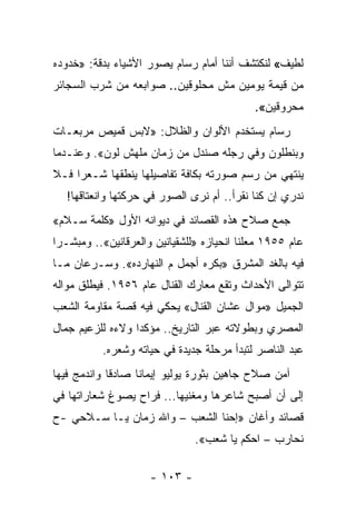 ‫ﻟﻁﻴﻑ« ﻟﻨﻜﺘﺸﻑ ﺃﻨﻨﺎ ﺃﻤﺎﻡ ﺭﺴﺎﻡ ﻴﺼﻭﺭ ﺍﻷﺸﻴﺎﺀ ﺒﺩﻗﺔ: »ﺨﺩﻭﺩﻩ‬
‫ﻤﻥ ﻗﻴﻤﺔ ﻴﻭﻤﻴﻥ ﻤﺵ ﻤﺤﻠﻭﻗﻴﻥ.. ﺼﻭﺍﺒﻌﻪ ﻤﻥ ﺸﺭﺏ ﺍﻟﺴﺠﺎﺌﺭ‬
                                             ‫ﻤﺤﺭﻭﻗﻴﻥ«.‬
‫ﺭﺴﺎﻡ ﻴﺴﺘﺨﺩﻡ ﺍﻷﻟﻭﺍﻥ ﻭﺍﻟﻅﻼل: »ﻻﺒﺱ ﻗﻤﻴﺹ ﻤﺭﺒﻌـﺎﺕ‬
‫ﻭﺒﻨﻁﻠﻭﻥ ﻭﻓﻲ ﺭﺠﻠﻪ ﺼﻨﺩل ﻤﻥ ﺯﻤﺎﻥ ﻤﻠﻬﺵ ﻟﻭﻥ«. ﻭﻋﻨـﺩﻤﺎ‬
‫ﻴﻨﺘﻬﻲ ﻤﻥ ﺭﺴﻡ ﺼﻭﺭﺘﻪ ﺒﻜﺎﻓﺔ ﺘﻔﺎﺼﻴﻠﻬﺎ ﻴﻨﻁﻘﻬﺎ ﺸـﻌ ‪‬ﺍ ﻓـﻼ‬
     ‫ﺭ‬
   ‫ﻨﺩﺭﻱ ﺇﻥ ﻜﻨﺎ ﻨﻘﺭﺃ.. ﺃﻡ ﻨﺭﻯ ﺍﻟﺼﻭﺭ ﻓﻲ ﺤﺭﻜﺘﻬﺎ ﻭﺍﻨﻌﺘﺎﻗﻬﺎ!‬
‫ﺠﻤﻊ ﺼﻼﺡ ﻫﺫﻩ ﺍﻟﻘﺼﺎﺌﺩ ﻓﻲ ﺩﻴﻭﺍﻨﻪ ﺍﻷﻭل »ﻜﻠﻤﺔ ﺴـﻼﻡ«‬
‫ﻋﺎﻡ ٥٥٩١ ﻤﻌﻠﻨﺎ ﺍﻨﺤﻴﺎﺯﻩ »ﻟﻠﺸﻘﻴﺎﻨﻴﻥ ﻭﺍﻟﻌﺭﻗﺎﻨﻴﻥ«.. ﻭﻤﺒﺸـ ‪‬ﺍ‬
 ‫ﺭ‬                                         ‫ﹰ‬
‫ﻓﻴﻪ ﺒﺎﻟﻐﺩ ﺍﻟﻤﺸﺭﻕ »ﺒﻜﺭﻩ ﺃﺠﻤل ﻡ ﺍﻟﻨﻬﺎﺭﺩﻩ«. ﻭﺴـﺭﻋﺎﻥ ﻤـﺎ‬
‫ﺘﺘﻭﺍﻟﻰ ﺍﻷﺤﺩﺍﺙ ﻭﺘﻘﻊ ﻤﻌﺎﺭﻙ ﺍﻟﻘﻨﺎل ﻋﺎﻡ ٦٥٩١. ﻓﻴﻁﻠﻕ ﻤﻭﺍﻟﻪ‬
‫ﺍﻟﺠﻤﻴل »ﻤﻭﺍل ﻋﺸﺎﻥ ﺍﻟﻘﻨﺎل« ﻴﺤﻜﻲ ﻓﻴﻪ ﻗﺼﺔ ﻤﻘﺎﻭﻤﺔ ﺍﻟﺸﻌﺏ‬
‫ﺍﻟﻤﺼﺭﻱ ﻭﺒﻁﻭﻻﺘﻪ ﻋﺒﺭ ﺍﻟﺘﺎﺭﻴﺦ.. ﻤﺅﻜﺩﺍ ﻭﻻﺀﻩ ﻟﻠﺯﻋﻴﻡ ﺠﻤﺎل‬
                  ‫‪‬‬
           ‫ﻋﺒﺩ ﺍﻟﻨﺎﺼﺭ ﻟﺘﺒﺩﺃ ﻤﺭﺤﻠﺔ ﺠﺩﻴﺩﺓ ﻓﻲ ﺤﻴﺎﺘﻪ ﻭﺸﻌﺭﻩ.‬
‫ﺁﻤﻥ ﺼﻼﺡ ﺠﺎﻫﻴﻥ ﺒﺜﻭﺭﺓ ﻴﻭﻟﻴﻭ ﺇﻴﻤﺎﻨﺎ ﺼﺎﺩﻗﺎ ﻭﺍﻨﺩﻤﺞ ﻓﻴﻬﺎ‬
             ‫ﹰ‬     ‫ﹰ‬
‫ﺇﻟﻰ ﺃﻥ ﺃﺼﺒﺢ ﺸﺎﻋﺭﻫﺎ ﻭﻤﻐﻨﻴﻬﺎ... ﻓﺭﺍﺡ ﻴﺼﻭﻍ ﺸﻌﺎﺭﺍﺘﻬﺎ ﻓﻲ‬
‫ﻗﺼﺎﺌﺩ ﻭﺃﻏﺎﻥ »ﺇﺤﻨﺎ ﺍﻟﺸﻌﺏ – ﻭﺍﷲ ﺯﻤﺎﻥ ﻴـﺎ ﺴـﻼﺤﻲ -ﺡ‬
                               ‫ﻨﺤﺎﺭﺏ – ﺍﺤﻜﻡ ﻴﺎ ﺸﻌﺏ«.‬

                     ‫- ٣٠١ -‬
 