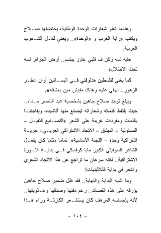 ‫ﻭﻋﻨﺩﻤﺎ ﺘﻌﻠﻭ ﺸﻌﺎﺭﺍﺕ ﺍﻟﻭﺤﺩﺓ ﺍﻟﻭﻁﻨﻴﺔ، ﻴﺤﺘﻀﻨﻬﺎ ﺼـﻼﺡ‬
‫ﻭﻴﻜﺘﺏ »ﺭﺍﻴﺔ ﺍﻟﻌﺭﺏ ﻭ »ﺍﻟﻭﺤﺩﺓ«.. ﻭﻴﻐﻨﻲ ﻟﻜـل ﺍﻟﺸـﻌﻭﺏ‬
                                                ‫ﺍﻟﻌﺭﺒﻴﺔ.‬
‫»ﻓﻴﻪ ﻟﺴﻪ ﺭﻜﻥ ﻑ ﻗﻠﺒﻲ ﻋﺎﻭﺯ ﻴﺒﺘﺴﻡ.. ﺃﺭﺽ ﺍﻟﺠﺯﺍﺌﺭ ﻟﺴﻪ‬
                                         ‫ﺘﺤﺕ ﺍﻻﺤﺘﻼل«‬
‫ﻜﻤﺎ ﻴﻐﻨﻲ ﻟﻔﻠﺴﻁﻴﻥ »ﺩﻟﻭﻗﺘﻲ ﻓـﻲ ﺍﻟﺒﺴـﺎﺘﻴﻥ ﺃﻭﺍﻥ ﻋﻁـﺭ‬
          ‫ﺍﻟﺯﻫﻭﺭ.. ﻟﻬﻔﻲ ﻋﻠﻴﻪ ﻭﻫﻨﺎﻙ ﻤﻔﻴﺵ ﻤﻴﻥ ﻴﻌﺸﻘﻪ«.‬
‫ﻭﻴﺒﻠﻎ ﺘﻭﺤﺩ ﺼﻼﺡ ﺠﺎﻫﻴﻥ ﺒﺸﺨﺼﻴﺔ ﻋﺒﺩ ﺍﻟﻨﺎﺼﺭ ﻤـﺩﺍﻩ..‬
‫ﺤﻴﺙ ﻴﻠﺘﻘﻁ ﻜﻠﻤﺎﺘﻪ ﻭﺸﻌﺎﺭﺍﺘﻪ ﻟﻴﺼﻨﻊ ﻤﻨﻬﺎ ﺃﻨﺎﺸﻴﺩﻩ، ﻭﻴﻔﺎﺠﺌﻨـﺎ‬
‫ﺒﻜﻠﻤﺎﺕ ﻭﻤﻔﺭﺩﺍﺕ ﻏﺭﻴﺒﺔ ﻋﻠﻰ ﺍﻟﺸﻌﺭ »ﺍﻟﺘﺼـﻨﻴﻊ ﺍﻟﺘﻘﻴـل –‬
‫ﺍﻟﻤﺴﺌﻭﻟﻴﺔ – ﺍﻟﻤﻴﺜﺎﻕ – ﺍﻻﺘﺤﺎﺩ ﺍﻻﺸﺘﺭﺍﻜﻲ ﺍﻟﻌﺭﺒـﻲ- ﺤﺭﻴـﺔ‬
‫ﺍﺸﺘﺭﺍﻜﻴﺔ ﻭﺤﺩﺓ – ﺍﻟﻠﺠﻨﺔ ﺍﻷﺴﺎﺴﻴﺔ«. ﺘﻤﺎ ‪‬ﺎ ﻤﺜﻠﻤﺎ ﻜﺎﻥ ﻴﻔﻌـل‬
                 ‫ﻤ‬
‫ﺍﻟﺸﺎﻋﺭ ﺍﻟﺴﻭﻓﻴﺘﻲ ﺍﻟﻜﺒﻴﺭ ﻤﺎﻴﺎ ﻜﻭﻓﺴﻜﻲ ﻓـﻲ ﺒﺩﺍﻴـﺔ ﺍﻟﺜـﻭﺭﺓ‬
‫ﺍﻻﺸﺘﺭﺍﻜﻴﺔ.. ﻟﻜﻨﻪ ﺴﺭﻋﺎﻥ ﻤﺎ ﺘﺭﺍﺠﻊ ﻋﻥ ﻫﺫﺍ ﺍﻻﺘﺠﺎﻩ ﺍﻟﺸﻌﺭﻱ‬
                             ‫ﻭﺍﻨﺘﺤﺭ ﻓﻲ ﺒﺩﺍﻴﺔ ﺍﻟﺜﻼﺜﻴﻨﻴﺎﺕ!‬
‫ﻭﻤﺎ ﺃﺸﺒﻪ ﺍﻟﺒﺩﺍﻴﺔ ﻭﺍﻟﻨﻬﺎﻴﺔ.. ﻓﻘﺩ ﻅل ﻀﻤﻴﺭ ﺼﻼﺡ ﺠﺎﻫﻴﻥ‬
‫ﻴﺅﺭﻗﻪ ﻋﻠﻰ ﻫﺫﻩ ﺍﻟﻘﺼﺎﺌﺩ.. ﺭﻏﻡ ﺩﻓﺌﻬﺎ ﻭﺼﺩﻗﻬﺎ ﻭﻋـﺫﻭﺒﺘﻬﺎ..‬
‫ﻷﻨﻪ ﺒﺈﺤﺴﺎﺴﻪ ﺍﻟﻤﺭﻫﻑ ﻜﺎﻥ ﻴﺴﺘﺸـﻌﺭ ﺍﻟﻜﺎﺭﺜـﺔ ﻭﺭﺍﺀ ﻫـﺫﺍ‬

                     ‫- ٤٠١ -‬
 