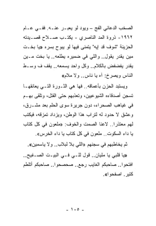 ‫ﺍﻟﺼﺨﺏ ﺍﻟﺩﻋﺎﺌﻲ ﺍﻟﻔﺞ – ﻭﻴﻭﺩ ﻟﻭ ﻴﻌﺒـﺭ ﻋﻨـﻪ. ﻓﻔـﻲ ﻋـﺎﻡ‬
‫٢٦٩١- ﺫﺭﻭﺓ ﺍﻟﻤﺩ ﺍﻟﻨﺎﺼﺭﻱ - ﻴﻜﺘـﺏ ﺼـﻼﺡ ﻗﺼـﻴﺩﺘﻪ‬
‫ﺍﻟﺤﺯﻴﻨﺔ "ﺸﻭﻑ ﻗﺩ ﺇﻴﻪ" ﻴﺘﻤﻨﻰ ﻓﻴﻬﺎ ﻟﻭ ﻴﺒﻭﺡ ﺒﺴﺭﻩ »ﻴﺎ ﺒﺨـﺕ‬
‫ﻤﻴﻥ ﻴﻘﺩﺭ ﻴﻘﻭل.. ﻭﺍﻟﻠﻲ ﻓﻲ ﻀﻤﻴﺭﻩ ﻴﻁﻠﻌﻪ.. ﻴﺎ ﺒﺨﺕ ﻤـﻴﻥ‬
‫ﻴﻘﺩﺭ ﻴﻔﻀﻔﺽ ﺒﺎﻟﻜﻼﻡ.. ﻭﻜل ﻭﺍﺤﺩ ﻴﺴﻤﻌﻪ.. ﻴﻘﻑ ﻑ ﻭﺴـﻁ‬
                   ‫ﺍﻟﻨﺎﺱ ﻭﻴﺼﺭﺥ: ﺁﻩ ﻴﺎ ﻨﺎﺱ.. ﻭﻻ ﻤﻼﻡ«‬
‫ﻭﻴﺴﺘﺒﺩ ﺍﻟﺤﺯﻥ ﺒﺄﻋﻤﺎﻗﻪ.. ﻓﻬﺎ ﻫﻲ ﺍﻟﺜـﻭﺭﺓ ﺍﻟﺘـﻲ ﻴﻌﺎﻨﻘﻬـﺎ‬
‫ﺘﺴﺠﻥ ﺃﺼﺩﻗﺎﺀﻩ ﺍﻟﺸﻴﻭﻋﻴﻴﻥ، ﻭﺘﻌﺫﺒﻬﻡ ﺤﺘﻰ ﺍﻟﻘﺘل، ﻭﺘﻠﻘﻰ ﺒﻬـﻡ‬
‫ﻓﻲ ﻏﻴﺎﻫﺏ ﺍﻟﺼﺤﺭﺍﺀ، ﺩﻭﻥ ﺠﺭﻴﺭﺓ ﺴﻭﻯ ﺍﻟﺤﻠﻡ ﺒﻌﺩ ﻤﺸـﺭﻕ،‬
‫ﻭﻋﺸﻕ ﻻ ﺤﺩﻭﺩ ﻟﻪ ﻟﺘﺭﺍﺏ ﻫﺫﺍ ﺍﻟﻭﻁﻥ، ﻭﻴﺯﺩﺍﺩ ﺘﻤﺯﻗﻪ، ﻓﻴﻜﺘﺏ‬
‫ﻟﻬﻡ ﻤﻌﺘﺫ ‪‬ﺍ.. ﻻﻋﻨﺎ ﺍﻟﺼﻤﺕ ﻭﺍﻟﺨﻭﻑ: »ﻤﻠﻌﻭﻥ ﻓﻲ ﻜل ﻜﺘﺎﺏ‬
                                 ‫ﹰ‬      ‫ﺭ‬
     ‫ﻴﺎ ﺩﺍﺀ ﺍﻟﺴﻜﻭﺕ.. ﻤﻠﻌﻭﻥ ﻓﻲ ﻜل ﻜﺘﺎﺏ ﻴﺎ ﺩﺍﺀ ﺍﻟﺨﺭﺱ«.‬
  ‫ﺜﻡ ﻴﺨﺎﻁﺒﻬﻡ ﻓﻲ ﺴﺠﻨﻬﻡ »ﺍﻟﻠﻲ ﺒﻼ ﻟﺒﻼﺏ.. ﻭﻻ ﻴﺎﺴﻤﻴﻥ«.‬
‫»ﻴﺎ ﻗﻠﺒﻲ ﻴﺎ ﻤﻠﻴﺎﻥ.. ﻗﻭل ﻟﻠـﻲ ﻓـﻲ ﺍﻟﺒﻴـﺕ ﺍﻟﺼـﻔﻴﺢ..‬
‫ﺍﻓﺘﺤﻭﺍ.. ﺼﺎﺤﺒﻜﻡ ﺍﻟﻐﺎﻴﺏ ﺭﺠﻊ.. ﺼﺤﺼﺤﻭﺍ.. ﺼﺎﺤﺒﻜﻡ ﺃﺘﻠﻁﻡ‬
                                       ‫ﻜﺘﻴﺭ. ﺍﺼﻔﺤﻭﺍ«.‬




                     ‫- ٥٠١ -‬
 