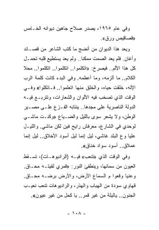 ‫ﻭﻓﻲ ﻋﺎﻡ ٥٦٩١، ﻴﺼﺩﺭ ﺼﻼﺡ ﺠﺎﻫﻴﻥ ﺩﻴﻭﺍﻨﻪ ﺍﻟﺨـﺎﻤﺱ‬
                                     ‫»ﻗﺼﺎﻗﻴﺹ ﻭﺭﻕ«.‬
‫ﻭﻴﻌﺩ ﻫﺫﺍ ﺍﻟﺩﻴﻭﺍﻥ ﻤﻥ ﺃﻨﻀﺞ ﻤﺎ ﻜﺘﺏ ﺍﻟﺸﺎﻋﺭ ﻤﻥ ﻗﺼـﺎﺌﺩ‬
‫ﻭﺃﻏﺎﻥ. ﻓﻠﻡ ﻴﻌﺩ ﺍﻟﺼﻤﺕ ﻤﻤﻜﻨﺎ.. ﻭﻟﻡ ﻴﻌﺩ ﻴﺴﺘﻁﻴﻊ ﻗﻠﺒﻪ ﺘﺤﻤـل‬
                             ‫ﹰ‬
‫ﻜل ﻫﺫﺍ ﺍﻷﻟﻡ.. ﻓﻴﺼﺭﺥ: »ﺍﺘﻜﻠﻤﻭﺍ.. ﺍﺘﻜﻠﻤﻭﺍ.. ﺍﺘﻜﻠﻤﻭﺍ.. ﻤﺤﻼ‬
‫ﺍﻟﻜﻼﻡ.. ﻤﺎ ﺃﻟﺯﻤﻪ، ﻭﻤﺎ ﺃﻋﻅﻤﻪ. ﻭﻓﻲ ﺍﻟﺒﺩﺀ ﻜﺎﻨﺕ ﻜﻠﻤﺔ ﺍﻟﺭﺏ‬
‫ﺍﻹﻟﻪ، ﺨﻠﻘﺕ ﺤﻴﺎﻩ، ﻭﺍﻟﺨﻠﻕ ﻤﻨﻬﺎ ﺍﺘﻌﻠﻤﻭﺍ.. ﻓـﺎﺘﻜﻠﻭﺍ« ﻭﻓـﻲ‬
‫ﺍﻟﻭﻗﺕ ﺍﻟﺫﻱ ﺘﺼﺨﺏ ﻓﻴﻪ ﺍﻷﻟﻭﺍﻥ ﻭﺍﻟﺸﻌﺎﺭﺍﺕ، ﻭﺘﺘﺭﺒـﻊ ﻓﻴـﻪ‬
‫ﺍﻟﺩﻭﻟﺔ ﺍﻟﻨﺎﺼﺭﻴﺔ ﻋﻠﻰ ﻤﺠﺩﻫﺎ.. ﻴﻨﺘﺎﺒﻪ ﺍﻟﻔـﺯﻉ ﻋﻠـﻰ ﻤﺼـﻴﺭ‬
‫ﺍﻟﻭﻁﻥ، ﻭﻻ ﻴﺸﻌﺭ ﺴﻭﻯ ﺒﺎﻟﻠﻴل ﻭﺍﻟﻀـﻴﺎﻉ »ﻭﻜﻨـﺕ ﻤﺎﺸـﻲ‬
‫ﻟﻭﺤﺩﻱ ﻓﻲ ﺍﻟﺸﺎﺭﻉ، ﻤﻌﺭﻓﺵ ﺭﺍﻴﺢ ﻓﻴﻥ ﻟﻜﻥ ﻤﺎﺸﻲ. ﻭﺍﻟﻠﻴـل‬
‫ﻋﻠﻴﺎ ﻭﻉ ﺍﻟﺒﻠﺩ ﻏﺎﺸﻲ، ﻟﻴل ﺇﻨﻤﺎ ﻟﻴل ﺃﺴﻭﺩ ﺍﻷﺨﻼﻕ.. ﻟﻴل ﺇﻨﻤﺎ‬
                            ‫ﻋﻤﻼﻕ.. ﺃﺴﻭﺩ ﺴﻭﺍﺩ ﺨﻨﺎﻕ«.‬
‫ﻭﻓﻲ ﺍﻟﻭﻗﺕ ﺍﻟﺫﻱ »ﺘﻨﻌﺏ« ﻓﻴـﻪ )ﺍﻟﺭﺍﺩﻴﻭﻫـﺎﺕ(، ﺘﺴـﻘﻁ‬
‫ﺍﻟﻌﻴﻭﻥ ﻤﻥ ﺴﻤﺎﺌﻬﺎ، ﻭﻴﻨﻁﻔﺊ ﺍﻟﻨﻭﺭ: »ﻗﻤﺭﻱ ﻟﻘﻴﺘـﻪ ﻤﺤـﺎﻕ.‬
‫ﻭﻋﻨﻴﺎ ﻭﻗﻌﻭﺍ ﻡ ﺍﻟﺴﻤﺎﻉ ﺍﻷﺭﺽ، ﻭﺍﻷﺭﺽ ﺒﺭﻀـﻪ ﻤﺤـﺎﻕ.‬
‫ﻗﻬﺎﻭﻱ ﺴﻭﺩﺓ ﻤﻥ ﺍﻟﻬﺒﺎﺏ ﻭﺍﻟﻬﺫﺭ، ﻭﺍﻟﺭﺍﺩﻴﻭﻫﺎﺕ ﺘﻨﻌﺏ ﻨﻌﻴـﺏ‬
   ‫ﺍﻟﺠﻨﻭﻥ.. ﻴﺎﻟﻴﻠﺔ ﻤﻥ ﻏﻴﺭ ﻗﻤﺭ.. ﻴﺎ ﻜﺤل ﻤﻥ ﻏﻴﺭ ﻋﻴﻭﻥ«.‬


                     ‫- ٨٠١ -‬
 