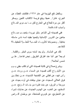 ‫ﻭﺒﺎﻟﻔﻌل ﺘﻘﻊ ﺍﻟﻬﺯﻴﻤﺔ ﻓﻲ ﻋﺎﻡ ٧٦٩١، ﻓﺘﻜﺸﻑ ﺍﻟﻐﻁﺎﺀ ﻋﻥ‬
‫ﺍﻟﺠﺭﺡ، ﻏﺎﺌ ‪‬ﺍ.. ﻋﻤﻴ ﹰﺎ ﻭﻴﻘﻊ ﻓﺭﻴﺴﺔ ﺍﻻﻜﺘﺌﺎﺏ ﺍﻟﻠﻌﻴﻥ. ﻭﻴﺴﺎﻓﺭ‬
                                   ‫ﻘ‬        ‫ﺭ‬
‫ﺃﻜﺜﺭ ﻤﻥ ﻤﺭﺓ ﻟﻠﻌﻼﺝ ﻓﻲ ﺍﻟﺨﺎﺭﺝ ﻟﻜﻥ ﻤـﺎ ﺠـﺩﻭﻯ ﺍﻟﻌـﻼﺝ‬
                                      ‫ﻭﺃﺴﺒﺎﺏ ﺍﻟﺩﺍﺀ ﻗﺎﺌﻤﺔ.‬
‫ﻓﻔﻲ ﻗﺼﻴﺩﺘﻪ ﺇﻟﻰ ﺍﻟﺸﺎﻋﺭ ﺒﺎﺒﻠﻭ ﻨﻴﺭﻭﺩﺍ، ﻴﺘﻌﺠـﺏ ﺼـﻼﺡ‬
‫ﺠﺎﻫﻴﻥ ﻤﻥ ﺍﻟﺸﺭﻭﺭ ﺍﻹﻨﺴﺎﻨﻴﺔ ﻭﻗﺒﺤﻬﺎ »ﻓﻴﻪ ﻟﺴﻪ ﻨﺎﺱ ﻤﺎﺴﻜﻪ‬
‫ﺒﻨﺩﻗﻴﺔ.. ﻭﻤﺼﻭﺒﺎﻫﺎ ﻟﻸﺒﺭﻴـﺎﺀ ﻟﻠﺤـﺏ؟ ﻟﻠﺤﻠـﻡ؟ ﻟﻠﺤﻘﻴﻘـﺔ؟‬
                                                 ‫ﻟﻠﻨﻘﺎﺀ«.‬
‫ﺘﻠﻙ ﻫﻲ ﺍﻟﻤﺄﺴﺎﺓ.. ﻭﻟﻡ ﻴﻌﺩ ﺃﻤﺎﻤﻪ ﺴﻭﻯ ﺍﻟﺤﻠﻡ.. ﻭﺍﻟﻜﻠﻤﺔ..‬
‫ﻟﻡ ﻴﻌﺩ" ﻏﻴﺭ ﺃﻨﻨﺎ ﻋﻨﺩ ﺍﻓﺘﺭﺍﻕ ﺍﻟﻁﺭﻴﻕ.. ﻨﺒﺽ ﻗﺩﺍﻤﻨﺎ.. ﻋﻠـﻰ‬
                                         ‫ﺸﻤﺱ ﺃﺤﻼﻤﻨﺎ".‬
‫ﻭﻴﺸﺭﻉ ﺼﻼﺡ ﻓﻲ ﻜﺘﺎﺒﺔ ﻗﺼﻴﺩﺘﻪ ﺍﻟﺘﻲ ﻟﻡ ﺘﻜﺘﺏ »ﻓﻲ ﻴـﻭﻡ‬
‫ﻤﻥ ﺍﻷﻴﺎﻡ ﺭﺍﺡ ﺃﻜﺘﺏ ﻗﺼﻴﺩﺓ ﻋﻥ ﺍﻟﺴﻤﺎﺀ ﻋـﻥ ﻭﺭﺩﺓ، ﻋـﻥ‬
‫ﺭﺃﺱ ﻓﻬﺩ، ﻋﻥ ﻗﻁﺘﻲ ﻋﻥ ﺍﻟﻜﻤﻨﺠﺔ ﺍﻟﺸﺩﻴﺩﺓ، ﻋـﻥ ﻨﺨﻠﺘـﻴﻥ‬
‫ﻓﻭﻕ ﺍﻟﻌﻼﻟﻲ ﺍﻟﺴﻌﻴﺩﺓ، ﻋﻥ ﻋﻴﺵ ﺒﻴﺘﻔﺘﺕ ﻓﻲ ﺃﻭﺩﻩ ﺒﻌﻴﺩﺓ، ﻋﻥ‬
‫ﻤﺭﻭﺤﺔ ﻡ ﺍﻟﻭﺭﻕ، ﻋﻥ ﺒﻨﺕ ﻓﺎﻴﺭﺓ ﻤﻥ ﺒﻨـﺎﺕ ﺍﻟـﺯﻨﺞ، ﻋـﻥ‬
‫ﺍﻟﺴﻔﻨﺞ، ﻋﻥ ﺍﻟﻌﻨﺏ، ﻋﻥ ﺍﻟﻬﺩﻭﻡ ﺍﻟﺠﺩﻴﺩﺓ، ﻋﻥ ﺤﺩﺍﻴﺎﺕ ﺸﺒﺭﺍ،‬
‫ﻋﻥ ﺍﻟﺸﻁﺭﻨﺞ، ﻋﻥ ﻜﻭﺒﺭﻱ ﻟﻠﻤﺸﻨﻘﺔ، ﻋﻥ ﺒﺭﻁﻤﺎﻥ ﺃﻗـﺭﺍﺹ‬

                     ‫- ٩٠١ -‬
 