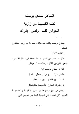 ‫ﺍﻟﺸﺎﻋﺭ ﺴﻌﺩﻱ ﻴﻭﺴﻑ‬
           ‫ﺃﻜﺘﺏ ﺍﻟﻘﺼﻴﺩﺓ ﻤﻥ ﺯﺍﻭﻴﺔ‬
        ‫ﺍﻟﺤﻭﺍﺱ ﻓﻘﻁ.. ﻭﻟﻴﺱ ﺍﻹﺩﺭﺍﻙ‬
                                                ‫ﻤﺎ ﺍﻟﻔﺎﺌﺩﺓ؟‬
‫ﺴﻌﺩﻱ ﻴﻭﺴﻑ ﻴﻜﺘﺏ ﻤﻨﺫ ﺜﻼﺜﻴﻥ ﻋﺎ ‪‬ـﺎ ﻴﺠـﺭﺏ، ﻴﺤﺘﻘـﺭ‬
                ‫ﻤ‬
                                                     ‫ﺍﻟﺤﻜﺎﻡ..‬
                                            ‫ﻤﺎ ﻓﺎﺌﺩﺓ ﺫﻟﻙ؟‬
‫ﺘﺫﻜﺭﺕ ﻤﻘﻁ ‪‬ﺎ ﻤﻥ ﻗﺼﻴﺩﺘﻪ ﻭﺃﻨﺎ ﺃﻋﺎﻨﻘﻪ ﻓﻲ ﺼﺎﻟﺔ ﺍﻟﻔﻨـﺩﻕ،‬
                                        ‫ﻌ‬
                ‫ﺒﺸﻌﺭﻩ ﺍﻷﺒﻴﺽ ﺍﻟﻜﺜﻴﻑ ﻭﻤﻼﻤﺤﻪ ﺍﻟﻤﻨﺤﻭﺘﺔ.‬
                             ‫ﻫﺫﺍ ﻫﻭ ﺴﻌﺩﻱ ﻴﻭﺴﻑ ﺇﺫﻥ.‬
                ‫ﻫﺎﺩ ًﺎ.. ﻤﺭﺘﺒ ﹰﺎ.. ﻭﺤﻴ ‪‬ﺍ.. ﻤﻨﺘﻅ ‪‬ﺍ ﺩﺍﺌ ‪‬ﺎ!‬
                  ‫ﺭ ﻤ‬              ‫ﺩ‬        ‫ﻜ‬         ‫ﺌ‬
                     ‫ﻗﻠﺕ ﻟﻪ: »ﻻ ﻓﺎﺌﺩﺓ« ﺍﻨﻔﺠﺭ ﻀﺎﺤ ﹰﺎ:‬
                       ‫ﻜ‬
                ‫ﻫل ﻏﻴﺭﺘﻙ ﺍﻟﺴﻨﻭﻥ، ﻓﺄﺼﺒﺤﺕ ﻤﺘﺸﺎﺌ ‪‬ﺎ!‬
                  ‫ﻤ‬
‫ﺃﺠﺎﺒﻨﻲ ﻓﻲ ﺤﻴﺭﺓ: ﺍﻟﺘﻭﺤﺩ ﻫﻭ ﻀﺭﻭﺭﺓ ﻓﻨﻴـﺔ ﻭﺍﺠﺘﻤﺎﻋﻴـﺔ‬
     ‫ﻟﻠﻤﺒﺩﻉ، ﻷﻥ ﺍﻟﻤﺩﺨل ﺇﻟﻰ ﺍﻟﻌﻤﻠﻴﺔ ﺍﻟﻔﻨﻴﺔ ﻫﻭ ﺸﺨﺹ ﺫﺍﺘﻲ.‬


                     ‫- ٢١١ -‬
 