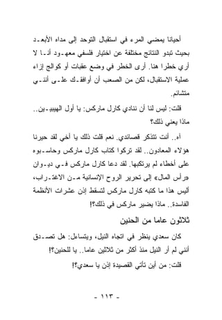 ‫ﺃﺤﻴﺎ ﹰﺎ ﻴﻤﻀﻲ ﺍﻟﻤﺭﺀ ﻓﻲ ﺍﺴﺘﻘﺒﺎل ﺍﻟﺘﻭﺤﺩ ﺇﻟﻰ ﻤﺩﺍﻩ ﺍﻷﺒﻌـﺩ‬
                                              ‫ﻨ‬
‫ﺒﺤﻴﺙ ﺘﺒﺩﻭ ﺍﻟﻨﺘﺎﺌﺞ ﻤﺨﺘﻠﻔﺔ ﻋﻥ ﺍﺨﺘﻴﺎﺭ ﻓﻠﺴﻔﻲ ﻤﻌﻬـﻭﺩ ﺃﻨـﺎ ﻻ‬
‫ﺃﺭﻱ ﺨﻁ ‪‬ﺍ ﻫﻨﺎ. ﺃﺭﻯ ﺍﻟﺨﻁﺭ ﻓﻲ ﻭﻀﻊ ﻋﻘﺒﺎﺕ ﺃﻭ ﻜﻭﺍﻟﺞ ﺇﺯﺍﺀ‬
                                           ‫ﺭ‬
‫ﻋﻤﻠﻴﺔ ﺍﻻﺴﺘﻘﺒﺎل، ﻟﻜﻥ ﻤﻥ ﺍﻟﺼﻌﺏ ﺃﻥ ﺃﻭﺍﻓﻘـﻙ ﻋﻠـﻰ ﺃﻨﻨـﻲ‬
                                                   ‫ﻤﺘﺸﺎﺌﻡ.‬
‫ﻗﻠﺕ: ﻟﻴﺱ ﻟﻨﺎ ﺃﻥ ﻨﻨﺎﺩﻱ ﻜﺎﺭل ﻤﺎﺭﻜﺱ: ﻴﺎ ﺃﻭل ﺍﻟﻬﻴﺒﻴـﻴﻥ..‬
                                            ‫ﻤﺎﺫﺍ ﻴﻌﻨﻲ ﺫﻟﻙ؟‬
‫ﺁﻩ.. ﺃﻨﺕ ﺘﺘﺫﻜﺭ ﻗﺼﺎﺌﺩﻱ. ﻨﻌﻡ ﻗﻠﺕ ﺫﻟﻙ ﻴﺎ ﺃﺨﻲ ﻟﻘﺩ ﺤﻴﺭﻨﺎ‬
‫ﻫﺅﻻﺀ ﺍﻟﻤﻌﺎﺩﻭﻥ.. ﻟﻘﺩ ﺘﺭﻜﻭﺍ ﻜﺘﺎﺏ ﻜﺎﺭل ﻤﺎﺭﻜﺱ ﻭﺤﺎﺴـﺒﻭﻩ‬
‫ﻋﻠﻰ ﺃﺨﻁﺎﺀ ﻟﻡ ﻴﺭﺘﻜﺒﻬﺎ. ﻟﻘﺩ ﺩﻋﺎ ﻜﺎﺭل ﻤﺎﺭﻜﺱ ﻓـﻲ ﺩﻴـﻭﺍﻥ‬
‫»ﺭﺃﺱ ﺍﻟﻤﺎل« ﺇﻟﻰ ﺘﺤﺭﻴﺭ ﺍﻟﺭﻭﺡ ﺍﻹﻨﺴﺎﻨﻴﺔ ﻤـﻥ ﺍﻻﻏﺘـﺭﺍﺏ،‬
‫ﺃﻟﻴﺱ ﻫﺫﺍ ﻤﺎ ﻜﺘﺒﻪ ﻜﺎﺭل ﻤﺎﺭﻜﺱ ﻟﺘﺴﻘﻁ ﺇﺫﻥ ﻋﺸﺭﺍﺕ ﺍﻷﻨﻅﻤﺔ‬
                    ‫ﺍﻟﻔﺎﺴﺩﺓ.. ﻤﺎﺫﺍ ﻴﻀﻴﺭ ﻤﺎﺭﻜﺱ ﻓﻲ ﺫﻟﻙ؟!‬

                                ‫ﺜﻼﺜﻭﻥ ﻋﺎ ‪‬ﺎ ﻤﻥ ﺍﻟﺤﻨﻴﻥ‬
                                           ‫ﻤ‬
‫ﻜﺎﻥ ﺴﻌﺩﻱ ﻴﻨﻅﺭ ﻓﻲ ﺍﺘﺠﺎﻩ ﺍﻟﻨﻴل، ﻭﻴﺘﺴﺎﺀل: ﻫل ﺘﺼـﺩﻕ‬
     ‫ﺃﻨﻨﻲ ﻟﻡ ﺃﺭ ﺍﻟﻨﻴل ﻤﻨﺫ ﺃﻜﺜﺭ ﻤﻥ ﺜﻼﺜﻴﻥ ﻋﺎ ‪‬ﺎ.. ﻴﺎ ﻟﻠﺤﻨﻴﻥ؟!‬
                    ‫ﻤ‬
             ‫ﻗﻠﺕ: ﻤﻥ ﺃﻴﻥ ﺘﺄﺘﻲ ﺍﻟﻘﺼﻴﺩﺓ ﺇﺫﻥ ﻴﺎ ﺴﻌﺩﻱ؟!‬


                      ‫- ٣١١ -‬
 