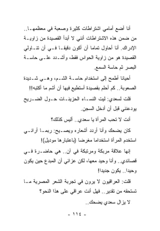 ‫ﺃﻨﺎ ﺃﻀﻊ ﺃﻤﺎﻤﻲ ﺍﺸﺘﺭﺍﻁﺎﺕ ﻜﺜﻴﺭﺓ ﻭﺼﻌﺒﺔ ﻓﻲ ﻤﻌﻅﻤﻬـﺎ..‬
‫ﻤﻥ ﻀﻤﻥ ﻫﺫﻩ ﺍﻻﺸﺘﺭﺍﻁﺎﺕ ﺃﻨﻨﻲ ﻻ ﺃﺒﺩﺃ ﺍﻟﻘﺼﻴﺩﺓ ﻤﻥ ﺯﺍﻭﻴـﺔ‬
‫ﺍﻹﺩﺭﺍﻙ. ﺃﻨﺎ ﺃﺤﺎﻭل ﺘﻤﺎ ‪‬ﺎ ﺃﻥ ﺃﻜﻭﻥ ﺩﻗﻴ ﹰـﺎ ﻓـﻲ ﺃﻥ ﺘﻨـﺎﻭﻟﻲ‬
                 ‫ﻘ‬              ‫ﻤ‬
‫ﺍﻟﻘﺼﻴﺩﺓ ﻫﻭ ﻤﻥ ﺯﺍﻭﻴﺔ ﺍﻟﺤﻭﺍﺱ ﻓﻘﻁ، ﻭﺃﺸـﺩﺩ ﻋﻠـﻰ ﺤﺎﺴـﺔ‬
                                  ‫ﺍﻟﺒﺼﺭ ﺜﻡ ﺤﺎﺴﺔ ﺍﻟﺴﻤﻊ.‬
‫ﺃﺤﻴﺎ ﹰﺎ ﺃﻁﻤﺢ ﺇﻟﻰ ﺍﺴﺘﺨﺩﺍﻡ ﺤﺎﺴـﺔ ﺍﻟﺸـﻡ، ﻭﻫـﻲ ﺸـﺩﻴﺩﺓ‬
                                           ‫ﻨ‬
  ‫ﺍﻟﺼﻌﻭﺒﺔ.. ﻜﻡ ﺃﺤﻠﻡ ﺒﻘﺼﻴﺩﺓ ﺃﺴﺘﻁﻴﻊ ﻓﻴﻬﺎ ﺃﻥ ﺃﺸﻡ ﻤﺎ ﺃﻜﺘﺒﻪ!!‬
‫ﻗﻠﺕ ﻟﺴﻌﺩﻱ: ﻟﻴﺕ ﺍﻟﻨﺴـﺎﺀ ﺍﻟﺤﺯﻴﻨـﺎﺕ ﺤـﻭل ﺍﻟﻀـﺭﻴﺢ‬
                           ‫ﻴﻭﺩﻋﻨﻨﻲ ﻗﺒل ﺃﻥ ﺃﺩﺨل ﺍﻟﺴﺠﻥ.‬
             ‫ﺃﻨﺕ ﻻ ﺘﺤﺏ ﺍﻟﻤﺭﺃﺓ ﻴﺎ ﺴﻌﺩﻱ.. ﺃﻟﻴﺱ ﻜﺫﻟﻙ؟‬
‫ﻜﺎﻥ ﻴﻀﺤﻙ ﻭﺃﻨﺎ ﺃﺭﺩﺩ ﺃﺸﻌﺎﺭﻩ ﻭﻴﺼـﻴﺢ: ﺭﺒﻤـﺎ ﺃﺭﺍﻨـﻲ‬
        ‫ﺍﺴﺘﺨﺩﻡ ﺍﻟﻤﺭﺃﺓ ﺍﺴﺘﺨﺩﺍﻤﺎ ﻤﻐﺭ ‪‬ﺎ )ﺒﺎﻋﺘﺒﺎﺭﻫﺎ ﻤﻭﺩﻴل(!‬
                            ‫ﻀ‬      ‫‪‬‬
‫ﺇﻨﻬﺎ ﻋﻼﻗﺔ ﻤﺭﺒﻜﺔ ﻭﻤﺭﺘﺒﻜﺔ ﻓﻲ ﺁﻥ.. ﻫﻲ ﺤﺎﻀـﺭﺓ ﻓـﻲ‬
‫ﻗﺼﺎﺌﺩﻱ.. ﻭﺃﻨﺎ ﻭﺤﻴﺩ ﻤﻌﻬﺎ، ﻟﻜﻥ ﻋﺯﺍﺌﻲ ﺃﻥ ﺍﻟﻤﺒﺩﻉ ﺤﻴﻥ ﻴﻜﻭﻥ‬
                                    ‫ﻭﺤﻴ ‪‬ﺍ.. ﻴﻜﻭﻥ ﺠﺩﻴ ‪‬ﺍ!‬
                                      ‫ﺩ‬             ‫ﺩ‬
‫ﻗﻠﺕ: ﺍﻟﻌﺭﺍﻗﻴﻭﻥ ﻻ ﻴﺭﻭﻥ ﻓﻲ ﺘﺠﺭﺒﺔ ﺍﻟﺸﻌﺭ ﺍﻟﻤﺼﺭﻴﺔ ﻤـﺎ‬
       ‫ﺘﺴﺘﺤﻘﻪ ﻤﻥ ﺘﻘﺩﻴﺭ.. ﻓﻬل ﺃﻨﺕ ﻋﺭﺍﻗﻲ ﻋﻠﻰ ﻫﺫﺍ ﺍﻟﻨﺤﻭ؟‬
                              ‫ﻻ ﻴﺯﺍل ﺴﻌﺩﻱ ﻴﻀﺤﻙ..‬

                     ‫- ٤١١ -‬
 