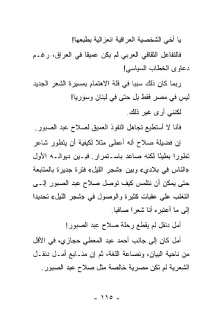 ‫ﻴﺎ ﺃﺨﻲ ﺍﻟﺸﺨﺼﻴﺔ ﺍﻟﻌﺭﺍﻗﻴﺔ ﺍﻨﻌﺯﺍﻟﻴﺔ ﺒﻁﺒﻌﻬﺎ!‬
‫ﻓﺎﻟﺘﻔﺎﻋل ﺍﻟﺜﻘﺎﻓﻲ ﺍﻟﻌﺭﺒﻲ ﻟﻡ ﻴﻜﻥ ﻋﻤﻴ ﹰﺎ ﻓﻲ ﺍﻟﻌﺭﺍﻕ، ﺭﻏـﻡ‬
                 ‫ﻘ‬
                                ‫ﺩﻋﺎﻭﻯ ﺍﻟﺨﻁﺎﺏ ﺍﻟﺴﻴﺎﺴﻲ!‬
‫ﺭﺒﻤﺎ ﻜﺎﻥ ﺫﻟﻙ ﺴﺒ ‪‬ﺎ ﻓﻲ ﻗﻠﺔ ﺍﻻﻫﺘﻤﺎﻡ ﺒﻤﺴﻴﺭﺓ ﺍﻟﺸﻌﺭ ﺍﻟﺠﺩﻴﺩ‬
                                    ‫ﺒ‬
             ‫ﻟﻴﺱ ﻓﻲ ﻤﺼﺭ ﻓﻘﻁ ﺒل ﺤﺘﻰ ﻓﻲ ﻟﺒﻨﺎﻥ ﻭﺴﻭﺭﻴﺎ!‬
                                 ‫ﻟﻜﻨﻨﻲ ﺃﺭﻯ ﻏﻴﺭ ﺫﻟﻙ.‬
‫ﻓﺄﻨﺎ ﻻ ﺃﺴﺘﻁﻴﻊ ﺘﺠﺎﻫل ﺍﻟﻨﻔﻭﺫ ﺍﻟﻌﻤﻴﻕ ﻟﺼﻼﺡ ﻋﺒﺩ ﺍﻟﺼﺒﻭﺭ.‬
‫ﺇﻥ ﻓﻀﻴﻠﺔ ﺼﻼﺡ ﺃﻨﻪ ﺃﻋﻁﻰ ﻤﺜﻼ ﻟﻜﻴﻔﻴﺔ ﺃﻥ ﻴﺘﻁﻭﺭ ﺸﺎﻋﺭ‬
                     ‫ﹰ‬
‫ﺘﻁﻭ ‪‬ﺍ ﺒﻁﻴ ًﺎ ﻟﻜﻨﻪ ﺼﺎﻋﺩ ﺒﺎﺴـﺘﻤﺭﺍﺭ. ﻓﺒـﻴﻥ ﺩﻴﻭﺍﻨـﻪ ﺍﻷﻭل‬
                                         ‫ﺌ‬      ‫ﺭ‬
‫»ﺍﻟﻨﺎﺱ ﻓﻲ ﺒﻼﺩﻱ« ﻭﺒﻴﻥ »ﺸﺠﺭ ﺍﻟﻠﻴل« ﻓﺘﺭﺓ ﺠﺩﻴﺭﺓ ﺒﺎﻟﻤﺘﺎﺒﻌﺔ‬
‫ﺤﺘﻰ ﻴﻤﻜﻥ ﺃﻥ ﻨﺘﻠﻤﺱ ﻜﻴﻑ ﺘﻭﺼل ﺼﻼﺡ ﻋﺒﺩ ﺍﻟﺼﺒﻭﺭ ﺇﻟـﻰ‬
‫ﺍﻟﺘﻐﻠﺏ ﻋﻠﻰ ﻋﻘﺒﺎﺕ ﻜﺜﻴﺭﺓ ﻭﺍﻟﻭﺼﻭل ﻓﻲ »ﺸﺠﺭ ﺍﻟﻠﻴل« ﺘﺤﺩﻴ ‪‬ﺍ‬
 ‫ﺩ‬
                           ‫ﺇﻟﻰ ﻤﺎ ﺃﻋﺘﺒﺭﻩ ﺃﻨﺎ ﺸﻌ ‪‬ﺍ ﺼﺎﻓ ‪‬ﺎ.‬
                             ‫ﻴ‬      ‫ﺭ‬
           ‫ﺃﻤل ﺩﻨﻘل ﻟﻡ ﻴﻘﻁﻊ ﺭﺤﻠﺔ ﺼﻼﺡ ﻋﺒﺩ ﺍﻟﺼﺒﻭﺭ!‬
‫ﺃﻤل ﻜﺎﻥ ﺇﻟﻰ ﺠﺎﻨﺏ ﺃﺤﻤﺩ ﻋﺒﺩ ﺍﻟﻤﻌﻁﻲ ﺤﺠﺎﺯﻱ، ﻓﻲ ﺍﻷﻗل‬
‫ﻤﻥ ﻨﺎﺤﻴﺔ ﺍﻟﺒﻴﺎﻥ، ﻭﻨﺼﺎﻋﺔ ﺍﻟﻠﻐﺔ، ﺜﻡ ﺇﻥ ﻤﻨـﺎﺒﻊ ﺃﻤـل ﺩﻨﻘـل‬
  ‫ﺍﻟﺸﻌﺭﻴﺔ ﻟﻡ ﺘﻜﻥ ﻤﺼﺭﻴﺔ ﺨﺎﻟﺼﺔ ﻤﺜل ﺼﻼﺡ ﻋﺒﺩ ﺍﻟﺼﺒﻭﺭ.‬


                     ‫- ٥١١ -‬
 