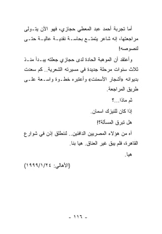 ‫ﺃﻤﺎ ﺘﺠﺭﺒﺔ ﺃﺤﻤﺩ ﻋﺒﺩ ﺍﻟﻤﻌﻁﻲ ﺤﺠﺎﺯﻱ، ﻓﻬﻭ ﺍﻵﻥ ﻴﺘـﻭﻟﻰ‬
‫ﻤﺭﺍﺠﻌﺘﻬﺎ، ﺇﻨﻪ ﺸﺎﻋﺭ ﻴﺘﻤﺘـﻊ ﺒﺤﺎﺴـﺔ ﻨﻘﺩﻴـﺔ ﻋﺎﻟﻴـﺔ ﺤﺘـﻰ‬
                                               ‫ﻟﻨﺼﻭﺼﻪ!‬
‫ﻭﺃﻋﺘﻘﺩ ﺃﻥ ﺍﻟﻤﻭﻫﺒﺔ ﺍﻟﺤﺎﺩﺓ ﻟﺩﻯ ﺤﺠﺎﺯﻱ ﺠﻌﻠﺘﻪ ﻴﺒـﺩﺃ ﻤﻨـﺫ‬
‫ﺜﻼﺙ ﺴﻨﻭﺍﺕ ﻤﺭﺤﻠﺔ ﺠﺩﻴﺩﺓ ﻓﻲ ﻤﺴﻴﺭﺘﻪ ﺍﻟﺸﻌﺭﻴﺔ.. ﻜﻡ ﺴﻌﺩﺕ‬
‫ﺒﺩﻴﻭﺍﻨﻪ »ﺃﺸﺠﺎﺭ ﺍﻷﺴﻤﻨﺕ« ﻭﺃﻋﺘﺒﺭﻩ ﺨﻁـﻭﺓ ﻭﺍﺴـﻌﺔ ﻋﻠـﻰ‬
                                         ‫ﻁﺭﻴﻕ ﺍﻟﻤﺭﺍﺠﻌﺔ.‬
                                            ‫ﺜﻡ ﻤﺎﺫﺍ...؟‬
                                ‫ﺇﺫﺍ ﻜﺎﻥ ﻟﻠﻨﻴﺯﻙ ﺍﺴﻤﺎﻥ.‬
                                   ‫ﻫل ﺘﺒﺭﻕ ﺍﻟﻤﺴﺄﻟﺔ؟!‬
‫ﺁﻩ ﻤﻥ ﻫﺅﻻﺀ ﺍﻟﻤﺼﺭﻴﻴﻥ ﺍﻟﺩﺍﻓﺌﻴﻥ.. ﻟﻨﻨﻁﻠﻕ ﺇﺫﻥ ﻓﻲ ﺸﻭﺍﺭﻉ‬
                     ‫ﺍﻟﻘﺎﻫﺭﺓ، ﻓﻠﻡ ﻴﺒﻕ ﻏﻴﺭ ﺍﻟﻌﻨﺎﻕ. ﻫﻴﺎ ﺒﻨﺎ.‬
                                                  ‫ﻫﻴﺎ.‬
‫)ﺍﻷﻫﺎﻟﻲ: ٤٢/١/٩٩٩١(‬




                    ‫- ٦١١ -‬
 