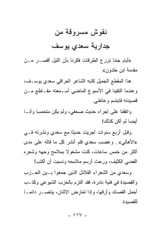 ‫ﻨﻘﻭﺵ ﻤﺴﺭﻭﻗﺔ ﻤﻥ‬
             ‫ﺠﺩﺍﺭﻴﺔ ﺴﻌﺩﻱ ﻴﻭﺴﻑ‬
‫»ﺃﻴﺎﻡ ﺠﺌﻨﺎ ﻨﺯﺭﻉ ﺍﻟﻁﺭﻗﺎﺕ ﻓﻜﺭﻨﺎ ﺒﺄﻥ ﺍﻟﻠﻴل ﺃﻗﺼـﺭ ﻤـﻥ‬
                                    ‫ﻤﻘﺩﻤﺔ ﺍﺒﻥ ﺨﻠﺩﻭﻥ«.‬
‫ﻫﺫﺍ ﺍﻟﻤﻘﻁﻊ ﺍﻟﺠﻤﻴل ﻜﺘﺒﻪ ﺍﻟﺸﺎﻋﺭ ﺍﻟﻌﺭﺍﻗﻲ ﺴﻌﺩﻱ ﻴﻭﺴـﻑ،‬
‫ﻭﻋﻨﺩﻤﺎ ﺍﻟﺘﻘﻴﻨﺎ ﻓﻲ ﺍﻷﺴﺒﻭﻉ ﺍﻟﻤﺎﻀﻲ ﺃﺴـﻤﻌﺘﻪ ﻤﻘـﺎﻁﻊ ﻤـﻥ‬
                                ‫ﻗﺼﻴﺩﺘﻪ ﻓﺎﺒﺘﺴﻡ ﻭﻋﺎﻨﻘﻨﻲ.‬
‫ﻭﺍﺘﻔﻘﻨﺎ ﻋﻠﻰ ﺇﺠﺭﺍﺀ ﺤﺩﻴﺙ ﺼﺤﻔﻲ، ﻭﻟﻡ ﻴﻜﻥ ﻤﺘﺤﻤ ‪‬ﺎ ﻭﺃﻨـﺎ‬
       ‫ﺴ‬
                                     ‫ﺃﻴ ‪‬ﺎ ﻟﻡ ﺃﻜﻥ ﻜﺫﻟﻙ!‬
                                                   ‫ﻀ‬
‫ﻭﻗﺒل ﺃﺭﺒﻊ ﺴﻨﻭﺍﺕ ﺃﺠﺭﻴﺕ ﺤﺩﻴ ﹰﺎ ﻤﻊ ﺴﻌﺩﻱ ﻭﻨﺸﺭﺘﻪ ﻓـﻲ‬
                    ‫ﺜ‬
‫»ﺍﻷﻫﺎﻟﻲ«.. ﻭﻏﻀﺏ ﺴﻌﺩﻱ ﻓﻠﻡ ﺃﻨﺸﺭ ﻜل ﻤﺎ ﻗﺎﻟﻪ ﻋﻠﻰ ﻤﺩﻯ‬
‫ﺃﻜﺜﺭ ﻤﻥ ﺨﻤﺱ ﺴﺎﻋﺎﺕ، ﻜﻨﺕ ﻤﺸﻐﻭﻻ ﺒﻤﻼﻤﺢ ﻭﺠﻬﻪ ﻭﺸﻌﺭﻩ‬
                 ‫ﹰ‬
    ‫ﺍﻟﻔﻀﻲ ﺍﻟﻜﺜﻴﻑ، ﻭﺭﺤﺕ ﺃﺭﺴﻡ ﻤﻼﻤﺤﻪ ﻭﻨﺴﻴﺕ ﺃﻥ ﺃﻜﺘﺏ!‬
‫ﻭﺴﻌﺩﻱ ﻤﻥ ﺍﻟﺸﻌﺭﺍﺀ ﺍﻟﻘﻼﺌل ﺍﻟﺫﻴﻥ ﺠﻤﻌﻭﺍ ﺒـﻴﻥ ﺍﻟﺤـﺯﺏ‬
‫ﻭﺍﻟﻘﺼﻴﺩﺓ ﻓﻲ ﻓﻨﻴﺔ ﻨﺎﺩﺭﺓ، ﻓﻘﺩ ﺍﻟﺘﺯﻡ ﺒﺎﻟﺤﺯﺏ ﺍﻟﺸﻴﻭﻋﻲ ﻭﻜﺘـﺏ‬
‫ﺃﺠﻤل ﺍﻟﻘﺼﺎﺌﺩ ﻭﺃﺭﻗﻬﺎ، ﻭﺇﺫﺍ ﺘﻌﺎﺭﺽ ﺍﻻﺜﻨﺎﻥ، ﻴﻨﺘﺼـﺭ ﺩﺍﺌ ‪‬ـﺎ‬
  ‫ﻤ‬
                                              ‫ﻟﻠﻘﺼﻴﺩﺓ.‬

                    ‫- ٧١١ -‬
 