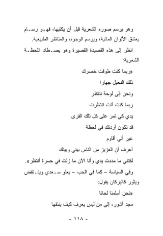 ‫ﻭﻫﻭ ﻴﺭﺴﻡ ﺼﻭﺭﻩ ﺍﻟﺸﻌﺭﻴﺔ ﻗﺒل ﺃﻥ ﻴﻜﺘﺒﻬﺎ، ﻓﻬـﻭ ﺭﺴـﺎﻡ‬
   ‫ﻴﻌﺸﻕ ﺍﻷﻟﻭﺍﻥ ﺍﻟﻤﺎﺌﻴﺔ، ﻭﻴﺭﺴﻡ ﺍﻟﻭﺠﻭﻩ، ﻭﺍﻟﻤﻨﺎﻅﺭ ﺍﻟﻁﺒﻴﻌﻴﺔ.‬
‫ﺍﻨﻅﺭ ﺇﻟﻰ ﻫﺫﻩ ﺍﻟﻘﺼﻴﺩﺓ ﺍﻟﻘﺼﻴﺭﺓ ﻭﻫﻭ ﻴﺼـﻁﺎﺩ ﺍﻟﻠﺤﻅـﺔ‬
                                               ‫ﺍﻟﺸﻌﺭﻴﺔ:‬
                           ‫»ﺭﺒﻤﺎ ﻜﻨﺕ ﻁﻭﻗﺕ ﺨﺼﺭﻙ‬
                                    ‫ﺫﻟﻙ ﺍﻟﻨﺤﻴل ﺠﻬﺎﺭﺍ‬
                                     ‫‪‬‬
                                ‫ﻭﻨﺤﻥ ﺇﻟﻰ ﻟﻭﺤﺔ ﻨﻨﺘﻅﺭ‬
                               ‫ﺭﺒﻤﺎ ﻜﻨﺕ ﺃﻨﺕ ﺍﻨﺘﻅﺭﺕ‬
                      ‫ﻴﺩﻱ ﻜﻲ ﺘﻤﺭ ﻋﻠﻰ ﻜل ﺘﻠﻙ ﺍﻟﻘﺭﻯ‬
                             ‫ﻗﺩ ﺘﻜﻭﻥ ﺃﺭﺩﺘﻙ ﻓﻲ ﻟﺤﻅﺔ‬
                                        ‫ﻏﻴﺭ ﺃﻨﻲ ﺃﻗﺎﻭﻡ‬
                ‫ﺃﻋﺭﻑ ﺃﻥ ﺍﻟﻌﺯﻴﺯ ﻤﻥ ﺍﻟﻨﺎﺱ ﺒﻴﻨﻲ ﻭﺒﻴﻨﻙ‬
‫ﻟﻜﻨﻨﻲ ﻤﺎ ﻤﺩﺩﺕ ﻴﺩﻱ ﻭﺃﻨﺎ ﺍﻵﻥ ﻤﺎ ﺯﻟﺕ ﻓﻲ ﺤﺴﺭﺓ ﺃﻨﺘﻅﺭ«.‬
‫ﻭﻓﻲ ﺍﻟﺴﻴﺎﺴﺔ – ﻜﻤﺎ ﻓﻲ ﺍﻟﺤﺏ – ﻴﻌﻠﻭ ﺴـﻌﺩﻱ ﻭﻴﻨـﺘﻔﺽ‬
                                   ‫ﻭﻴﺜﻭﺭ ﻜﺎﻟﺒﺭﻜﺎﻥ ﻴﻘﻭل:‬
                                    ‫»ﻨﺤﻥ ﺃﺴﻠﻤﻨﺎ ﻟﺤﺎﻨﺎ‬
            ‫ﻤﺠﺩ ﺁﺸﻭﺭ، ﺇﻟﻰ ﻤﻥ ﻟﻴﺱ ﻴﻌﺭﻑ ﻜﻴﻑ ﻴﻨﺘﻔﻬﺎ‬

                     ‫- ٨١١ -‬
 