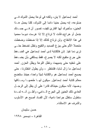 ‫ﺃﺤﻤﺩ ﺇﺴﻤﺎﻋﻴل ﻻ ﻴﺌﻥ، ﻭﻟﻜﻨﻪ ﻓﻲ ﻟﻭﻋﺔ ﻴﺤﻤل ﺍﻟﺸﻭﻙ ﻓـﻲ‬
‫ﻀﻠﻭﻋﻪ، ﺇﻨﻪ ﻴﺤﻤل ﺤﻨﻴ ﹰﺎ ﺩﺍﺌ ‪‬ﺎ ﺇﻟﻰ ﺍﻟﺸﻭﻙ، ﻜﻠﻨﺎ ﻴﺤﻤل ﻫـﺫﺍ‬
                           ‫ﻨ ﻤ‬
‫ﺍﻟﺤﻨﻴﻥ، ﺴﺄﺨﺒﺭﻙ ﺃﻴﻬﺎ ﺍﻟﻘﺎﺭﺉ ﻜﻴﻑ، ﺘﺼﻭﺭ ﺃﻥ ﻓـﻲ ﺠﺴـﺩﻙ‬
‫»ﺩﻤل ﺃﻭ ﺨﺭﺍﺝ« ﻓﺄﻨﺕ ﻻ ﺘﺭﺘﺎﺡ ﺇﻻ ﺇﺫﺍ ﻏﺭﺴﺕ ﺩﺒﻭ ‪‬ﺎ ﻤﺤﻤ ‪‬ﺎ‬
 ‫ﻴ‬      ‫ﺴ‬                                  ‫ﹸ‬
‫ﻓﻲ ﻫﺫﺍ ﺍﻻﻨﺘﻔﺎﺥ، ﻭﻟﻥ ﺘﺭﺘﺎﺡ ﻜﺫﻟﻙ ﺇﻻ ﺇﺫﺍ ﻀﻐﻁﺕ ﻭﻀﻐﻁﺕ‬
‫ﻤﺘﺤﻤﻼ ﺍﻷﻟﻡ ﺤﺘﻰ ﻴﺒﺯﻍ ﺍﻟﺼﺩﻴﺩ ﻭﺍﻟﺘﻘﻴﺢ ﻭﺘﻅل ﺘﻀﻐﻁ ﺤﺘـﻰ‬
                                            ‫ﹰ‬
‫ﺘﺭﻯ ﺩ ‪‬ﺎ ﻨﻘ ‪‬ﺎ. ﺇﺫﻥ ﻓﺎﻟﻜﺘﺎﺒﺔ ﻟﺩﻯ ﺃﺤﻤﺩ ﺇﺴﻤﺎﻋﻴل ﻫﻲ ﺍﻟﻀـﻐﻁ‬
                                          ‫ﻤ ﻴ‬
‫ﻋﻠﻰ ﺠﺭﺡ ﻤﺘﻘﻴﺢ ﻟﻜﻨﻪ ﻻ ﻴﺼﺭﺥ، ﻓﻘﻁ ﻴﺴﺘﻜﻔﻲ ﺒﺄﻥ ﻴﻀـﻐﻁ‬
‫ﻋﻠﻰ ﺸﻔﺘﻴﻪ ﺤﺘﻰ ﻴﺩﻤﻴﻬﻤﺎ، ﻭﺘﻅل ﺍﻟﻠﻭﻋﺔ ﻭﻴﻅل ﺍﻟﺤﺯﻥ. ﺃﺤﻤﺩ‬
‫ﺇﺴﻤﺎﻋﻴل ﻤﺎ ﺯﺍل ﺸﺎ ‪‬ﺎ، ﻓﻠﻨﻨﺘﻅﺭ – ﻭﻟﻥ ﻴﻁﻭل ﺍﻨﺘﻅﺎﺭﻨﺎ- ﺤﺘﻰ‬
                                   ‫ﺒ‬
‫ﻴﺼﺒﺢ ﺃﺤﻤﺩ ﺇﺴﻤﺎﻋﻴل ﻫﻭ ﻭﺍﻟﻜﺘﺎﺒﺔ ﺸﻴ ًﺎ ﻭﺍﺤ ‪‬ﺍ، ﺤﻴﻨﺌﺫ ﺴﺘﺘﻀﺢ‬
              ‫ﺩ‬      ‫ﺌ‬
‫ﻤﻌﺎﻟﻡ ﻜﺘﺎﺒﺔ ﺃﺤﻤﺩ ﺇﺴﻤﺎﻋﻴل. ﺴﻴﻜﻭﻥ ﻟﻬـﺎ ﻁﻌﻤﻬـﺎ ﻭﻤـﺫﺍﻗﻬﺎ‬
‫ﻭﺤﺴﻬﺎ، ﻷﻨﻪ ﺴﻴﻜﻭﻥ ﺤﻴﻨﺫﺍﻙ ﻗﺎﺩ ‪‬ﺍ ﻋﻠﻰ ﺃﻥ ﻴﻨﻘل ﺇﻟﻰ ﺍﻟﺭﺠـل‬
                        ‫ﺭ‬
‫ﺍﻟﻌﺎﺩﻱ ﺫﻟﻙ ﺍﻟﺤﻨﻴﻥ ﺇﻟﻰ ﺍﻟﺠﺭﺡ ﺍﻟـﺩﺍﻤﻲ، ﻭﺃﻅـﻥ ﺃﻨـﻪ ﻟﻤـﺩﺓ‬
‫ﺴﺘﻁﻭل ﺴﺘﻅل ﺠﺭﺍﺤﻨﺎ ﺩﺍﻤﻴﺔ، ﻷﻥ ﺍﻟﻔﺴﺎﺩ ﺃﺼﺒﺢ ﻫﻭ ﺍﻷﺴﻠﻭﺏ‬
                                  ‫ﻭﺍﻟﺸﺭﻑ ﻫﻭ ﺍﻻﺴﺘﺜﻨﺎﺀ.‬
     ‫ﺤﺴﻥ ﺴﻠﻴﻤﺎﻥ‬
‫ﺍﻟﻘﺎﻫﺭﺓ – ﺩﻴﺴﻤﺒﺭ ٨٩٩١‬


                      ‫- ١١ -‬
 