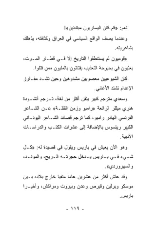 ‫ﻨﻌﻡ: »ﻜﻡ ﻜﺎﻥ ﺍﻟﻴﺴﺎﺭﻴﻭﻥ ﻤﺒﺘﺩﺌﻴﻥ«!‬
‫ﻭﻋﻨﺩﻤﺎ ﻴﺼﻑ ﺍﻟﻭﺍﻗﻊ ﺍﻟﺴﻴﺎﺴﻲ ﻓﻲ ﺍﻟﻌﺭﺍﻕ ﻭﻜﺜﺎﻓﺘﻪ، ‪‬ﺫﻫﻠﻙ‬
    ‫ﻴ‬
                                              ‫ﺒﺸﺎﻋﺭﻴﺘﻪ.‬
‫»ﻗﻭﻤﻴﻭﻥ ﻟﻡ ﻴﺴﺘﻨﻁﻘﻭﺍ ﺍﻟﺘﺎﺭﻴﺦ ﺇﻻ ﻓـﻲ ﻗﻁـﺎﺭ ﺍﻟﻤـﻭﺕ،‬
    ‫ﺒﻌﺜﻴﻭﻥ ﻓﻲ ﺒﺤﺒﻭﺤﺔ ﺍﻟﺘﻌﺫﻴﺏ ﻴﻘﺘﺎﺘﻭﻥ ﺒﺎﻟﻤﻠﻴﻭﻥ ﻤﻤﻥ ﻗﺘﻠﻭﺍ.‬
‫ﻜﺎﻥ ﺍﻟﺸﻴﻭﻋﻴﻴﻥ ﻤﻌﺼﻭﺒﻴﻥ ﻤﺸﺩﻭﻫﻴﻥ ﻭﺤﻴﻥ ﺘﺸـﺩ ﻤﻔـﺎﺭﺯ‬
          ‫ﹸ‬
                                   ‫ﺍﻹﻋﺩﺍﻡ ﺘﺸﺘﺩ ﺍﻷﻏﺎﻨﻲ.‬
‫ﻭﺴﻌﺩﻱ ﻤﺘﺭﺠﻡ ﻜﺒﻴﺭ ﻴﺘﻘﻥ ﺃﻜﺜﺭ ﻤﻥ ﻟﻐﺔ، ﺘـﺭﺠﻡ ﺃﻨﺸـﻭﺩﺓ‬
‫ﻫﻨﺭﻱ ﻤﻴﻠﻠﺭ ﺍﻟﺭﺍﺌﻌﺔ »ﺭﺍﻤﺒﻭ ﻭﺯﻤﻥ ﺍﻟﻘﺘﻠـﺔ« ﻋـﻥ ﺍﻟﺸـﺎﻋﺭ‬
‫ﺍﻟﻔﺭﻨﺴﻲ ﺍﻟﻬﺎﺩﺭ ﺭﺍﻤﺒﻭ، ﻜﻤﺎ ﺘﺭﺠﻡ ﻗﺼﺎﺌﺩ ﺍﻟﺸـﺎﻋﺭ ﺍﻟﻴﻭﻨـﺎﻨﻲ‬
‫ﺍﻟﻜﺒﻴﺭ ﺭﻴﺘﺴﻭﺱ ﺒﺎﻹﻀﺎﻓﺔ ﺇﻟﻰ ﻋﺸﺭﺍﺕ ﺍﻟﻜﺘـﺏ ﻭﺍﻟﺩﺭﺍﺴـﺎﺕ‬
                                                 ‫ﺍﻷﺩﺒﻴﺔ.‬
‫ﻭﻫﻭ ﺍﻵﻥ ﻴﻌﻴﺵ ﻓﻲ ﺒﺎﺭﻴﺱ ﻭﻴﻘﻭل ﻓﻲ ﻗﺼﻴﺩﺓ ﻟﻪ: »ﻜـل‬
‫ﺸـﻲﺀ ﻓـﻲ ﺒـﺎﺭﻴﺱ ﻴـﺩﺨل ﺤﺠﺭﺘـﻪ ﺍﻟـﺭﻴﺢ، ﻭﺍﻟﻤﻭﻨـﺩ،‬
  ‫ـ‬           ‫ـ ـ‬           ‫ـ‬      ‫ـ ـ‬      ‫ـ‬
                                         ‫ﻭﺍﻟﺴﻬﺭﻭﺭﺩﻱ«.‬
‫ﻭﻗﺩ ﻋﺎﺵ ﺃﻜﺜﺭ ﻤﻥ ﻋﺸﺭﻴﻥ ﻋﺎ ‪‬ﺎ ﻤﻨﻔ ‪‬ﺎ ﺨﺎﺭﺝ ﺒﻼﺩﻩ ﺒـﻴﻥ‬
                ‫ﻴ‬      ‫ﻤ‬
‫ﻤﻭﺴﻜﻭ ﻭﺒﺭﻟﻴﻥ ﻭﻗﺒﺭﺹ ﻭﻋﺩﻥ ﻭﺒﻴﺭﻭﺕ ﻭﻤﺭﺍﻜﺵ، ﻭﺃﺨﻴـ ‪‬ﺍ‬
 ‫ﺭ‬
                                                 ‫ﺒﺎﺭﻴﺱ.‬

                     ‫- ٩١١ -‬
 