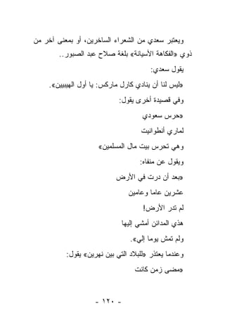 ‫ﻭﻴﻌﺘﺒﺭ ﺴﻌﺩﻱ ﻤﻥ ﺍﻟﺸﻌﺭﺍﺀ ﺍﻟﺴﺎﺨﺭﻴﻥ، ﺃﻭ ﺒﻤﻌﻨﻰ ﺁﺨﺭ ﻤﻥ‬
        ‫ﺫﻭﻱ »ﺍﻟﻔﻜﺎﻫﺔ ﺍﻷﺴﻴﺎﻨﺔ« ﺒﻠﻐﺔ ﺼﻼﺡ ﻋﺒﺩ ﺍﻟﺼﺒﻭﺭ..‬
                                       ‫ﻴﻘﻭل ﺴﻌﺩﻱ:‬
    ‫»ﻟﻴﺱ ﻟﻨﺎ ﺃﻥ ﻴﻨﺎﺩﻱ ﻜﺎﺭل ﻤﺎﺭﻜﺱ: ﻴﺎ ﺃﻭل ﺍﻟﻬﻴﺒﻴﻴﻥ«.‬
                            ‫ﻭﻓﻲ ﻗﺼﻴﺩﺓ ﺃﺨﺭﻯ ﻴﻘﻭل:‬
                                    ‫»ﺤﺭﺱ ﺴﻌﻭﺩﻱ‬
                                    ‫ﻟﻤﺎﺭﻱ ﺃﻨﻁﻭﺍﻨﻴﺕ‬
                     ‫ﻭﻫﻲ ﺘﺤﺭﺱ ﺒﻴﺕ ﻤﺎل ﺍﻟﻤﺴﻠﻤﻴﻥ«‬
                                   ‫ﻭﻴﻘﻭل ﻋﻥ ﻤﻨﻔﺎﻩ:‬
                           ‫»ﺒﻌﺩ ﺃﻥ ﺩﺭﺕ ﻓﻲ ﺍﻷﺭﺽ‬
                                     ‫‪‬‬
                               ‫ﻋﺸﺭﻴﻥ ﻋﺎ ‪‬ﺎ ﻭﻋﺎﻤﻴﻥ‬
                                       ‫ﻤ‬
                                    ‫ﻟﻡ ﺘﺩﺭ ﺍﻷﺭﺽ!‬
                                           ‫‪‬‬
                             ‫ﻫﺫﻱ ﺍﻟﻤﺩﺍﺌﻥ ﺃﻤﺸﻲ ﺇﻟﻴﻬﺎ‬
                                ‫ﻭﻟﻡ ﺘﻤﺵ ﻴﻭ ‪‬ﺎ ﺇﻟﻲ«.‬
                                  ‫ﻤ ‪‬‬
          ‫ﻭﻋﻨﺩﻤﺎ ﻴﻌﺘﺫﺭ »ﻟﻠﺒﻼﺩ ﺍﻟﺘﻲ ﺒﻴﻥ ﻨﻬﺭﻴﻥ« ﻴﻘﻭل:‬
                                 ‫»ﻤﻀﻰ ﺯﻤﻥ ﻜﺎﻨﺕ‬


                    ‫- ٠٢١ -‬
 