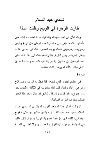 ‫ﺸﺎﺩﻱ ﻋﺒﺩ ﺍﻟﺴﻼﻡ‬
    ‫ﻁﺎﺭﺕ ﺍﻟﺯﻫﺭﺓ ﻓﻲ ﺍﻟﺭﻴﺢ ﻭﻅﻠﺕ ﻋﺒﻘﺎ‬
     ‫ﹰ‬    ‫ﹼ‬
‫ﻭﻟﻙ ﺍﻵﻥ ﻓﻲ ﺩﻤﻨﺎ ﺴﺠﺩﺓ، ﻭﻟﻨﺎ ﻓﻴﻙ ﻤـﺎ ﺘﻤﻨﺤـﻪ ﺍﻟﺸـﻤﺱ‬
‫ﻷﺒﻨﺎﺌﻬﺎ، ﻟﻙ ﻤﺎ ﺘﺒﻘﻰ ﻓﻲ ﺨﺎﺼﺭﺓ ﻫﺫﻩ ﺍﻟﻭﻁﻥ ﻤﻥ ﺩﺭﻉ ﻭﻗﻭﺱ‬
‫ﻭﺤﺭﻭﻑ ﻭﻤﻭﺴﻴﻘﻰ ﺘﺤﺕ ﺒﻭﺍﺒﺔ ﺍﻟﻨﺼﺭ، ﻗﻠﺕ ﻟﻲ: ﻤـﻥ ﻫﻨـﺎ‬
‫ﻴﺩﺨل ﺍﻟﻐﺭﺒﺎﺀ. ﻭﻓﻲ ﺸﺎﺭﻉ »ﺍﻟﺩﺭﺍﺴﺔ« ﻗﻠﺕ ﻟﻲ: ﻫﻨـﺎ ﻋـﺎﺵ‬
‫ﻋﺒﺩ ﺍﻟﺭﺤﻤﻥ ﺒﻥ ﺨﻠﺩﻭﻥ ﻭﻟـﻡ ﻴﻜﺘـﺏ ﻜﻠﻤـﺔ ﻭﺍﺤـﺩﺓ ﻋـﻥ‬
                  ‫ﺍﻷﻫﺭﺍﻤﺎﺕ، ﻜﺄﻨﻪ ﻟﻡ ﻴﺭﻫﺎ! ﻜﻨﺕ ﻏﺎﻀﺒﺎ.‬
                    ‫‪‬‬

                                               ‫ﻨﺒﻭﺀﺓ‬
‫ﻓﻲ ﻤﻁﻌﻡ ﻟﻴﺩﻭ، ﺍﻟﺫﻱ ﺘﺤﺒﻪ، ﻜﻨﺎ ﻨﺠﻠﺱ: ﺃﻨـﺕ ﻭﺼـﻼﺡ‬
‫ﻭﻤﺭﻋﻲ ﻭﺃﻨﺎ، ﻭﻓﺠﺄﺓ ﻗﻠﺕ ﻟﻨﺎ: ﺴﺄﻤﻭﺕ ﻓﻲ ﺍﻟﺜﺎﻟﺜﺔ ﻭﺍﻟﺨﻤﺴـﻴﻥ‬
‫ﻤﻥ ﻋﻤﺭﻱ، ﻭﻗﺩ ﻜﺎﻥ، ﻭﺇﻥ ﻜﺎﻥ ﺸﺎﺩﻱ ﻗﺩ ﻋﺎﺵ ﺒﻌﺩ ﻫﺫﺍ ﺍﻟﻌﻤﺭ‬
                           ‫ﺒﺜﻼﺙ ﺴﻨﻭﺍﺕ ﺃﺨﺭﻯ ﺇﻀﺎﻓﻴﺔ.‬
‫ﻻ ﺯﻟﺕ ﺃﺘﺫﻜﺭ ﻫﺫﺍ ﺍﻟﻤﻁﻌﻡ ﺍﻟﻔﺭﻴﺩ، ﻟﻡ ﻴﻜـﻥ ﺸـﺎﺩﻱ ﻋﺒـﺩ‬
‫ﺍﻟﺴﻼﻡ ﻤﺠﺭﺩ ﻤﺼﻤﻡ ﻤﻨﺎﻅﺭ ﺃﻭ ﻤﻬﻨﺩﺱ ﺩﻴﻜﻭﺭ ﺃﻭ ﺤﺘﻰ ﻤﺨﺭﺝ‬
‫ﺴﻴﻨﻤﺎﺌﻲ، ﻟﻜﻨﻪ ﻜﺎﻥ ﻤﺯﻋﺠﺎ ﻤﺼﺭﻴﺎ ﻏﺭﻴﺒﺎ ﻭﻨﺎﺩﺭﺍ. ﻜﺎﻥ ﻤﻠﻜﻴﺎ‬
 ‫‪‬‬          ‫‪‬‬      ‫‪‬‬     ‫‪‬‬     ‫‪‬‬
‫ﻓﻲ ﺍﻟﺴﻴﺎﺴﺔ! ﻴﺅﻤﻥ ﺒﺎﻻﺴﺘﻘﺭﺍﺭ ﻭﺍﻟﻌﻤـﺭﺍﻥ ﻭﻻ ﺘﻌﻨـﻲ ﻜﻠﻤـﺔ‬

                    ‫- ٣٢١ -‬
 