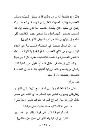 ‫»ﺍﻟﺜﻭﺭﺓ« ﺒﺎﻟﻨﺴﺒﺔ ﻟﻪ ﺴﻭﻯ »ﺍﻟﻤﻌﺭﻓﺔ«. ﻴﺤﺘﻘﺭ ﺍﻟﺠﻬل، ﻭﻴﻤﻘﺕ‬
‫ﺍﻟﺘﻌﺼﺏ، ﻭﻴﻜﺭﻩ ﺍﻟﺼﻭﺕ ﺍﻟﻌﺎﻟﻲ! ﻤﺭﺓ ﻭﺍﺤﺩﺓ ﺍﺭﺘﻔﻊ ﺼـﻭﺘﻪ‬
‫ﻭﻨﺤﻥ ﻓﻲ ﻤﻜﺘﺒﻪ، ﻜﺎﻥ ﻴﺘﺴﺎﺀل ﻏﺎﻀﺒﺎ: ﻤﺎ ﺍﻟﺫﻱ ﻤﻨﺤﻨﺎ ﺇﻴﺎﻩ ﻫﺫﺍ‬
                         ‫‪‬‬
‫ﺍﻟﻤﺴﻤﻰ »ﺒﻌﺼﺭ ﺍﻟﻨﻬﻀﺔ«؟ ﺭﺒﻤﺎ ﻤﻨﺤﻨﻲ ﺠﻬﺎﺯ ﺍﻟﻜﺎﺴﻴﺕ ﻟﻜﻲ‬
      ‫ﺃﺴﺘﻤﻊ ﺇﻟﻰ ﺒﻴﺘﻬﻭﻓﻥ، ﻟﻜﻨﻪ ﺭﻏﻡ ﺫﻟﻙ ﻴﺒﻘﻰ ﺃﻜﺫﻭﺒﺔ ﻜﺒﺭﻯ!‬
‫ﻤﺎ ﺯﺍل ﺍﻟﻤﻌﻠﻡ ﻴﺘﺤﺩﺙ ﻓﻲ ﺍﻟﺴﻴﺎﺴﺔ: ﺍﻟﺼﻬﻴﻭﻨﻴﺔ ﻫﻲ ﺍﻤﺘﺩﺍﺩ‬
‫ﺍﻟﻬﻜﺴﻭﺱ، ﻭﻫﻲ ﻨﺘﺎﺝ ﺍﻟﺘﻌﺼﺏ ﻭﺍﻟﺨﺭﺍﻓﺔ، ﺇﻨﻬﺎ ﻓﻜﺭﺓ ﺼـﻠﻌﺎﺀ‬
‫ﻻ ﺘﻨﺘﻤﻲ ﻟﻠﺤﻀﺎﺭﺓ ﻭﻻ ﺘﻨﺴﺏ ﻟﻺﻨﺴﺎﻨﻴﺔ، ﻤﺠﺭﺩ ﻓﻜﺭﺓ ﺇﺠﺭﺍﻤﻴﺔ!‬
‫ﻭﻟﻙ ﺍﻵﻥ ﺃﻥ ﺘﻨﺎﻡ ﻓﻲ ﺤﻘﻭل ﺍﻟﻨﻌﻨﺎﻉ، ﺘﻘﻭل: ﻓﻲ ﺍﻟﻤﻨﻴﺎ ﻜﺎﻨﺕ‬
‫ﻭﺍﻟﺩﺘﻲ ﻤﺭﻴﻀﺔ، ﻭﻋﻨﺩﻤﺎ ﺯﺭﺘﻬﺎ ﺃﻫﺩﻴﺘﻬﺎ ﺒﺎﻗـﺔ ﻤـﻥ ﺍﻟﻨﻌﻨـﺎﻉ‬
                            ‫ﻓﺎﺒﺘﺴﻤﺕ ﻭﻨﻬﻀﺕ ﻤﻥ ﻓﺭﺍﺸﻬﺎ.‬

                                                 ‫ﺤــﻭﺍﺭ‬
‫ﻋﻠﻰ ﻤﺎﺌﺩﺓ ﺍﻟﻌﺸﺎﺀ ﻴﺠﻠـﺱ ﺍﻟﻤﺨـﺭﺝ ﺍﻹﻴﻁـﺎﻟﻲ ﺍﻟﻜﺒﻴـﺭ‬
‫ﺯﻴﻔﺎﺭﻴﻠﻠﻲ ﻭﺒﺠﻭﺍﺭﻩ ﺸﺎﺩﻱ ﻋﺒﺩ ﺍﻟﺴﻼﻡ – ﺃﻱ ﻜﺘﺎﺏ ﻋﻥ ﻤﺼﺭ‬
‫ﺩﻓﻌﻙ ﺇﻟﻰ ﺯﻴﺎﺭﺘﻬﺎ ﻭﺇﺨﺭﺍﺝ ﻓﻴﻠﻡ ﻋﻥ ﻤﻠﻭﻜﻬﺎ ﻴﺎﺴﻴﺭ ﺯﻴﻔﺎﺭﻴﻠﻠﻲ؟‬
      ‫- ﻟﻴﺱ ﻫﻨﺎﻙ ﻜﺘﺎﺏ ﻤﺤﺩﺩ ﻟﻜﻨﻬﺎ ﺒﻌﺽ ﻗﺭﺍﺀﺍﺕ:‬
‫- ﺃﻨﺕ ﻟﻡ ﺘﻌﺭﻓﻨﺎ ﺇﺫﻥ. ﺇﻨﻨﻲ ﻗﺭﺃﺕ ﺃﻜﺜﺭ ﻤﻥ ﺨﻤﺴـﻴﻥ‬
  ‫ﻜﺘﺎ ‪‬ﺎ ﻋﻥ ﺇﻴﻁﺎﻟﻴﺎ ﻭﻟﻡ ﺃﻓﻜﺭ ﻓﻲ ﻋﻤل ﻋﻥ ﺩﺍﻓﻨﺸﻲ!‬
                                         ‫ﺒ‬

                     ‫- ٤٢١ -‬
 