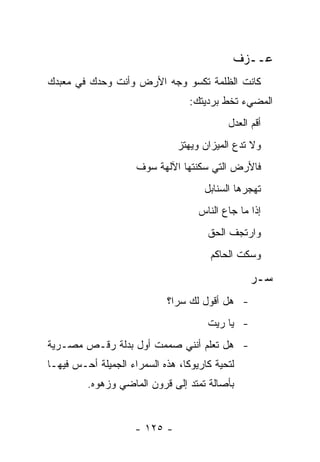 ‫ﻋــﺯﻑ‬
‫ﻜﺎﻨﺕ ﺍﻟﻅﻠﻤﺔ ﺘﻜﺴﻭ ﻭﺠﻪ ﺍﻷﺭﺽ ﻭﺃﻨﺕ ﻭﺤﺩﻙ ﻓﻲ ﻤﻌﺒﺩﻙ‬
                                  ‫ﺍﻟﻤﻀﻲﺀ ﺘﺨﻁ ﺒﺭﺩﻴﺘﻙ:‬
                                           ‫ﺃﻗﻡ ﺍﻟﻌﺩل‬
                               ‫ﻭﻻ ﺘﺩﻉ ﺍﻟﻤﻴﺯﺍﻥ ﻭﻴﻬﺘﺯ‬
                     ‫ﻓﺎﻷﺭﺽ ﺍﻟﺘﻲ ﺴﻜﻨﺘﻬﺎ ﺍﻵﻟﻬﺔ ﺴﻭﻑ‬
                                     ‫ﺘﻬﺠﺭﻫﺎ ﺍﻟﺴﻨﺎﺒل‬
                                    ‫ﺇﺫﺍ ﻤﺎ ﺠﺎﻉ ﺍﻟﻨﺎﺱ‬
                                      ‫ﻭﺍﺭﺘﺠﻑ ﺍﻟﺤﻕ‬
                                       ‫ﻭﺴﻜﺕ ﺍﻟﺤﺎﻜﻡ‬

                                                 ‫ﺴـﺭ‬
                            ‫- ﻫل ﺃﻗﻭل ﻟﻙ ﺴﺭﺍ؟‬
                              ‫‪‬‬
                                      ‫- ﻴﺎ ﺭﻴﺕ‬
‫- ﻫل ﺘﻌﻠﻡ ﺃﻨﻨﻲ ﺼﻤﻤﺕ ﺃﻭل ﺒﺩﻟﺔ ﺭﻗـﺹ ﻤﺼـﺭﻴﺔ‬
‫ﻟﺘﺤﻴﺔ ﻜﺎﺭﻴﻭﻜﺎ، ﻫﺫﻩ ﺍﻟﺴﻤﺭﺍﺀ ﺍﻟﺠﻤﻴﻠﺔ ﺃﺤـﺱ ﻓﻴﻬـﺎ‬
         ‫ﺒﺄﺼﺎﻟﺔ ﺘﻤﺘﺩ ﺇﻟﻰ ﻗﺭﻭﻥ ﺍﻟﻤﺎﻀﻲ ﻭﺯﻫﻭﻩ.‬


                     ‫- ٥٢١ -‬
 