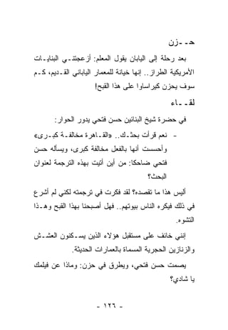 ‫ﺤــﺯﻥ‬
‫ﺒﻌﺩ ﺭﺤﻠﺔ ﺇﻟﻰ ﺍﻟﻴﺎﺒﺎﻥ ﻴﻘﻭل ﺍﻟﻤﻌﻠﻡ: ﺃﺯﻋﺠﺘﻨـﻲ ﺍﻟﺒﻨﺎﻴـﺎﺕ‬
‫ﺍﻷﻤﺭﻴﻜﻴﺔ ﺍﻟﻁﺭﺍﺯ.. ﺇﻨﻬﺎ ﺨﻴﺎﻨﺔ ﻟﻠﻤﻌﻤﺎﺭ ﺍﻟﻴﺎﺒﺎﻨﻲ ﺍﻟﻘـﺩﻴﻡ، ﻜـﻡ‬
                      ‫ﺴﻭﻑ ﻴﺤﺯﻥ ﻜﻴﺭﺍﺴﺎﻭﺍ ﻋﻠﻰ ﻫﺫﺍ ﺍﻟﻘﺒﺢ!‬

                                                  ‫ﻟﻘــﺎﺀ‬
       ‫ﻓﻲ ﺤﻀﺭﺓ ﺸﻴﺦ ﺍﻟﺒﻨﺎﺌﻴﻥ ﺤﺴﻥ ﻓﺘﺤﻲ ﻴﺩﻭﺭ ﺍﻟﺤﻭﺍﺭ:‬
‫- ﻨﻌﻡ ﻗﺭﺃﺕ ﺒﺤﺜـﻙ.. »ﺍﻟﻘـﺎﻫﺭﺓ ﻤﺨﺎﻟﻔـﺔ ﻜﺒـﺭﻯ«‬
‫ﻭﺃﺤﺴﺴﺕ ﺃﻨﻬﺎ ﺒﺎﻟﻔﻌل ﻤﺨﺎﻟﻔﺔ ﻜﺒﺭﻯ، ﻭﻴﺴﺄﻟﻪ ﺤﺴﻥ‬
‫ﻓﺘﺤﻲ ﻀﺎﺤﻜﺎ: ﻤﻥ ﺃﻴﻥ ﺃﺘﻴﺕ ﺒﻬﺫﻩ ﺍﻟﺘﺭﺠﻤﺔ ﻟﻌﻨﻭﺍﻥ‬
                                  ‫ﹰ‬
                                         ‫ﺍﻟﺒﺤﺙ؟‬
‫ﺃﻟﻴﺱ ﻫﺫﺍ ﻤﺎ ﺘﻘﺼﺩﻩ؟ ﻟﻘﺩ ﻓﻜﺭﺕ ﻓﻲ ﺘﺭﺠﻤﺘﻪ ﻟﻜﻨﻲ ﻟﻡ ﺃﺸﺭﻉ‬
‫ﻓﻲ ﺫﻟﻙ ﻓﻴﻜﺭﻩ ﺍﻟﻨﺎﺱ ﺒﻴﻭﺘﻬﻡ.. ﻓﻬل ﺃﺼﺒﺤﻨﺎ ﺒﻬﺫﺍ ﺍﻟﻘﺒﺢ ﻭﻫـﺫﺍ‬
                                                   ‫ﺍﻟﺘﺸﻭﻩ.‬
‫ﺇﻨﻨﻲ ﺨﺎﺌﻑ ﻋﻠﻰ ﻤﺴﺘﻘﺒل ﻫﺅﻻﺀ ﺍﻟﺫﻴﻥ ﻴﺴـﻜﻨﻭﻥ ﺍﻟﻌﺸـﺵ‬
             ‫ﻭﺍﻟﺯﻨﺎﺯﻴﻥ ﺍﻟﺤﺠﺭﻴﺔ ﺍﻟﻤﺴﻤﺎﺓ ﺒﺎﻟﻌﻤﺎﺭﺍﺕ ﺍﻟﺤﺩﻴﺜﺔ.‬
‫ﻴﺼﻤﺕ ﺤﺴﻥ ﻓﺘﺤﻲ، ﻭﻴﻁﺭﻕ ﻓﻲ ﺤﺯﻥ: ﻭﻤﺎﺫﺍ ﻋﻥ ﻓﻴﻠﻤﻙ‬
                                                  ‫ﻴﺎ ﺸﺎﺩﻱ؟‬


                      ‫- ٦٢١ -‬
 