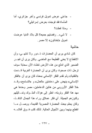 ‫- ﺠﺎﺀﻨﻲ ﻋﺭﺽ ﺘﻤﻭﻴل ﻓﺭﻨﺴﻲ ﻭﺁﺨﺭ ﺠﺯﺍﺌﺭﻱ، ﺃﻤﺎ‬
            ‫ﺍﻟﻤﺄﺴﺎﺓ ﻓﻘﺩ ﻓﻭﺠﺌﺕ ﺒﻌﺭﺽ ﺇﺴﺭﺍﺌﻴﻠﻲ؟‬
                                   ‫- ﻭﻤﺎﺫﺍ ﻓﻌﻠﺕ؟‬
‫- ﻻ ﺸﻲﺀ.. ﺭﻓﻀﺘﻬﻡ ﺠﻤﻴ ‪‬ﺎ! ﻜل ﺒﻼﺩ ﺍﻟﺩﻨﻴﺎ ﻋﺭﻀﺕ‬
                     ‫ﻌ‬
                    ‫ﺘﻤﻭﻴل »ﺇﺨﻨﺎﺘﻭﻥ« ﺇﻻ ﻤﺼﺭ.‬

                                                  ‫ﺤﺎﺸﻴﺔ‬
‫ﻜﺎﻥ ﺸﺎﺩﻱ ﻴﺭﻯ ﺃﻥ ﺍﻟﺤﻀﺎﺭﺍﺕ ﺘـﺩﻭﺭ ﻭﻻ ﺘﻨﺘﻬـﻲ، ﻭﺃﻥ‬
‫ﺍﻻﻨﻘﻁﺎﻉ ﻻ ﻴﻌﻨﻲ ﺍﻟﻘﻁﻴﻌﺔ ﻤﻊ ﺍﻟﻤﺎﻀﻲ. ﻭﻜﺎﻥ ﻴﺭﻯ ﺃﻥ ﻓﺠـﺭ‬
‫ﺍﻟﻀﻤﻴﺭ ﺍﻟﺫﻱ ﺍﻨﺩﻟﻊ ﻤﻥ ﻫﺫﻩ ﺍﻷﺭﺽ ﺘﻐﺸﺎﻩ ﺍﻵﻥ ﺴﺤﺎﺒﺔ ﺴﻭﻑ‬
‫ﺘﺭﺤل ﺫﺍﺕ ﺼﺤﻭﺓ، ﻭﻜﺎﻥ ﻴﺭﻯ ﺃﻥ ﺍﻟﺤﻀﺎﺭﺓ ﺍﻟﻐﺭﺒﻴﺔ ﻗـﺩﻤﺕ‬
‫»ﺍﻟﺘﻘﻨﻴﺔ« ﻭﻟﻡ ﺘﻘﺩﻡ ﺍﻟﻔﻜﺭ ﺍﻹﻨﺴﺎﻨﻲ ﺒﻤﻌﻨﺎﻩ ﻜﺎﻥ ﻴﺭﻯ ﺃﻥ »ﺍﻟﻔﻜﺭ‬
‫ﺍﻹﻨﺴﺎﻨﻲ« ﻴﻨﻬﺽ ﻋﻠﻰ ﺩﻋﺎﻤﺘﻴﻥ »ﺍﻟﻌﺩل« ﻭ »ﺍﻟﺘﺴﺎﻤﺢ« ﻭﻗـﺩ‬
‫ﺨﻼ ﺍﻟﻔﻜﺭ ﺍﻷﻭﺭﻭﺒﻲ ﻤﻥ ﻫﺎﺘﻴﻥ ﺍﻟﺩﻋﺎﻤﺘﻴﻥ، ﻤﺼﺭ ﻭﺤﺩﻫﺎ ﻫﻲ‬
‫ﻤﻬﺩ ﻫﺫﺍ ﺍﻟﻔﻜﺭ ﻭﺘﺭﺒﺘﻪ، ﺍﻨﻅﺭ ﺇﻟﻰ ﻫﺅﻻﺀ ﺍﻟﻤﻠـﻭﻙ ﻭﺘﻤـﺎﺜﻴﻠﻬﻡ‬
‫ﻭﻜﻨﻭﺯﻫﻡ ﺍﻟﺠﻤﻴﻠﺔ. ﺃﻱ ﻓﻜﺭ ﻋﻤﻼﻕ ﻭﺭﺍﺀ ﻫﺫﺍ ﺍﻟﺠﻤﺎل ﺍﻟﻨﺎﻓـﺫ،‬
‫ﻭﻜﺎﻥ ﻴﺤﻠﻡ ﺒﺒﻌﺙ ﺍﻟﺤﻀﺎﺭﺓ ﺍﻟﻤﺼﺭﻴﺔ ﺍﻟﻘﺩﻴﻤﺔ، ﻭﻭﺼـل ﻤـﺎ‬
‫ﺍﻨﻘﻁﻊ ﺒﻴﻨﻬﻤﺎ ﻭﺒﻴﻥ ﺍﻷﺠﻴﺎل ﺍﻟﺤﺎﻟﻴﺔ. ﻟﺫﻟﻙ ﻜﺘﺏ ﻓـﻭﻕ ﺃﻓﻼﻤـﻪ‬



                      ‫- ٧٢١ -‬
 