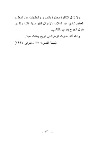 ‫ﻭﻻ ﺘﺯﺍل ﺍﻟﺫﺍﻜﺭﺓ ﻤﺤﺸﻭﺓ ﺒﺎﻟﺼﻭﺭ ﻭﺍﻟﺤﻜﺎﻴﺎﺕ ﻋﻥ ﺍﻟﻤﻌﻠـﻡ‬
‫ﺍﻟﻌﻅﻴﻡ ﺸﺎﺩﻱ ﻋﺒﺩ ﺍﻟﺴﻼﻡ، ﻭﻻ ﻴﺯﺍل ﻜﺜﻴﺭ ﻤﻨﻬﺎ ﻏﺎﺌ ‪‬ﺍ ﻭﻟﻜـﻥ‬
       ‫ﺭ‬
                            ‫ﻁﻭل ﺍﻟﺠﺭﺡ ﻴﻐﺭﻱ ﺒﺎﻟﺘﻨﺎﺴﻲ.‬
        ‫ﻭﺍﻋﻠﻡ ﺃﻨﻪ: ﻁﺎﺭﺕ ﺍﻟﺯﻫﺭﺓ ﻓﻲ ﺍﻟﺭﻴﺢ ﻭﻅﻠﺕ ﻋﺒﻘﺎ.‬
          ‫ﹰ‬
‫)ﻤﺠﻠﺔ ﺍﻟﻘﺎﻫﺭﺓ: ٧٣ – ﻓﺒﺭﺍﻴﺭ ٦٩٩١(‬




                    ‫- ٠٣١ -‬
 