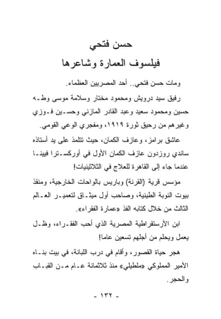 ‫ﺤﺴﻥ ﻓﺘﺤﻲ‬
         ‫ﻓﻴﻠﺴﻭﻑ ﺍﻟﻌﻤﺎﺭﺓ ﻭﺸﺎﻋﺭﻫﺎ‬
           ‫ﻭﻤﺎﺕ ﺤﺴﻥ ﻓﺘﺤﻲ.. ﺃﺤﺩ ﺍﻟﻤﺼﺭﻴﻴﻥ ﺍﻟﻌﻅﻤﺎﺀ.‬
‫ﺭﻓﻴﻕ ﺴﻴﺩ ﺩﺭﻭﻴﺵ ﻭﻤﺤﻤﻭﺩ ﻤﺨﺘﺎﺭ ﻭﺴﻼﻤﺔ ﻤﻭﺴﻰ ﻭﻁـﻪ‬
‫ﺤﺴﻴﻥ ﻭﻤﺤﻤﻭﺩ ﺴﻌﻴﺩ ﻭﻋﺒﺩ ﺍﻟﻘﺎﺩﺭ ﺍﻟﻤﺎﺯﻨﻲ ﻭﺤﺴـﻴﻥ ﻓـﻭﺯﻱ‬
  ‫ﻭﻏﻴﺭﻫﻡ ﻤﻥ ﺭﺤﻴﻕ ﺜﻭﺭﺓ ٩١٩١، ﻭﻤﻔﺠﺭﻱ ﺍﻟﻭﻋﻲ ﺍﻟﻘﻭﻤﻲ.‬
‫ﻋﺎﺸﻕ ﺒﺭﺍﻤﺯ، ﻭﻋﺎﺯﻑ ﺍﻟﻜﻤﺎﻥ، ﺤﻴﺙ ﺘﺘﻠﻤﺫ ﻋﻠﻰ ﻴﺩ ﺃﺴﺘﺎﺫﻩ‬
‫ﺴﺎﻨﺩﻱ ﺭﻭﺯﺩﻭﻥ ﻋﺎﺯﻑ ﺍﻟﻜﻤﺎﻥ ﺍﻷﻭل ﻓﻲ ﺃﻭﺭﻜﺴـﺘﺭﺍ ﻓﻴﻴﻨـﺎ‬
              ‫ﻋﻨﺩﻤﺎ ﺠﺎﺀ ﺇﻟﻰ ﺍﻟﻘﺎﻫﺭﺓ ﻟﻠﻌﻼﺝ ﻓﻲ ﺍﻟﺜﻼﺜﻴﻨﻴﺎﺕ!‬
‫ﻤﺅﺴﺱ ﻗﺭﻴﺔ )ﺍﻟﻘﺭﻨﺔ( ﻭﺒﺎﺭﻴﺱ ﺒﺎﻟﻭﺍﺤﺎﺕ ﺍﻟﺨﺎﺭﺠﻴﺔ، ﻭﻤﻨﻘﺫ‬
‫ﺒﻴﻭﺕ ﺍﻟﻨﻭﺒﺔ ﺍﻟﻁﻴﻨﻴﺔ، ﻭﺼﺎﺤﺏ ﺃﻭل ﻤﻴﺜـﺎﻕ ﻟﺘﻌﻤﻴـﺭ ﺍﻟﻌـﺎﻟﻡ‬
              ‫ﺍﻟﺜﺎﻟﺙ ﻤﻥ ﺨﻼل ﻜﺘﺎﺒﻪ ﺍﻟﻔﺫ »ﻋﻤﺎﺭﺓ ﺍﻟﻔﻘﺭﺍﺀ«.‬
‫ﺍﺒﻥ ﺍﻷﺭﺴﺘﻘﺭﺍﻁﻴﺔ ﺍﻟﻤﺼﺭﻴﺔ ﺍﻟﺫﻱ ﺃﺤﺏ ﺍﻟﻔﻘـﺭﺍﺀ، ﻭﻅـل‬
                       ‫ﻴﻌﻤل ﻭﻴﺤﻠﻡ ﻤﻥ ﺃﺠﻠﻬﻡ ﺘﺴﻌﻴﻥ ﻋﺎﻤﺎ!‬
                         ‫‪‬‬
‫ﻫﺠﺭ ﺤﻴﺎﺓ ﺍﻟﻘﺼﻭﺭ، ﻭﺃﻗﺎﻡ ﻓﻲ ﺩﺭﺏ ﺍﻟﻠﺒﺎﻨﺔ، ﻓﻲ ﺒﻴﺕ ﺒﻨـﺎﻩ‬
‫ﺍﻷﻤﻴﺭ ﺍﻟﻤﻤﻠﻭﻜﻲ »ﻤﻠﻁﻴﻠﻲ« ﻤﻨﺫ ﺜﻼﺜﻤﺎﺌﺔ ﻋـﺎﻡ ﻤـﻥ ﺍﻟﻘﺒـﺎﺏ‬
                                                ‫ﻭﺍﻟﺤﺠﺭ.‬

                     ‫- ٢٣١ -‬
 