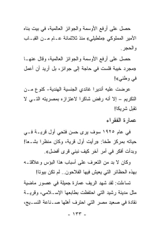 ‫ﺤﺼل ﻋﻠﻰ ﺃﺭﻓﻊ ﺍﻷﻭﺴﻤﺔ ﻭﺍﻟﺠﻭﺍﺌﺯ ﺍﻟﻌﺎﻟﻤﻴﺔ، ﻓﻲ ﺒﻴﺕ ﺒﻨﺎﻩ‬
‫ﺍﻷﻤﻴﺭ ﺍﻟﻤﻤﻠﻭﻜﻲ »ﻤﻠﻁﻴﻠﻲ« ﻤﻨﺫ ﺜﻼﺜﻤﺎﺌﺔ ﻋـﺎﻡ ﻤـﻥ ﺍﻟﻘﺒـﺎﺏ‬
                                               ‫ﻭﺍﻟﺤﺠﺭ.‬
‫ﺤﺼل ﻋﻠﻰ ﺃﺭﻓﻊ ﺍﻷﻭﺴﻤﺔ ﻭﺍﻟﺠﻭﺍﺌﺯ ﺍﻟﻌﺎﻟﻤﻴﺔ، ﻭﻗﺎل ﻋﻨﻬـﺎ‬
‫»ﻤﺠﺭﺩ ﺨﻴﺒﺔ ﻓﻠﺴﺕ ﻓﻲ ﺤﺎﺠﺔ ﺇﻟﻰ ﺠﻭﺍﺌﺯ، ﺒل ﺃﺭﻴﺩ ﺃﻥ ﺃﻋﻤل‬
                                            ‫ﻓﻲ ﻭﻁﻨﻲ«!‬
‫ﻋﺭﻀﺕ ﻋﻠﻴﻪ ﺃﻨﺩﻴﺭﺍ ﻏﺎﻨﺩﻱ ﺍﻟﺠﻨﺴﻴﺔ ﺍﻟﻬﻨﺩﻴﺔ- ﻜﻨﻭﻉ ﻤـﻥ‬
‫ﺍﻟﺘﻜﺭﻴﻡ – ﺇﻻ ﺃﻨﻪ ﺭﻓﺽ ﺸﺎﻜﺭﺍ ﻻﻋﺘﺯﺍﺯﻩ ﺒﻤﺼﺭﻴﺘﻪ ﺍﻟﺘـﻲ ﻻ‬
                         ‫‪‬‬
                                            ‫ﺘﻘﺒل ﺸﺭﻴ ﹰﺎ!‬
                                              ‫ﻜ‬

                                        ‫ﻋﻤﺎﺭﺓ ﺍﻟﻔﻘﺭﺍﺀ‬
‫ﻓﻲ ﻋﺎﻡ ٥٢٩١ ﺴﻭﻑ ﻴﺭﻯ ﺤﺴﻥ ﻓﺘﺤﻲ ﺃﻭل ﻗﺭﻴـﺔ ﻓـﻲ‬
‫ﺤﻴﺎﺘﻪ ﺒﻤﺭﻜﺯ ﻁﺨﺎ: »ﺭﺃﻴﺕ ﺃﻭل ﻗﺭﻴﺔ، ﻭﻜﺎﻥ ﻤﻨﻅ ‪‬ﺍ ﺒﺸـ ‪‬ﺎ!‬
  ‫ﻌ‬      ‫ﺭ‬
         ‫ﻭﺒﺩﺃﺕ ﺃﻓﻜﺭ ﻓﻲ ﺃﻤﺭ ﺁﺨﺭ ﻜﻴﻑ ﻨﺒﻨﻲ ﻗﺭﻯ ﺃﻓﻀل«.‬
‫ﻭﻜﺎﻥ ﻻ ﺒﺩ ﻤﻥ ﺍﻟﺘﻌﺭﻑ ﻋﻠﻰ ﺃﺴﺒﺎﺏ ﻫﺫﺍ ﺍﻟﺒﺅﺱ ﻭﻋﻼﻗﺘـﻪ‬
     ‫ﺒﻬﺫﻩ ﺍﻟﺤﻅﺎﺌﺭ ﺍﻟﺘﻲ ﻴﻌﻴﺵ ﻓﻴﻬﺎ ﺍﻟﻔﻼﺤﻭﻥ.. ﻟﻡ ﺘﻜﻥ ﺒﻴﻭﺘﺎ!‬
       ‫ﹰ‬
‫ﺘﺴﺎﺀﻟﺕ: ﻟﻘﺩ ﺸﻬﺩ ﺍﻟﺭﻴﻑ ﻋﻤﺎﺭﺓ ﺠﻤﻴﻠﺔ ﻓﻲ ﻋﺼﻭﺭ ﻤﺎﻀﻴﺔ‬
‫ﻤﺜل ﻤﺩﻴﻨﺔ ﺭﺸﻴﺩ ﺍﻟﺘﻲ ﺍﺤﺘﻔﻅﺕ ﺒﻁﺎﺒﻌﻬﺎ ﺍﻹﺴـﻼﻤﻲ، ﻭﻗﺭﻴـﺔ‬
‫ﻨﻘﺎﺩﺓ ﻓﻲ ﺼﻌﻴﺩ ﻤﺼﺭ ﺍﻟﺘﻲ ﺍﺤﺘﺭﻑ ﺃﻫﻠﻬﺎ ﺼـﻨﺎﻋﺔ ﺍﻟﻨﺴـﻴﺞ،‬

                     ‫- ٣٣١ -‬
 