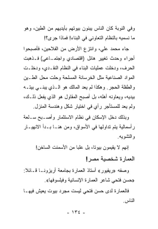 ‫ﻭﻓﻲ ﺍﻟﻨﻭﺒﺔ ﻜﺎﻥ ﺍﻟﻨﺎﺱ ﻴﺒﻨﻭﻥ ﺒﻴﻭﺘﻬﻡ ﺒﺄﻴﺩﻴﻬﻡ ﻤﻥ ﺍﻟﻁﻴﻥ، ﻭﻫﻭ‬
          ‫ﻤﺎ ﻨﺴﻤﻴﻪ ﺒﺎﻟﻨﻅﺎﻡ ﺍﻟﺘﻌﺎﻭﻨﻲ ﻓﻲ ﺍﻟﺒﻨﺎﺀ! ﻓﻤﺎﺫﺍ ﺠﺭﻯ؟!‬
‫ﺠﺎﺀ ﻤﺤﻤﺩ ﻋﻠﻲ، ﻭﺍﻨﺘﺯﻉ ﺍﻷﺭﺽ ﻤﻥ ﺍﻟﻔﻼﺤﻴﻥ، ﻓﺄﺼﺒﺤﻭﺍ‬
‫ﺃﺠﺭﺍﺀ ﻭﺤﺩﺙ ﺘﻐﻴﻴﺭ ﻫﺎﺌل )ﺍﻗﺘﺼﺎﺩﻱ ﻭﺍﺠﺘﻤـﺎﻋﻲ( ﻓـﺫﻫﺒﺕ‬
‫ﺍﻟﺤﺭﻑ، ﻭﺩﺨﻠﺕ ﻋﻤﻠﻴﺎﺕ ﺍﻟﺒﻨﺎﺀ ﻓﻲ ﺍﻟﻨﻅﺎﻡ ﺍﻟﻨﻘـﺩﻱ، ﻭﺩﺨﻠـﺕ‬
‫ﺍﻟﻤﻭﺍﺩ ﺍﻟﺼﻨﺎﻋﻴﺔ ﻤﺜل ﺍﻟﺨﺭﺴﺎﻨﺔ ﺍﻟﻤﺴﻠﺤﺔ ﻭﺤﻠﺕ ﻤﺤل ﺍﻟﻁـﻴﻥ‬
‫ﻭﺍﻟﻁﻔﻠﺔ ﺍﻟﺤﺠﺭ. ﻭﻫﻜﺫﺍ ﻟﻡ ﻴﻌﺩ ﺍﻟﻤﺎﻟﻙ ﻫﻭ ﺍﻟـﺫﻱ ﻴﺒﻨـﻲ ﺒﻴﺘـﻪ‬
‫ﺒﻴﺩﻴﻪ، ﻭﻴﻌﺎﻭﻨﻪ ﺃﻫﻠﻪ، ﺒل ﺃﺼﺒﺢ ﺍﻟﻤﻘﺎﻭل ﻫﻭ ﺍﻟﺫﻱ ﻴﻔﻌل ﺫﻟـﻙ،‬
    ‫ﻭﻟﻡ ﻴﻌﺩ ﻟﻠﻤﺴﺘﺄﺠﺭ ﺭﺃﻱ ﻓﻲ ﺍﺨﺘﻴﺎﺭ ﺸﻜل ﻭﻫﻨﺩﺴﺔ ﺍﻟﻤﻨﺯل.‬
‫ﻭﺒﺫﻟﻙ ﺩﺨل ﺍﻹﺴﻜﺎﻥ ﻓﻲ ﻨﻅﺎﻡ ﺍﻻﺴﺘﺜﻤﺎﺭ ﻭﺃﺼـﺒﺢ ﺴـﻠﻌﺔ‬
‫ﺭﺃﺴﻤﺎﻟﻴﺔ ﻴﺘﻡ ﺘﺩﺍﻭﻟﻬﺎ ﻓﻲ ﺍﻷﺴﻭﺍﻕ، ﻭﻤﻥ ﻫﻨـﺎ ﺒـﺩﺃ ﺍﻻﻨﻬﻴـﺎﺭ‬
                                                ‫ﻭﺍﻟﺘﺸﻭﻴﻪ.‬
     ‫ﺇﻨﻬﻡ ﻻ ﻴﻘﻴﻤﻭﻥ ﺒﻴﻭ ﹰﺎ، ﺒل ﻋﻠﺒﺎ ﻤﻥ ﺍﻷﺴﻤﻨﺕ ﺍﻟﺴﺎﺨﻥ!‬
                        ‫‪‬‬        ‫ﺘ‬

                                ‫ﺍﻟﻌﻤﺎﺭﺓ ﺸﺨﺼﻴﺔ ﻤﺼﺭ!‬
‫ﻭﺼﻔﻪ »ﺭﻴﻔﻴﻭﺭ« ﺃﺴﺘﺎﺫ ﺍﻟﻌﻤﺎﺭﺓ ﺒﺠﺎﻤﻌﺔ ﺃﺭﻴﺯﻭﻨـﺎ ﻗـﺎﺌﻼ:‬
 ‫ﹰ‬
          ‫»ﺤﺴﻥ ﻓﺘﺤﻲ ﺸﺎﻋﺭ ﺍﻟﻌﻤﺎﺭﺓ ﺍﻹﻨﺴﺎﻨﻴﺔ ﻭﻓﻴﻠﺴﻭﻓﻬﺎ«.‬
‫ﻓﺎﻟﻌﻤﺎﺭﺓ ﻟﺩﻯ ﺤﺴﻥ ﻓﺘﺤﻲ ﻟﻴﺴﺕ ﻤﺠﺭﺩ ﺒﻴﻭﺕ ﻴﻌﻴﺵ ﻓﻴﻬـﺎ‬
                                                   ‫ﺍﻟﻨﺎﺱ.‬

                      ‫- ٤٣١ -‬
 