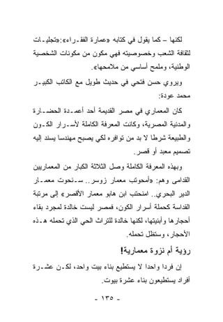 ‫ﻟﻜﻨﻬﺎ – ﻜﻤﺎ ﻴﻘﻭل ﻓﻲ ﻜﺘﺎﺒﻪ »ﻋﻤﺎﺭﺓ ﺍﻟﻔﻘـﺭﺍﺀ«:»ﺘﺠﻠﻴـﺎﺕ‬
‫ﻟﺜﻘﺎﻓﺔ ﺍﻟﺸﻌﺏ ﻭﺨﺼﻭﺼﻴﺘﻪ ﻓﻬﻲ ﻤﻜﻭﻥ ﻤﻥ ﻤﻜﻭﻨﺎﺕ ﺍﻟﺸﺨﺼﻴﺔ‬
                     ‫ﺍﻟﻭﻁﻨﻴﺔ، ﻭﻤﻠﻤﺢ ﺃﺴﺎﺴﻲ ﻤﻥ ﻤﻼﻤﺤﻬﺎ«.‬
‫ﻭﻴﺭﻭﻱ ﺤﺴﻥ ﻓﺘﺤﻲ ﻓﻲ ﺤﺩﻴﺙ ﻁﻭﻴل ﻤﻊ ﺍﻟﻜﺎﺘﺏ ﺍﻟﻜﺒﻴـﺭ‬
                                             ‫ﻤﺤﻤﺩ ﻋﻭﺩﺓ:‬
‫ﻜﺎﻥ ﺍﻟﻤﻌﻤﺎﺭﻱ ﻓﻲ ﻤﺼﺭ ﺍﻟﻘﺩﻴﻤﺔ ﺃﺤﺩ ﺃﻋﻤـﺩﺓ ﺍﻟﺤﻀـﺎﺭﺓ‬
‫ﻭﺍﻟﻤﺩﻨﻴﺔ ﺍﻟﻤﺼﺭﻴﺔ، ﻭﻜﺎﻨﺕ ﺍﻟﻤﻌﺭﻓﺔ ﺍﻟﻜﺎﻤﻠﺔ ﻷﺴـﺭﺍﺭ ﺍﻟﻜـﻭﻥ‬
‫ﻭﺍﻟﻁﺒﻴﻌﺔ ﺸﺭﻁﺎ ﻻ ﺒﺩ ﻤﻥ ﺘﻭﺍﻓﺭﻩ ﻟﻜﻲ ﻴﺼﺒﺢ ﻤﻬﻨﺩ ‪‬ﺎ ﻴﺴﻨﺩ ﺇﻟﻴﻪ‬
           ‫ﺴ‬                               ‫ﹰ‬
                                    ‫ﺘﺼﻤﻴﻡ ﻤﻌﺒﺩ ﺃﻭ ﻗﺼﺭ.‬
‫ﻭﺒﻬﺫﻩ ﺍﻟﻤﻌﺭﻓﺔ ﺍﻟﻜﺎﻤﻠﺔ ﻭﺼل ﺍﻟﺜﻼﺜﺔ ﺍﻟﻜﺒﺎﺭ ﻤﻥ ﺍﻟﻤﻌﻤﺎﺭﻴﻴﻥ‬
‫ﺍﻟﻘﺩﺍﻤﻰ ﻭﻫﻡ: »ﺃﻤﺤﻭﺘﺏ ﻤﻌﻤﺎﺭ ﺯﻭﺴﺭ.. ﺴـﻨﺤﻭﺕ ﻤﻌﻤـﺎﺭ‬
‫ﺍﻟﺩﻴﺭ ﺍﻟﺒﺤﺭﻱ.. ﺍﻤﻨﺤﺘﺏ ﺍﺒﻥ ﻫﺎﺒﻭ ﻤﻌﻤﺎﺭ ﺍﻷﻗﺼﺭ« ﺇﻟﻰ ﻤﺭﺘﺒﺔ‬
‫ﺍﻟﻘﺩﺍﺴﺔ ﻜﺤﻤﻠﺔ ﺃﺴﺭﺍﺭ ﺍﻟﻜﻭﻥ، ﻓﻤﺼﺭ ﻟﻴﺴﺕ ﺨﺎﻟﺩﺓ ﻟﻤﺠﺭﺩ ﺒﻘﺎﺀ‬
‫ﺃﺤﺠﺎﺭﻫﺎ ﻭﺃﺒﻨﻴﺘﻬﺎ، ﻟﻜﻨﻬﺎ ﺨﺎﻟﺩﺓ ﻟﻠﺘﺭﺍﺙ ﺍﻟﺤﻲ ﺍﻟﺫﻱ ﺘﺤﻤﻠﻪ ﻫـﺫﻩ‬
                                 ‫ﺍﻷﺤﺠﺎﺭ، ﻭﺴﺘﻅل ﺘﺤﻤﻠﻪ.‬

                               ‫ﺭﺅﻴﺔ ﺃﻡ ﻨﺯﻭﺓ ﻤﻌﻤﺎﺭﻴﺔ!‬
‫ﺇﻥ ﻓﺭ ‪‬ﺍ ﻭﺍﺤ ‪‬ﺍ ﻻ ﻴﺴﺘﻁﻴﻊ ﺒﻨﺎﺀ ﺒﻴﺕ ﻭﺍﺤﺩ، ﻟﻜـﻥ ﻋﺸـﺭﺓ‬
                                    ‫ﺩ‬      ‫ﺩ‬
                        ‫ﺃﻓﺭﺍﺩ ﻴﺴﺘﻁﻴﻌﻭﻥ ﺒﻨﺎﺀ ﻋﺸﺭﺓ ﺒﻴﻭﺕ.‬

                      ‫- ٥٣١ -‬
 