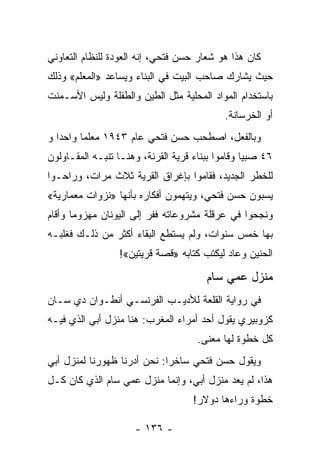 ‫ﻜﺎﻥ ﻫﺫﺍ ﻫﻭ ﺸﻌﺎﺭ ﺤﺴﻥ ﻓﺘﺤﻲ، ﺇﻨﻪ ﺍﻟﻌﻭﺩﺓ ﻟﻠﻨﻅﺎﻡ ﺍﻟﺘﻌﺎﻭﻨﻲ‬
‫ﺤﻴﺙ ﻴﺸﺎﺭﻙ ﺼﺎﺤﺏ ﺍﻟﺒﻴﺕ ﻓﻲ ﺍﻟﺒﻨﺎﺀ ﻭﻴﺴﺎﻋﺩ »ﺍﻟﻤﻌﻠﻡ« ﻭﺫﻟﻙ‬
‫ﺒﺎﺴﺘﺨﺩﺍﻡ ﺍﻟﻤﻭﺍﺩ ﺍﻟﻤﺤﻠﻴﺔ ﻤﺜل ﺍﻟﻁﻴﻥ ﻭﺍﻟﻁﻔﻠﺔ ﻭﻟﻴﺱ ﺍﻷﺴـﻤﻨﺕ‬
                                            ‫ﺃﻭ ﺍﻟﺨﺭﺴﺎﻨﺔ.‬
‫ﻭﺒﺎﻟﻔﻌل، ﺍﺼﻁﺤﺏ ﺤﺴﻥ ﻓﺘﺤﻲ ﻋﺎﻡ ٣٤٩١ ﻤﻌﻠ ‪‬ﺎ ﻭﺍﺤ ‪‬ﺍ ﻭ‬
   ‫ﺩ‬      ‫ﻤ‬
‫٦٤ ﺼﺒ ‪‬ﺎ ﻭﻗﺎﻤﻭﺍ ﺒﺒﻨﺎﺀ ﻗﺭﻴﺔ ﺍﻟﻘﺭﻨﺔ، ﻭﻫﻨـﺎ ﺘﻨﺒـﻪ ﺍﻟﻤﻘـﺎﻭﻟﻭﻥ‬
                                                  ‫ﻴ‬
‫ﻟﻠﺨﻁﺭ ﺍﻟﺠﺩﻴﺩ، ﻓﻘﺎﻤﻭﺍ ﺒﺈﻏﺭﺍﻕ ﺍﻟﻘﺭﻴﺔ ﺜﻼﺙ ﻤﺭﺍﺕ، ﻭﺭﺍﺤـﻭﺍ‬
‫ﻴﺴﺒﻭﻥ ﺤﺴﻥ ﻓﺘﺤﻲ، ﻭﻴﺘﻬﻤﻭﻥ ﺃﻓﻜﺎﺭﻩ ﺒﺄﻨﻬﺎ »ﻨﺯﻭﺍﺕ ﻤﻌﻤﺎﺭﻴﺔ«‬
‫ﻭﻨﺠﺤﻭﺍ ﻓﻲ ﻋﺭﻗﻠﺔ ﻤﺸﺭﻭﻋﺎﺘﻪ ﻓﻔﺭ ﺇﻟﻰ ﺍﻟﻴﻭﻨﺎﻥ ﻤﻬﺯﻭﻤﺎ ﻭﺃﻗﺎﻡ‬
       ‫‪‬‬
‫ﺒﻬﺎ ﺨﻤﺱ ﺴﻨﻭﺍﺕ، ﻭﻟﻡ ﻴﺴﺘﻁﻊ ﺍﻟﺒﻘﺎﺀ ﺃﻜﺜﺭ ﻤﻥ ﺫﻟـﻙ ﻓﻐﻠﺒـﻪ‬
                  ‫ﺍﻟﺤﻨﻴﻥ ﻭﻋﺎﺩ ﻟﻴﻜﺘﺏ ﻜﺘﺎﺒﻪ »ﻗﺼﺔ ﻗﺭﻴﺘﻴﻥ«!‬

                                        ‫ﻤﻨﺯل ﻋﻤﻲ ﺴﺎﻡ‬
‫ﻓﻲ ﺭﻭﺍﻴﺔ ﺍﻟﻘﻠﻌﺔ ﻟﻸﺩﻴـﺏ ﺍﻟﻔﺭﻨﺴـﻲ ﺃﻨﻁـﻭﺍﻥ ﺩﻱ ﺴـﺎﻥ‬
‫ﻜﺯﻭﺒﻴﺭﻱ ﻴﻘﻭل ﺃﺤﺩ ﺃﻤﺭﺍﺀ ﺍﻟﻤﻐﺭﺏ: ﻫﻨﺎ ﻤﻨﺯل ﺃﺒﻲ ﺍﻟﺫﻱ ﻓﻴـﻪ‬
                                     ‫ﻜل ﺨﻁﻭﺓ ﻟﻬﺎ ﻤﻌﻨﻰ.‬
‫ﻭﻴﻘﻭل ﺤﺴﻥ ﻓﺘﺤﻲ ﺴﺎﺨ ‪‬ﺍ: ﻨﺤﻥ ﺃﺩﺭﻨﺎ ﻅﻬﻭﺭﻨﺎ ﻟﻤﻨﺯل ﺃﺒﻲ‬
                             ‫ﺭ‬
‫ﻫﺫﺍ، ﻟﻡ ﻴﻌﺩ ﻤﻨﺯل ﺃﺒﻲ، ﻭﺇﻨﻤﺎ ﻤﻨﺯل ﻋﻤﻲ ﺴﺎﻡ ﺍﻟﺫﻱ ﻜﺎﻥ ﻜـل‬
                                    ‫ﺨﻁﻭﺓ ﻭﺭﺍﺀﻫﺎ ﺩﻭﻻﺭ!‬

                      ‫- ٦٣١ -‬
 