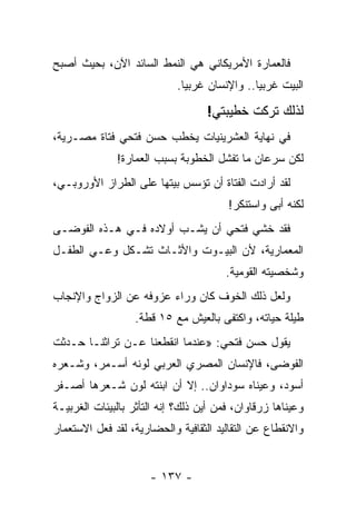 ‫ﻓﺎﻟﻌﻤﺎﺭﺓ ﺍﻷﻤﺭﻴﻜﺎﻨﻲ ﻫﻲ ﺍﻟﻨﻤﻁ ﺍﻟﺴﺎﺌﺩ ﺍﻵﻥ، ﺒﺤﻴﺙ ﺃﺼﺒﺢ‬
                            ‫ﺍﻟﺒﻴﺕ ﻏﺭﺒ ‪‬ﺎ.. ﻭﺍﻹﻨﺴﺎﻥ ﻏﺭﺒ ‪‬ﺎ.‬
                              ‫ﻴ‬                ‫ﻴ‬

                                   ‫ﻟﺫﻟﻙ ﺘﺭﻜﺕ ﺨﻁﻴﺒﺘﻲ!‬
‫ﻓﻲ ﻨﻬﺎﻴﺔ ﺍﻟﻌﺸﺭﻴﻨﻴﺎﺕ ﻴﺨﻁﺏ ﺤﺴﻥ ﻓﺘﺤﻲ ﻓﺘﺎﺓ ﻤﺼـﺭﻴﺔ،‬
              ‫ﻟﻜﻥ ﺴﺭﻋﺎﻥ ﻤﺎ ﺘﻔﺸل ﺍﻟﺨﻁﻭﺒﺔ ﺒﺴﺒﺏ ﺍﻟﻌﻤﺎﺭﺓ!‬
‫ﻟﻘﺩ ﺃﺭﺍﺩﺕ ﺍﻟﻔﺘﺎﺓ ﺃﻥ ﺘﺅﺴﺱ ﺒﻴﺘﻬﺎ ﻋﻠﻰ ﺍﻟﻁﺭﺍﺯ ﺍﻷﻭﺭﻭﺒـﻲ،‬
                                        ‫ﻟﻜﻨﻪ ﺃﺒﻰ ﻭﺍﺴﺘﻨﻜﺭ!‬
‫ﻓﻘﺩ ﺨﺸﻲ ﻓﺘﺤﻲ ﺃﻥ ﻴﺸـﺏ ﺃﻭﻻﺩﻩ ﻓـﻲ ﻫـﺫﻩ ﺍﻟﻔﻭﻀـﻰ‬
‫ﺍﻟﻤﻌﻤﺎﺭﻴﺔ، ﻷﻥ ﺍﻟﺒﻴـﻭﺕ ﻭﺍﻷﺜـﺎﺙ ﺘﺸـﻜل ﻭﻋـﻲ ﺍﻟﻁﻔـل‬
                                        ‫ﻭﺸﺨﺼﻴﺘﻪ ﺍﻟﻘﻭﻤﻴﺔ.‬
‫ﻭﻟﻌل ﺫﻟﻙ ﺍﻟﺨﻭﻑ ﻜﺎﻥ ﻭﺭﺍﺀ ﻋﺯﻭﻓﻪ ﻋﻥ ﺍﻟﺯﻭﺍﺝ ﻭﺍﻹﻨﺠﺎﺏ‬
                   ‫ﻁﻴﻠﺔ ﺤﻴﺎﺘﻪ، ﻭﺍﻜﺘﻔﻰ ﺒﺎﻟﻌﻴﺵ ﻤﻊ ٥١ ﻗﻁﺔ.‬
‫ﻴﻘﻭل ﺤﺴﻥ ﻓﺘﺤﻲ: »ﻋﻨﺩﻤﺎ ﺍﻨﻘﻁﻌﻨﺎ ﻋـﻥ ﺘﺭﺍﺜﻨـﺎ ﺤـﺩﺜﺕ‬
‫ﺍﻟﻔﻭﻀﻰ، ﻓﺎﻹﻨﺴﺎﻥ ﺍﻟﻤﺼﺭﻱ ﺍﻟﻌﺭﺒﻲ ﻟﻭﻨﻪ ﺃﺴـﻤﺭ، ﻭﺸـﻌﺭﻩ‬
‫ﺃﺴﻭﺩ، ﻭﻋﻴﻨﺎﻩ ﺴﻭﺩﺍﻭﺍﻥ.. ﺇﻻ ﺃﻥ ﺍﺒﻨﺘﻪ ﻟﻭﻥ ﺸـﻌﺭﻫﺎ ﺃﺼـﻔﺭ‬
‫ﻭﻋﻴﻨﺎﻫﺎ ﺯﺭﻗﺎﻭﺍﻥ، ﻓﻤﻥ ﺃﻴﻥ ﺫﻟﻙ؟ ﺇﻨﻪ ﺍﻟﺘﺄﺜﺭ ﺒﺎﻟﺒﻴﺌﺎﺕ ﺍﻟﻐﺭﺒﻴـﺔ‬
‫ﻭﺍﻻﻨﻘﻁﺎﻉ ﻋﻥ ﺍﻟﺘﻘﺎﻟﻴﺩ ﺍﻟﺜﻘﺎﻓﻴﺔ ﻭﺍﻟﺤﻀﺎﺭﻴﺔ، ﻟﻘﺩ ﻓﻌل ﺍﻻﺴﺘﻌﻤﺎﺭ‬


                      ‫- ٧٣١ -‬
 