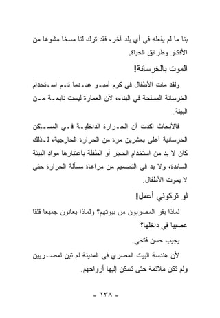 ‫ﺒﻨﺎ ﻤﺎ ﻟﻡ ﻴﻔﻌﻠﻪ ﻓﻲ ﺃﻱ ﺒﻠﺩ ﺁﺨﺭ، ﻓﻘﺩ ﺘﺭﻙ ﻟﻨﺎ ﻤﺴ ﹰﺎ ﻤﺸﻭﻫﺎ ﻤﻥ‬
   ‫ﹰ‬      ‫ﺨ‬
                                    ‫ﺍﻷﻓﻜﺎﺭ ﻭﻁﺭﺍﺌﻕ ﺍﻟﺤﻴﺎﺓ.‬

                                      ‫ﺍﻟﻤﻭﺕ ﺒﺎﻟﺨﺭﺴﺎﻨﺔ!‬
‫ﻭﻟﻘﺩ ﻤﺎﺕ ﺍﻷﻁﻔﺎل ﻓﻲ ﻜﻭﻡ ﺃﻤﺒـﻭ ﻋﻨـﺩﻤﺎ ﺘـﻡ ﺍﺴـﺘﺨﺩﺍﻡ‬
‫ﺍﻟﺨﺭﺴﺎﻨﺔ ﺍﻟﻤﺴﻠﺤﺔ ﻓﻲ ﺍﻟﺒﻨﺎﺀ، ﻷﻥ ﺍﻟﻌﻤﺎﺭﺓ ﻟﻴﺴﺕ ﻨﺎﺒﻌـﺔ ﻤـﻥ‬
                                                     ‫ﺍﻟﺒﻴﺌﺔ.‬
‫ﻓﺎﻷﺒﺤﺎﺙ ﺃﻜﺩﺕ ﺃﻥ ﺍﻟﺤـﺭﺍﺭﺓ ﺍﻟﺩﺍﺨﻠﻴـﺔ ﻓـﻲ ﺍﻟﻤﺴـﺎﻜﻥ‬
‫ﺍﻟﺨﺭﺴﺎﻨﻴﺔ ﺃﻋﻠﻰ ﺒﻌﺸﺭﻴﻥ ﻤﺭﺓ ﻤﻥ ﺍﻟﺤﺭﺍﺭﺓ ﺍﻟﺨﺎﺭﺠﻴﺔ، ﻟـﺫﻟﻙ‬
‫ﻜﺎﻥ ﻻ ﺒﺩ ﻤﻥ ﺍﺴﺘﺨﺩﺍﻡ ﺍﻟﺤﺠﺭ ﺃﻭ ﺍﻟﻁﻔﻠﺔ ﺒﺎﻋﺘﺒﺎﺭﻫﺎ ﻤﻭﺍﺩ ﺍﻟﺒﻴﺌﺔ‬
‫ﺍﻟﺴﺎﺌﺩﺓ، ﻭﻻ ﺒﺩ ﻓﻲ ﺍﻟﺘﺼﻤﻴﻡ ﻤﻥ ﻤﺭﺍﻋﺎﺓ ﻤﺴﺄﻟﺔ ﺍﻟﺤﺭﺍﺭﺓ ﺤﺘﻰ‬
                                         ‫ﻻ ﻴﻤﻭﺕ ﺍﻷﻁﻔﺎل.‬

                                       ‫ﻟﻭ ﺘﺭﻜﻭﻨﻲ ﺃﻋﻤل!‬
‫ﻟﻤﺎﺫﺍ ﻴﻔﺭ ﺍﻟﻤﺼﺭﻴﻭﻥ ﻤﻥ ﺒﻴﻭﺘﻬﻡ؟ ﻭﻟﻤﺎﺫﺍ ﻴﻌﺎﻨﻭﻥ ﺠﻤﻴ ‪‬ﺎ ﻗﻠ ﹰﺎ‬
 ‫ﻌ ﻘ‬
                                         ‫ﻋﺼﺒ ‪‬ﺎ ﻓﻲ ﺩﺍﺨﻠﻬﺎ؟‬
                                                     ‫ﻴ‬
                                     ‫ﻴﺠﻴﺏ ﺤﺴﻥ ﻓﺘﺤﻲ:‬
‫ﻷﻥ ﻫﻨﺩﺴﺔ ﺍﻟﺒﻴﺕ ﺍﻟﻤﺼﺭﻱ ﻓﻲ ﺍﻟﻤﺩﻴﻨﺔ ﻟﻡ ﺘﺒﻥ ﻟﻤﺼـﺭﻴﻴﻥ‬
                  ‫ﻭﻟﻡ ﺘﻜﻥ ﻤﻼﺌﻤﺔ ﺤﺘﻰ ﺘﺴﻜﻥ ﺇﻟﻴﻬﺎ ﺃﺭﻭﺍﺤﻬﻡ.‬


                      ‫- ٨٣١ -‬
 