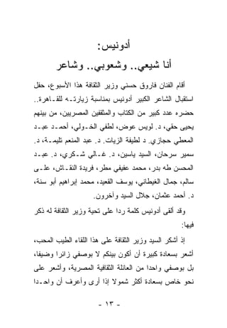 ‫ﺃﺩﻭﻨﻴﺱ:‬
       ‫ﺃﻨﺎ ﺸﻴﻌﻲ.. ﻭﺸﻌﻭﺒﻲ.. ﻭﺸﺎﻋﺭ‬
‫ﺃﻗﺎﻡ ﺍﻟﻔﻨﺎﻥ ﻓﺎﺭﻭﻕ ﺤﺴﻨﻲ ﻭﺯﻴﺭ ﺍﻟﺜﻘﺎﻓﺔ ﻫﺫﺍ ﺍﻷﺴﺒﻭﻉ، ﺤﻔل‬
‫ﺍﺴﺘﻘﺒﺎل ﺍﻟﺸﺎﻋﺭ ﺍﻟﻜﺒﻴﺭ ﺃﺩﻭﻨﻴﺱ ﺒﻤﻨﺎﺴﺒﺔ ﺯﻴﺎﺭﺘـﻪ ﻟﻠﻘـﺎﻫﺭﺓ..‬
‫ﺤﻀﺭﻩ ﻋﺩﺩ ﻜﺒﻴﺭ ﻤﻥ ﺍﻟﻜﺘﺎﺏ ﻭﺍﻟﻤﺜﻘﻔﻴﻥ ﺍﻟﻤﺼﺭﻴﻴﻥ، ﻤﻥ ﺒﻴﻨﻬﻡ‬
                                ‫ﹸ‬
‫ﻴﺤﻴﻰ ﺤﻘﻲ، ﺩ. ﻟﻭﻴﺱ ﻋﻭﺽ، ﻟﻁﻔﻲ ﺍﻟﺨـﻭﻟﻲ، ﺃﺤﻤـﺩ ﻋﺒـﺩ‬
‫ﺍﻟﻤﻌﻁﻲ ﺤﺠﺎﺯﻱ. ﺩ ﻟﻁﻴﻔﺔ ﺍﻟﺯﻴﺎﺕ. ﺩ. ﻋﺒﺩ ﺍﻟﻤﻨﻌﻡ ﺘﻠﻴﻤـﺔ، ﺩ.‬
‫ﺴﻤﻴﺭ ﺴﺭﺤﺎﻥ، ﺍﻟﺴﻴﺩ ﻴﺎﺴﻴﻥ، ﺩ. ﻏـﺎﻟﻲ ﺸـﻜﺭﻱ، ﺩ. ﻋﺒـﺩ‬
‫ﺍﻟﻤﺤﺴﻥ ﻁﻪ ﺒﺩﺭ، ﻤﺤﻤﺩ ﻋﻔﻴﻔﻲ ﻤﻁﺭ، ﻓﺭﻴﺩﺓ ﺍﻟﻨﻘـﺎﺵ، ﻋﻠـﻰ‬
‫ﺴﺎﻟﻡ، ﺠﻤﺎل ﺍﻟﻐﻴﻁﺎﻨﻲ، ﻴﻭﺴﻑ ﺍﻟﻘﻌﻴﺩ، ﻤﺤﻤﺩ ﺇﺒﺭﺍﻫﻴﻡ ﺃﺒﻭ ﺴﻨﺔ،‬
                     ‫ﺩ. ﺃﺤﻤﺩ ﻋﺜﻤﺎﻥ، ﺠﻼل ﺍﻟﺴﻴﺩ ﻭﺁﺨﺭﻭﻥ.‬
‫ﻭﻗﺩ ﺃﻟﻘﻰ ﺃﺩﻭﻨﻴﺱ ﻜﻠﻤﺔ ﺭﺩﺍ ﻋﻠﻰ ﺘﺤﻴﺔ ﻭﺯﻴﺭ ﺍﻟﺜﻘﺎﻓﺔ ﻟﻪ ﺫﻜﺭ‬
                              ‫‪‬‬
                                                    ‫ﻓﻴﻬﺎ:‬
‫ﺇﺫ ﺃﺸﻜﺭ ﺍﻟﺴﻴﺩ ﻭﺯﻴﺭ ﺍﻟﺜﻘﺎﻓﺔ ﻋﻠﻰ ﻫﺫﺍ ﺍﻟﻠﻘﺎﺀ ﺍﻟﻁﻴﺏ ﺍﻟﻤﺤﺏ،‬
‫ﺃﺸﻌﺭ ﺒﺴﻌﺎﺩﺓ ﻜﺒﻴﺭﺓ ﺃﻥ ﺃﻜﻭﻥ ﺒﻴﻨﻜﻡ ﻻ ﺒﻭﺼﻔﻲ ﺯﺍﺌ ‪‬ﺍ ﻭﻀﻴ ﹰﺎ،‬
  ‫ﻔ‬      ‫ﺭ‬
‫ﺒل ﺒﻭﺼﻔﻲ ﻭﺍﺤ ‪‬ﺍ ﻤﻥ ﺍﻟﻌﺎﺌﻠﺔ ﺍﻟﺜﻘﺎﻓﻴﺔ ﺍﻟﻤﺼﺭﻴﺔ، ﻭﺃﺸﻌﺭ ﻋﻠﻰ‬
                                        ‫ﺩ‬
‫ﻨﺤﻭ ﺨﺎﺹ ﺒﺴﻌﺎﺩﺓ ﺃﻜﺜﺭ ﺸﻤﻭﻻ ﺇﺫﺍ ﺃﺭﻯ ﻭﺃﻋﺭﻑ ﺃﻥ ﻭﺍﺤـ ‪‬ﺍ‬
 ‫ﺩ‬                       ‫ﹰ‬

                      ‫- ٣١ -‬
 