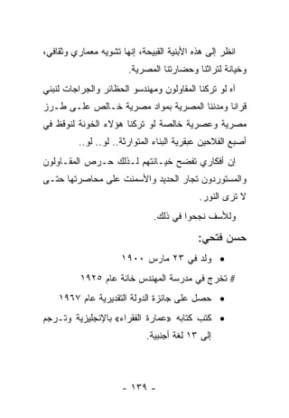 ‫ﺍﻨﻅﺭ ﺇﻟﻰ ﻫﺫﻩ ﺍﻷﺒﻨﻴﺔ ﺍﻟﻘﺒﻴﺤﺔ، ﺇﻨﻬﺎ ﺘﺸﻭﻴﻪ ﻤﻌﻤﺎﺭﻱ ﻭﺜﻘﺎﻓﻲ،‬
                       ‫ﻭﺨﻴﺎﻨﺔ ﻟﺘﺭﺍﺜﻨﺎ ﻭﺤﻀﺎﺭﺘﻨﺎ ﺍﻟﻤﺼﺭﻴﺔ.‬
‫ﺁﻩ ﻟﻭ ﺘﺭﻜﻨﺎ ﺍﻟﻤﻘﺎﻭﻟﻭﻥ ﻭﻤﻬﻨﺩﺴﻭ ﺍﻟﺤﻅﺎﺌﺭ ﻭﺍﻟﺠﺭﺍﺠﺎﺕ ﻟﻨﺒﻨﻲ‬
‫ﻗﺭﺍﻨﺎ ﻭﻤﺩﻨﻨﺎ ﺍﻟﻤﺼﺭﻴﺔ ﺒﻤﻭﺍﺩ ﻤﺼﺭﻴﺔ ﺨـﺎﻟﺹ ﻋﻠـﻰ ﻁـﺭﺯ‬
‫ﻤﺼﺭﻴﺔ ﻭﻋﺼﺭﻴﺔ ﺨﺎﻟﺼﺔ ﻟﻭ ﺘﺭﻜﻨﺎ ﻫﺅﻻﺀ ﺍﻟﺨﻭﻨﺔ ﻟﻨﻭﻗﻅ ﻓﻲ‬
         ‫ﺃﺼﺒﻊ ﺍﻟﻔﻼﺤﻴﻥ ﻋﺒﻘﺭﻴﺔ ﺍﻟﺒﻨﺎﺀ ﺍﻟﻤﺘﻭﺍﺭﺜﺔ.. ﻟﻭ.. ﻟﻭ..‬
‫ﺇﻥ ﺃﻓﻜﺎﺭﻱ ﺘﻔﻀﺢ ﺨﻴـﺎﻨﺘﻬﻡ ﻟـﺫﻟﻙ ﺤـﺭﺹ ﺍﻟﻤﻘـﺎﻭﻟﻭﻥ‬
‫ﻭﺍﻟﻤﺴﺘﻭﺭﺩﻭﻥ ﺘﺠﺎﺭ ﺍﻟﺤﺩﻴﺩ ﻭﺍﻷﺴﻤﻨﺕ ﻋﻠﻰ ﻤﺤﺎﺼﺭﺘﻬﺎ ﺤﺘـﻰ‬
                                           ‫ﻻ ﺘﺭﻯ ﺍﻟﻨﻭﺭ.‬
                              ‫ﻭﻟﻸﺴﻑ ﻨﺠﺤﻭﺍ ﻓﻲ ﺫﻟﻙ.‬

                                           ‫ﺤﺴﻥ ﻓﺘﺤﻲ:‬
                     ‫• ﻭﻟﺩ ﻓﻲ ٣٢ ﻤﺎﺭﺱ ٠٠٩١‬
          ‫# ﺘﺨﺭﺝ ﻓﻲ ﻤﺩﺭﺴﺔ ﺍﻟﻤﻬﻨﺩﺱ ﺨﺎﻨﺔ ﻋﺎﻡ ٥٢٩١‬
    ‫• ﺤﺼل ﻋﻠﻰ ﺠﺎﺌﺯﺓ ﺍﻟﺩﻭﻟﺔ ﺍﻟﺘﻘﺩﻴﺭﻴﺔ ﻋﺎﻡ ٧٦٩١‬
‫• ﻜﺘﺏ ﻜﺘﺎﺒﻪ »ﻋﻤﺎﺭﺓ ﺍﻟﻔﻘﺭﺍﺀ« ﺒﺎﻹﻨﺠﻠﻴﺯﻴﺔ ﻭﺘـﺭﺠﻡ‬
                             ‫ﺇﻟﻰ ٣١ ﻟﻐﺔ ﺃﺠﻨﺒﻴﺔ.‬



                      ‫- ٩٣١ -‬
 