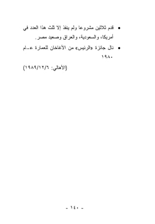 ‫• ﻗﺩﻡ ﺜﻼﺜﻴﻥ ﻤﺸﺭﻭ ‪‬ﺎ ﻭﻟﻡ ﻴﻨﻔﺫ ﺇﻻ ﺜﻠﺙ ﻫﺫﺍ ﺍﻟﻌﺩﺩ ﻓﻲ‬
                              ‫ﻋ‬             ‫‪‬‬
     ‫ﺃﻤﺭﻴﻜﺎ، ﻭﺍﻟﺴﻌﻭﺩﻴﺔ، ﻭﺍﻟﻌﺭﺍﻕ ﻭﺼﻌﻴﺩ ﻤﺼﺭ.‬
‫• ﻨﺎل ﺠﺎﺌﺯﺓ »ﺍﻟﺭﺌﻴﺱ« ﻤﻥ ﺍﻷﻏﺎﺨﺎﻥ ﻟﻠﻌﻤﺎﺭﺓ ﻋـﺎﻡ‬
                                      ‫٠٨٩١‬
‫)ﺍﻷﻫﺎﻟﻲ: ٦/٢١/٩٨٩١(‬




                    ‫- ٠٤١ -‬
 