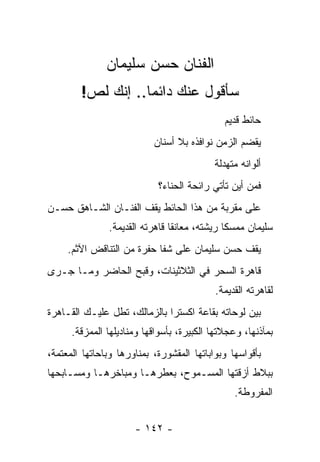 ‫ﺍﻟﻔﻨﺎﻥ ﺤﺴﻥ ﺴﻠﻴﻤﺎﻥ‬
        ‫ﺴﺄﻗﻭل ﻋﻨﻙ ﺩﺍﺌﻤﺎ.. ﺇﻨﻙ ﻟﺹ!‬
                   ‫‪‬‬
                                              ‫ﺤﺎﺌﻁ ﻗﺩﻴﻡ‬
                           ‫ﻴﻘﻀﻡ ﺍﻟﺯﻤﻥ ﻨﻭﺍﻓﺫﻩ ﺒﻼ ﺃﺴﻨﺎﻥ‬
                                           ‫ﺃﻟﻭﺍﻨﻪ ﻤﺘﻬﺩﻟﺔ‬
                            ‫ﻓﻤﻥ ﺃﻴﻥ ﺘﺄﺘﻲ ﺭﺍﺌﺤﺔ ﺍﻟﺤﻨﺎﺀ؟‬
‫ﻋﻠﻰ ﻤﻘﺭﺒﺔ ﻤﻥ ﻫﺫﺍ ﺍﻟﺤﺎﺌﻁ ﻴﻘﻑ ﺍﻟﻔﻨـﺎﻥ ﺍﻟﺸـﺎﻫﻕ ﺤﺴـﻥ‬
               ‫ﺴﻠﻴﻤﺎﻥ ﻤﻤﺴ ﹰﺎ ﺭﻴﺸﺘﻪ، ﻤﻌﺎﻨ ﹰﺎ ﻗﺎﻫﺭﺘﻪ ﺍﻟﻘﺩﻴﻤﺔ.‬
                                ‫ﻘ‬              ‫ﻜ‬
     ‫ﻴﻘﻑ ﺤﺴﻥ ﺴﻠﻴﻤﺎﻥ ﻋﻠﻰ ﺸﻔﺎ ﺤﻔﺭﺓ ﻤﻥ ﺍﻟﺘﻨﺎﻗﺽ ﺍﻵﺜﻡ.‬
‫ﻗﺎﻫﺭﺓ ﺍﻟﺴﺤﺭ ﻓﻲ ﺍﻟﺜﻼﺜﻴﻨﺎﺕ، ﻭﻗﺒﺢ ﺍﻟﺤﺎﻀﺭ ﻭﻤـﺎ ﺠـﺭﻯ‬
                                           ‫ﻟﻘﺎﻫﺭﺘﻪ ﺍﻟﻘﺩﻴﻤﺔ.‬
‫ﺒﻴﻥ ﻟﻭﺤﺎﺘﻪ ﺒﻘﺎﻋﺔ ﺍﻜﺴﺘﺭﺍ ﺒﺎﻟﺯﻤﺎﻟﻙ، ﺘﻁل ﻋﻠﻴـﻙ ﺍﻟﻘـﺎﻫﺭﺓ‬
      ‫ﺒﻤﺂﺫﻨﻬﺎ، ﻭﻋﺠﻼﺘﻬﺎ ﺍﻟﻜﺒﻴﺭﺓ، ﺒﺄﺴﻭﺍﻗﻬﺎ ﻭﻤﻨﺎﺩﻴﻠﻬﺎ ﺍﻟﻤﻤﺯﻗﺔ.‬
‫ﺒﺄﻗﻭﺍﺴﻬﺎ ﻭﺒﻭﺍﺒﺎﺘﻬﺎ ﺍﻟﻤﻘﺸﻭﺭﺓ، ﺒﻤﻨﺎﻭﺭﻫﺎ ﻭﺒﺎﺤﺎﺘﻬﺎ ﺍﻟﻤﻌﺘﻤﺔ،‬
‫ﺒﺒﻼﻁ ﺃﺯﻗﺘﻬﺎ ﺍﻟﻤﺴـﻤﻭﺡ، ﺒﻌﻁﺭﻫـﺎ ﻭﻤﺒﺎﺨﺭﻫـﺎ ﻭﻤﺴـﺎﺒﺤﻬﺎ‬
                                                ‫ﺍﻟﻤﻔﺭﻭﻁﺔ.‬


                      ‫- ٢٤١ -‬
 