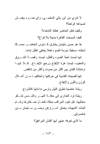 ‫ﻻ ﺘﺩﺭﻱ ﻤﻥ ﺃﻴﻥ ﻴﺄﺘﻲ ﺍﻟﻤﺎﻀـﻲ، ﻭﺃﻱ ﻀـﻭﺀ ﻴﺨﻤـﺵ‬
                                        ‫ﺃﺼﺒﺎﻏﻪ ﺍﻟﻭﺍﻫﻨﺔ؟‬
                    ‫ﻭﻜﻴﻑ ﻓﻌل ﺍﻟﺤﺎﻀﺭ ﻓﻌﻠﺘﻪ ﺍﻟﺸﻨﻌﺎﺀ؟‬
                 ‫ﻜﻴﻑ ﺃﺼﺒﺤﺕ ﺍﻟﻘﺎﻫﺭﺓ ﻤﺩﻴﻨﺔ ﺒﻼ ﻓﺭﺍﻍ؟‬
‫ﻫﺎ ﻫﻭ ﺤﺴﻥ ﺴﻠﻴﻤﺎﻥ ﻴﺨﺘﺭﻕ ﻜـﺎﺒﻭﺱ ﺍﻟﺤﺎﻀـﺭ ﻤﻤﺴـﻜﺎ‬
 ‫ﹰ‬
       ‫ﺸﻌﻠﺘﻪ، ﻤﺴﻘﻁﺎ ﺤﺯﻤﺔ ﺍﻟﻀﻭﺀ ﻓﻌﻼ ﻴﺨﺘﻔﻲ ﺍﻟﻅل ﺘﻤﺎ ‪‬ﺎ.‬
         ‫ﻤ‬                                ‫ﹰ‬
‫ﺇﻨﻬﺎ ﻟﻴﺴﺕ ﻟﻌﺒﺔ ﺍﻟﻀﻭﺀ ﻭﺍﻟﻅل، ﻟﻴﺴﺕ ﺭﻗﺼـﺔ ﺍﻟﺸـﺭﻭﻕ‬
‫ﻭﺍﻟﻤﻐﻴﺏ، ﻟﻴﺴﺕ ﻫﺯﺓ ﺍﻹﻴﻘﺎﻉ ﻭﺭﺠﻊ ﺍﻹﻴﻘـﺎﻉ.. ﻜـﻼ ﺇﻨﻬـﺎ‬
      ‫ﺍﺭﺘﻌﺎﺸﺔ ﺍﻟﻔﻨﺎﻥ ﺒﻴﻥ ﺃﻜﺜﺭ ﻤﻥ ﺼﻭﺕ ﻭﺃﻜﺜﺭ ﻤﻥ ﺘﻨﺎﻗﺽ.‬
‫ﺇﻨﻬﺎ ﻗﺼﻴﺩﺘﻪ ﺍﻟﻘﺎﺴﻴﺔ ﻓﻲ ﺤﺭﻜﺘﻬﺎ ﻭﺍﻨﻌﺘﺎﻗﻬـﺎ ﻤـﻥ ﺃﻏـﻼل‬
                                  ‫ﺍﻟﻭﺯﻥ ﻭﺍﻟﻠﻭﻥ ﻭﺍﻹﻴﻘﺎﻉ.‬
     ‫ﺭﻴﺸﺔ ﻋﺎﺼﻴﺔ ﺘﻁﻭﻕ ﺍﻟﻨﻴل ﻭﺘﺭﻤﻲ ﻨﺩﺍﺀﺍﺘﻬﺎ ﻜﺎﻟﺸﺭﺍﻉ.‬
                                    ‫‪‬‬
‫ﺭﻴﺸﺔ ﺘﺭﺩ ﺍﻟﻌﺫﺍﺭﻯ ﺇﻟﻰ ﺤﺎﻓـﺔ ﺍﻟﻨﻬـﺭ ﻭﺍﻟﺸـﻤﺱ ﺘﺸـﻜﻭ‬
‫ﻤﺨﺎﻟﺒﻬﺎ، ﻫل ﺘﻌﻭﺩ ﺍﻟﻤﺭﺍﻜﺏ ﻤﺒﺘﻠﺔ، ﻓﺘﺤـل ﻀـﻔﺎﺌﺭﻫﺎ ﻭﺘﻨـﺎﻡ‬
‫ﺍﻟﺒﻨﺎﺕ ﺍﻟﺸﻬﻴﺎﺕ ﻴﺤﻤﻠﻥ ﺃﺴـﺭﺍﺭﻫﻥ ﻭﺤﺴـﻥ ﺴـﻠﻴﻤﺎﻥ ﺒـﻴﻥ‬
                                            ‫ﺨﺎﺼﺭﺘﻴﻥ..‬
              ‫ﻤﺎ ﺍﻟﺫﻱ ﺘﻌﺭﻓﻪ ﻋﻨﻬﻥ ﺃﻴﻬﺎ ﺍﻟﻔﻨﺎﻥ ﺍﻟﻤﺭﺍﻫﻕ؟‬


                    ‫- ٣٤١ -‬
 