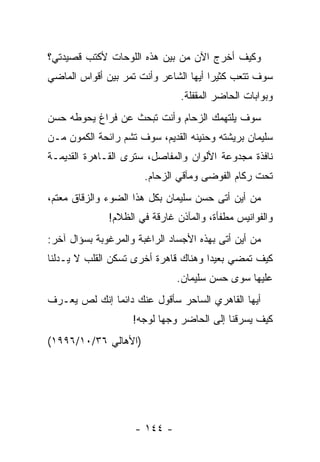 ‫ﻭﻜﻴﻑ ﺃﺨﺭﺝ ﺍﻵﻥ ﻤﻥ ﺒﻴﻥ ﻫﺫﻩ ﺍﻟﻠﻭﺤﺎﺕ ﻷﻜﺘﺏ ﻗﺼﻴﺩﺘﻲ؟‬
‫ﺴﻭﻑ ﺘﺘﻌﺏ ﻜﺜﻴ ‪‬ﺍ ﺃﻴﻬﺎ ﺍﻟﺸﺎﻋﺭ ﻭﺃﻨﺕ ﺘﻤﺭ ﺒﻴﻥ ﺃﻗﻭﺍﺱ ﺍﻟﻤﺎﻀﻲ‬
                                       ‫ﺭ‬
                               ‫ﻭﺒﻭﺍﺒﺎﺕ ﺍﻟﺤﺎﻀﺭ ﺍﻟﻤﻘﻔﻠﺔ.‬
‫ﺴﻭﻑ ﻴﻠﺘﻬﻤﻙ ﺍﻟﺯﺤﺎﻡ ﻭﺃﻨﺕ ﺘﺒﺤﺙ ﻋﻥ ﻓﺭﺍﻍ ﻴﺤﻭﻁﻪ ﺤﺴﻥ‬
‫ﺴﻠﻴﻤﺎﻥ ﺒﺭﻴﺸﺘﻪ ﻭﺤﻨﻴﻨﻪ ﺍﻟﻘﺩﻴﻡ، ﺴﻭﻑ ﺘﺸﻡ ﺭﺍﺌﺤﺔ ﺍﻟﻜﻤﻭﻥ ﻤـﻥ‬
‫ﻨﺎﻓﺫﺓ ﻤﺠﺩﻭﻋﺔ ﺍﻷﻟﻭﺍﻥ ﻭﺍﻟﻤﻔﺎﺼل، ﺴﺘﺭﻯ ﺍﻟﻘـﺎﻫﺭﺓ ﺍﻟﻘﺩﻴﻤـﺔ‬
                       ‫ﺘﺤﺕ ﺭﻜﺎﻡ ﺍﻟﻔﻭﻀﻰ ﻭﻤﺂﻗﻲ ﺍﻟﺯﺤﺎﻡ.‬
‫ﻤﻥ ﺃﻴﻥ ﺃﺘﻰ ﺤﺴﻥ ﺴﻠﻴﻤﺎﻥ ﺒﻜل ﻫﺫﺍ ﺍﻟﻀﻭﺀ ﻭﺍﻟﺯﻗﺎﻕ ﻤﻌﺘﻡ،‬
              ‫ﻭﺍﻟﻔﻭﺍﻨﻴﺱ ﻤﻁﻔﺄﺓ، ﻭﺍﻟﻤﺂﺫﻥ ﻏﺎﺭﻗﺔ ﻓﻲ ﺍﻟﻅﻼﻡ!‬
‫ﻤﻥ ﺃﻴﻥ ﺃﺘﻰ ﺒﻬﺫﻩ ﺍﻷﺠﺴﺎﺩ ﺍﻟﺭﺍﻏﺒﺔ ﻭﺍﻟﻤﺭﻏﻭﺒﺔ ﺒﺴﺅﺍل ﺁﺨﺭ:‬
‫ﻜﻴﻑ ﺘﻤﻀﻲ ﺒﻌﻴ ‪‬ﺍ ﻭﻫﻨﺎﻙ ﻗﺎﻫﺭﺓ ﺃﺨﺭﻯ ﺘﺴﻜﻥ ﺍﻟﻘﻠﺏ ﻻ ﻴـﺩﻟﻨﺎ‬
                                      ‫ﺩ‬
                              ‫ﻋﻠﻴﻬﺎ ﺴﻭﻯ ﺤﺴﻥ ﺴﻠﻴﻤﺎﻥ.‬
‫ﺃﻴﻬﺎ ﺍﻟﻘﺎﻫﺭﻱ ﺍﻟﺴﺎﺤﺭ ﺴﺄﻗﻭل ﻋﻨﻙ ﺩﺍﺌ ‪‬ﺎ ﺇﻨﻙ ﻟﺹ ﻴﻌـﺭﻑ‬
              ‫ﻤ‬
                    ‫ﻜﻴﻑ ﻴﺴﺭﻗﻨﺎ ﺇﻟﻰ ﺍﻟﺤﺎﻀﺭ ﻭﺠﻬﺎ ﻟﻭﺠﻪ!‬
                           ‫‪‬‬
‫)ﺍﻷﻫﺎﻟﻲ ٦٣/٠١/٦٩٩١(‬




                    ‫- ٤٤١ -‬
 