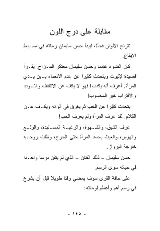 ‫ﻤﻘﺎﺒﻠﺔ ﻋﻠﻰ ﺩﺭﺝ ﺍﻟﻠﻭﻥ‬
‫ﺘﺘﺭﻨﺢ ﺍﻷﻟﻭﺍﻥ ﻓﺠﺄﺓ، ﻟﻴﺒﺩﺃ ﺤﺴﻥ ﺴﻠﻴﻤﺎﻥ ﺭﺤﻠﺘﻪ ﻓﻲ ﻀـﺒﻁ‬
                                              ‫ﺍﻹﻴﻘﺎﻉ.‬
‫ﻜﺎﻥ ﺍﻟﻀﻭﺀ ﻏﺎﺌﻤﺎ ﻭﺤﺴﻥ ﺴﻠﻴﻤﺎﻥ ﻤﻌﺘﻜﺭ ﺍﻟﻤـﺯﺍﺝ. ﻴﻘـﺭﺃ‬
                                  ‫‪‬‬
‫ﻗﺼﻴﺩﺓ ﻹﻟﻴﻭﺕ ﻭﻴﺘﺤﺩﺙ ﻜﺜﻴﺭﺍ ﻋﻥ ﻋﺩﻡ ﺍﻻﻨﺤﻨﺎﺀ ﺒـﻴﻥ ﻴـﺩﻱ‬
                          ‫‪‬‬
‫ﺍﻟﻤﺭﺃﺓ. ﺃﻋﺭﻑ ﺃﻨﻪ ﻴﻜﺫﺏ! ﻓﻬﻭ ﻻ ﻴﻜﻑ ﻋﻥ ﺍﻻﻟﺘﻔﺎﻑ ﻭﺍﻟﺘـﻭﺩﺩ‬
                              ‫ﻭﺍﻻﻗﺘﺭﺍﺏ ﻏﻴﺭ ﺍﻟﻤﺤﺴﻭﺏ!‬
‫ﻴﺘﺤﺩﺙ ﻜﺜﻴﺭﺍ ﻋﻥ ﺍﻟﺤﺏ ﺜﻡ ﻴﻐﺭﻕ ﻓﻲ ﺃﻟﻭﺍﻨﻪ ﻭﻴﻜـﻑ ﻋـﻥ‬
                                     ‫‪‬‬
                ‫ﺍﻟﻜﻼﻡ. ﻟﻘﺩ ﻋﺭﻑ ﺍﻟﻤﺭﺃﺓ ﻭﻟﻡ ﻴﻌﺭﻑ ﺍﻟﺤﺏ!‬
‫ﻋﺭﻑ ﺍﻟﺸﺒﻕ، ﻭﺍﻟﺸـﻬﻭﺓ، ﻭﺍﻟﺭﻏﺒـﺔ ﺍﻟﻤﺴـﺘﺒﺩﺓ، ﻭﺍﻟﻭﻟـﻊ‬
‫ﻭﺍﻟﻬﻭﺱ، ﻭﺍﻟﻌﺒﺙ ﺒﺠﺴﺩ ﺍﻟﻤﺭﺃﺓ ﺤﺘﻰ ﺍﻟﺠﺭﺡ، ﻭﻅﻠﺕ ﺭﻭﺤـﻪ‬
                                      ‫ﺨﺎﺭﺠﺔ ﺍﻟﺒﺭﻭﺍﺯ.‬
‫ﺤﺴﻥ ﺴﻠﻴﻤﺎﻥ – ﺫﻟﻙ ﺍﻟﻔﻨﺎﻥ – ﺍﻟﺫﻱ ﻟﻡ ﻴﺘﻘﻥ ﺩﺭﺴﺎ ﻭﺍﺤـﺩﺍ‬
 ‫‪‬‬      ‫‪‬‬
                                 ‫ﻓﻲ ﺤﻴﺎﺘﻪ ﺴﻭﻯ ﺍﻟﺭﺴﻡ.‬
‫ﻋﻠﻰ ﺤﺎﻓﺔ ﺍﻟﻘﺭﻯ ﺴﻭﻑ ﻴﻤﻀﻲ ﻭﻗﺘﺎ ﻁﻭﻴﻼ ﻗﺒل ﺃﻥ ﻴﺸﺭﻉ‬
            ‫ﹰ‬     ‫ﹰ‬
                            ‫ﻓﻲ ﺭﺴﻡ ﺃﻫﻡ ﻭﺃﻋﻅﻡ ﻟﻭﺤﺎﺘﻪ:‬



                    ‫- ٥٤١ -‬
 