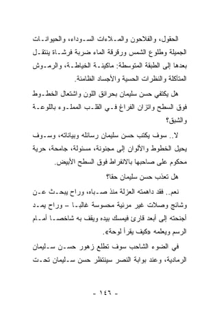 ‫ﺍﻟﺤﻘﻭل، ﻭﺍﻟﻔﻼﺤﻭﻥ ﻭﺍﻟﻤـﻼﺀﺍﺕ ﺍﻟﺴـﻭﺩﺍﺀ، ﻭﺍﻟﺤﻴﻭﺍﻨـﺎﺕ‬
‫ﺍﻟﺠﻤﻴﻠﺔ ﻭﻁﻠﻭﻉ ﺍﻟﺸﻤﺱ ﻭﺭﻗﺭﻗﺔ ﺍﻟﻤﺎﺀ ﻀﺭﺒﺔ ﻓﺭﺸـﺎﺓ ﻴﻨﺘﻘـل‬
‫ﺒﻌﺩﻫﺎ ﺇﻟﻰ ﺍﻟﻁﺒﻘﺔ ﺍﻟﻤﺘﻭﺴﻁﺔ: ﻤﺎﻜﻴﻨـﺔ ﺍﻟﺨﻴﺎﻁـﺔ، ﻭﺍﻟﺭﻤـﻭﺵ‬
              ‫ﺍﻟﻤﺘﺂﻜﻠﺔ ﻭﺍﻟﻨﻅﺭﺍﺕ ﺍﻟﺤﺴﻴﺔ ﻭﺍﻷﺠﺴﺎﺩ ﺍﻟﻅﺎﻤﺌﺔ.‬
‫ﻫل ﻴﻜﺘﻔﻲ ﺤﺴﻥ ﺴﻠﻴﻤﺎﻥ ﺒﺤﺭﺍﺌﻕ ﺍﻟﻠﻭﻥ ﻭﺍﺸﺘﻌﺎل ﺍﻟﺨﻁـﻭﻁ‬
‫ﻓﻭﻕ ﺍﻟﺴﻁﺢ ﻭﺍﺘﺯﺍﻥ ﺍﻟﻔﺭﺍﻍ ﻓـﻲ ﺍﻟﻘﻠـﺏ ﺍﻟﻤﻤﻠـﻭﺀ ﺒﺎﻟﻠﻭﻋـﺔ‬
                                               ‫ﻭﺍﻟﺸﺒﻕ؟‬
‫ﻻ.. ﺴﻭﻑ ﻴﻜﺘﺏ ﺤﺴﻥ ﺴﻠﻴﻤﺎﻥ ﺭﺴﺎﺌﻠﻪ ﻭﺒﻴﺎﻨﺎﺘﻪ، ﻭﺴـﻭﻑ‬
‫ﻴﺤﻴل ﺍﻟﺨﻁﻭﻁ ﻭﺍﻷﻟﻭﺍﻥ ﺇﻟﻰ ﻤﺠﻨﻭﻨﺔ، ﻤﺴﺌﻭﻟﺔ، ﺠﺎﻤﺤﺔ، ﺤﺭﻴﺔ‬
       ‫ﻤﺤﻜﻭﻡ ﻋﻠﻰ ﺼﺎﺤﺒﻬﺎ ﺒﺎﻻﻨﻔﺭﺍﻁ ﻓﻭﻕ ﺍﻟﺴﻁﺢ ﺍﻷﺒﻴﺽ.‬
                         ‫ﻫل ﺘﻌﺫﺏ ﺤﺴﻥ ﺴﻠﻴﻤﺎﻥ ﺤﻘﺎ؟‬
                           ‫ﹰ‬
‫ﻨﻌﻡ.. ﻓﻘﺩ ﺩﺍﻫﻤﺘﻪ ﺍﻟﻌﺯﻟﺔ ﻤﻨﺫ ﺼـﺒﺎﻩ، ﻭﺭﺍﺡ ﻴﺒﺤـﺙ ﻋـﻥ‬
‫ﻭﺸﺎﺌﺞ ﻭﺼﻼﺕ ﻏﻴﺭ ﻤﺭﺌﻴﺔ ﻤﺤﺴﻭﺴﺔ ﻏﺎﻟ ‪‬ـﺎ – ﻭﺭﺍﺡ ﻴﻤـﺩ‬
              ‫ﺒ‬
‫ﺃﺠﻨﺤﺘﻪ ﺇﻟﻰ ﺃﺒﻌﺩ ﻗﺎﺭﺉ ﻓﻴﻤﺴﻙ ﺒﻴﺩﻩ ﻭﻴﻘﻑ ﺒﻪ ﺸﺎﺨ ‪‬ـﺎ ﺃﻤـﺎﻡ‬
        ‫ﺼ‬
                        ‫ﺍﻟﺭﺴﻡ ﻭﻴﻌﻠﻤﻪ »ﻜﻴﻑ ﻴﻘﺭﺃ ﻟﻭﺤﺔ«.‬
‫ﻓﻲ ﺍﻟﻀﻭﺀ ﺍﻟﺸﺎﺤﺏ ﺴﻭﻑ ﺘﻁﻠﻊ ﺯﻫﻭﺭ ﺤﺴـﻥ ﺴـﻠﻴﻤﺎﻥ‬
‫ﺍﻟﺭﻤﺎﺩﻴﺔ، ﻭﻋﻨﺩ ﺒﻭﺍﺒﺔ ﺍﻟﻨﺼﺭ ﺴﻴﻨﺘﻅﺭ ﺤﺴﻥ ﺴـﻠﻴﻤﺎﻥ ﺘﺤـﺕ‬



                    ‫- ٦٤١ -‬
 