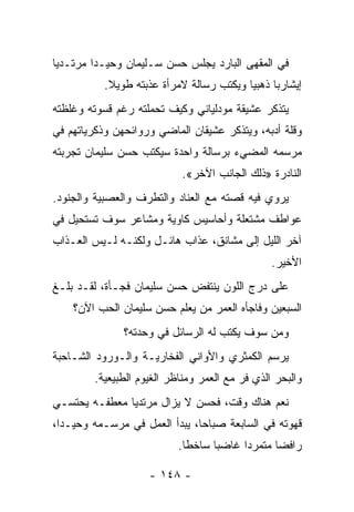 ‫ﻓﻲ ﺍﻟﻤﻘﻬﻰ ﺍﻟﺒﺎﺭﺩ ﻴﺠﻠﺱ ﺤﺴﻥ ﺴـﻠﻴﻤﺎﻥ ﻭﺤﻴـﺩﺍ ﻤﺭﺘـﺩﻴﺎ‬
 ‫‪‬‬       ‫‪‬‬
           ‫ﺇﻴﺸﺎﺭ ‪‬ﺎ ﺫﻫﺒﻴﺎ ﻭﻴﻜﺘﺏ ﺭﺴﺎﻟﺔ ﻻﻤﺭﺃﺓ ﻋﺫﺒﺘﻪ ﻁﻭﻴﻼ.‬
            ‫ﹰ‬                             ‫‪‬‬     ‫ﺒ‬
‫ﻴﺘﺫﻜﺭ ﻋﺸﻴﻘﺔ ﻤﻭﺩﻟﻴﺎﻨﻲ ﻭﻜﻴﻑ ﺘﺤﻤﻠﺘﻪ ﺭﻏﻡ ﻗﺴﻭﺘﻪ ﻭﻏﻠﻅﺘﻪ‬
‫ﻭﻗﻠﺔ ﺃﺩﺒﻪ، ﻭﻴﺘﺫﻜﺭ ﻋﺸﻴﻘﺎﻥ ﺍﻟﻤﺎﻀﻲ ﻭﺭﻭﺍﺌﺤﻬﻥ ﻭﺫﻜﺭﻴﺎﺘﻬﻡ ﻓﻲ‬
‫ﻤﺭﺴﻤﻪ ﺍﻟﻤﻀﻲﺀ ﺒﺭﺴﺎﻟﺔ ﻭﺍﺤﺩﺓ ﺴﻴﻜﺘﺏ ﺤﺴﻥ ﺴﻠﻴﻤﺎﻥ ﺘﺠﺭﺒﺘﻪ‬
                            ‫ﺍﻟﻨﺎﺩﺭﺓ »ﺫﻟﻙ ﺍﻟﺠﺎﻨﺏ ﺍﻵﺨﺭ«.‬
‫ﻴﺭﻭﻱ ﻓﻴﻪ ﻗﺼﺘﻪ ﻤﻊ ﺍﻟﻌﻨﺎﺩ ﻭﺍﻟﺘﻁﺭﻑ ﻭﺍﻟﻌﺼﺒﻴﺔ ﻭﺍﻟﺠﻨﻭﺩ.‬
‫ﻋﻭﺍﻁﻑ ﻤﺸﺘﻌﻠﺔ ﻭﺃﺤﺎﺴﻴﺱ ﻜﺎﻭﻴﺔ ﻭﻤﺸﺎﻋﺭ ﺴﻭﻑ ﺘﺴﺘﺤﻴل ﻓﻲ‬
‫ﺁﺨﺭ ﺍﻟﻠﻴل ﺇﻟﻰ ﻤﺸﺎﻨﻕ، ﻋﺫﺍﺏ ﻫﺎﺌـل ﻭﻟﻜﻨـﻪ ﻟـﻴﺱ ﺍﻟﻌـﺫﺍﺏ‬
                                                ‫ﺍﻷﺨﻴﺭ.‬
‫ﻋﻠﻰ ﺩﺭﺝ ﺍﻟﻠﻭﻥ ﻴﻨﺘﻔﺽ ﺤﺴﻥ ﺴﻠﻴﻤﺎﻥ ﻓﺠـﺄﺓ، ﻟﻘـﺩ ﺒﻠـﻎ‬
    ‫ﺍﻟﺴﺒﻌﻴﻥ ﻭﻓﺎﺠﺄﻩ ﺍﻟﻌﻤﺭ ﻤﻥ ﻴﻌﻠﻡ ﺤﺴﻥ ﺴﻠﻴﻤﺎﻥ ﺍﻟﺤﺏ ﺍﻵﻥ؟‬
               ‫ﻭﻤﻥ ﺴﻭﻑ ﻴﻜﺘﺏ ﻟﻪ ﺍﻟﺭﺴﺎﺌل ﻓﻲ ﻭﺤﺩﺘﻪ؟‬
‫ﻴﺭﺴﻡ ﺍﻟﻜﻤﺜﺭﻱ ﻭﺍﻷﻭﺍﻨﻲ ﺍﻟﻔﺨﺎﺭﻴـﺔ ﻭﺍﻟـﻭﺭﻭﺩ ﺍﻟﺸـﺎﺤﺒﺔ‬
        ‫ﻭﺍﻟﺒﺤﺭ ﺍﻟﺫﻱ ﻓﺭ ﻤﻊ ﺍﻟﻌﻤﺭ ﻭﻤﻨﺎﻅﺭ ﺍﻟﻐﻴﻭﻡ ﺍﻟﻁﺒﻴﻌﻴﺔ.‬
‫ﻨﻌﻡ ﻫﻨﺎﻙ ﻭﻗﺕ، ﻓﺤﺴﻥ ﻻ ﻴﺯﺍل ﻤﺭﺘﺩﻴﺎ ﻤﻌﻁﻔـﻪ ﻴﺤﺘﺴـﻲ‬
               ‫‪‬‬
‫ﻗﻬﻭﺘﻪ ﻓﻲ ﺍﻟﺴﺎﺒﻌﺔ ﺼﺒﺎﺤﺎ، ﻴﺒﺩﺃ ﺍﻟﻌﻤل ﻓﻲ ﻤﺭﺴـﻤﻪ ﻭﺤﻴـﺩﺍ،‬
  ‫‪‬‬                            ‫‪‬‬
                           ‫ﺭﺍﻓﻀﺎ ﻤﺘﻤﺭﺩﺍ ﻏﺎﻀﺒﺎ ﺴﺎﺨﻁﺎ.‬
                             ‫ﹰ‬     ‫‪‬‬     ‫‪‬‬      ‫‪‬‬

                     ‫- ٨٤١ -‬
 