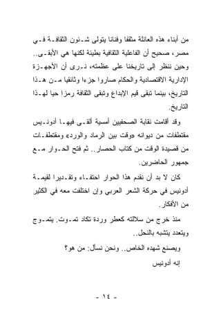 ‫ﻤﻥ ﺃﺒﻨﺎﺀ ﻫﺫﻩ ﺍﻟﻌﺎﺌﻠﺔ ﻤﺜﻘ ﹰﺎ ﻭﻓﻨﺎﻨﺎ ﻴﺘﻭﻟﻰ ﺸـﺌﻭﻥ ﺍﻟﺜﻘﺎﻓـﺔ ﻓـﻲ‬
                          ‫ﹰ‬      ‫ﻔ‬
‫ﻤﺼﺭ، ﺼﺤﻴﺢ ﺃﻥ ﺍﻟﻔﺎﻋﻠﻴﺔ ﺍﻟﺜﻘﺎﻓﻴﺔ ﺒﻁﻴﺌﺔ ﻟﻜﻨﻬﺎ ﻫﻲ ﺍﻷﺒﻘـﻰ..‬
‫ﻭﺤﻴﻥ ﻨﻨﻅﺭ ﺇﻟﻰ ﺘﺎﺭﻴﺨﻨﺎ ﻋﻠﻰ ﻋﻅﻤﺘﻪ، ﻨـﺭﻯ ﺃﻥ ﺍﻷﺠﻬـﺯﺓ‬
‫ﺍﻹﺩﺍﺭﻴﺔ ﺍﻻﻗﺘﺼﺎﺩﻴﺔ ﻭﺍﻟﺤﻜﺎﻡ ﺼﺎﺭﻭﺍ ﺠﺯ ‪‬ﺍ ﻭﺜﺎﺌﻘ ‪‬ﺎ ﻤـﻥ ﻫـﺫﺍ‬
          ‫ﻴ‬        ‫ﺀ‬
‫ﺍﻟﺘﺎﺭﻴﺦ، ﺒﻴﻨﻤﺎ ﺘﺒﻘﻰ ﻗﻴﻡ ﺍﻹﺒﺩﺍﻉ ﻭﺘﺒﻘﻰ ﺍﻟﺜﻘﺎﻓﺔ ﺭﻤ ‪‬ﺍ ﺤ ‪‬ﺎ ﻟﻬـﺫﺍ‬
       ‫ﺯ ﻴ‬
                                                     ‫ﺍﻟﺘﺎﺭﻴﺦ.‬
‫ﻭﻗﺩ ﺃﻗﺎﻤﺕ ﻨﻘﺎﺒﺔ ﺍﻟﺼﺤﻔﻴﻴﻥ ﺃﻤﺴﻴﺔ ﺃﻟﻘـﻰ ﻓﻴﻬـﺎ ﺃﺩﻭﻨـﻴﺱ‬
‫ﻤﻘﺘﻁﻔﺎﺕ ﻤﻥ ﺩﻴﻭﺍﻨﻪ »ﻭﻗﺕ ﺒﻴﻥ ﺍﻟﺭﻤﺎﺩ ﻭﺍﻟﻭﺭﺩ« ﻭﻤﻘﺘﻁﻔـﺎﺕ‬
‫ﻤﻥ ﻗﺼﻴﺩﺓ ﺍﻟﻭﻗﺕ ﻤﻥ ﻜﺘﺎﺏ ﺍﻟﺤﺼﺎﺭ.. ﺜﻡ ﻓﺘﺢ ﺍﻟﺤـﻭﺍﺭ ﻤـﻊ‬
                                         ‫ﺠﻤﻬﻭﺭ ﺍﻟﺤﺎﻀﺭﻴﻥ.‬
‫ﻜﺎﻥ ﻻ ﺒﺩ ﺃﻥ ﻨﻘﺩﻡ ﻫﺫﺍ ﺍﻟﺤﻭﺍﺭ ﺍﺤﺘﻔـﺎﺀ ﻭﺘﻘـﺩﻴ ‪‬ﺍ ﻟﻘﻴﻤـﺔ‬
        ‫ﺭ‬        ‫‪‬‬
‫ﺃﺩﻭﻨﻴﺱ ﻓﻲ ﺤﺭﻜﺔ ﺍﻟﺸﻌﺭ ﺍﻟﻌﺭﺒﻲ ﻭﺇﻥ ﺍﺨﺘﻠﻔﺕ ﻤﻌﻪ ﻓﻲ ﺍﻟﻜﺜﻴﺭ‬
                                                 ‫ﻤﻥ ﺍﻷﻓﻜﺎﺭ.‬
‫ﻤﻨﺫ ﺨﺭﺝ ﻤﻥ ﺴﻼﻟﺘﻪ ﻜﻌﻁﺭ ﻭﺭﺩﺓ ﺘﻜﺎﺩ ﺘﻤـﻭﺕ. ﻴﺘﻤـﻭﺝ‬
                                       ‫ﻭﻴﺘﻌﺩﺩ ﻴﺘﺸﺒﻪ ﺒﺎﻟﻨﺤل..‬
            ‫ﻭﻴﺼﻨﻊ ﺸﻬﺩﻩ ﺍﻟﺨﺎﺹ.. ﻭﻨﺤﻥ ﻨﺴﺄل: ﻤﻥ ﻫﻭ؟‬
                                              ‫ﺇﻨﻪ ﺃﺩﻭﻨﻴﺱ‬



                        ‫- ٤١ -‬
 