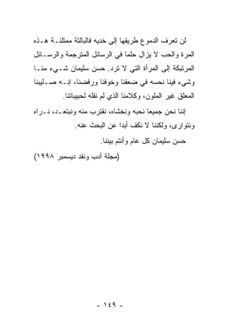 ‫ﻟﻥ ﺘﻌﺭﻑ ﺍﻟﺩﻤﻭﻉ ﻁﺭﻴﻘﻬﺎ ﺇﻟﻰ ﺨﺩﻴﻪ ﻓﺎﻟﺒﺎﻟﺘﺔ ﻤﻤﺘﻠﺌـﺔ ﻫـﺫﻩ‬
‫ﺍﻟﻤﺭﺓ ﻭﺍﻟﺤﺏ ﻻ ﻴﺯﺍل ‪‬ﻠﻤﺎ ﻓﻲ ﺍﻟﺭﺴﺎﺌل ﺍﻟﻤﺘﺭﺠﻤﺔ ﻭﺍﻟﺭﺴـﺎﺌل‬
                                 ‫ﺤ‬
‫ﺍﻟﻤﺭﺘﺒﻜﺔ ﺇﻟﻰ ﺍﻟﻤﺭﺃﺓ ﺍﻟﺘﻲ ﻻ ﺘﺭﺩ. ﺤﺴﻥ ﺴﻠﻴﻤﺎﻥ ﺸـﻲﺀ ﻤﻨـﺎ‬
‫ﻭﺸﻲﺀ ﻓﻴﻨﺎ ﻨﺤﺴﻪ ﻓﻲ ﻀﻌﻔﻨﺎ ﻭﺨﻭﻓﻨﺎ ﻭﺭﻓﻀﻨﺎ، ﺇﻨـﻪ ﺼـﻠﻴﺒﻨﺎ‬
         ‫ﺍﻟﻤﻌﻠﻕ ﻏﻴﺭ ﺍﻟﻤﻠﻭﻥ، ﻭﻜﻼﻤﻨﺎ ﺍﻟﺫﻱ ﻟﻡ ﻨﻘﻠﻪ ﻟﺤﺒﻴﺒﺎﺘﻨﺎ.‬
‫ﺇﻨﻨﺎ ﻨﺤﻥ ﺠﻤﻴﻌﺎ ﻨﺤﺒﻪ ﻭﻨﺨﺸﺎﻩ، ﻨﻘﺘﺭﺏ ﻤﻨﻪ ﻭﻨﺒﺘﻌـﺩ، ﻨـﺭﺍﻩ‬
                                       ‫‪‬‬
             ‫ﻭﻨﺘﻭﺍﺭﻯ، ﻭﻟﻜﻨﻨﺎ ﻻ ﻨﻜﻑ ﺃﺒﺩﺍ ﻋﻥ ﺍﻟﺒﺤﺙ ﻋﻨﻪ.‬
                            ‫‪‬‬
                      ‫ﺤﺴﻥ ﺴﻠﻴﻤﺎﻥ ﻜل ﻋﺎﻡ ﻭﺃﻨﺘﻡ ﺒﻴﻨﻨﺎ.‬
‫)ﻤﺠﻠﺔ ﺃﺩﺏ ﻭﻨﻘﺩ ﺩﻴﺴﻤﺒﺭ ٨٩٩١(‬




                     ‫- ٩٤١ -‬
 