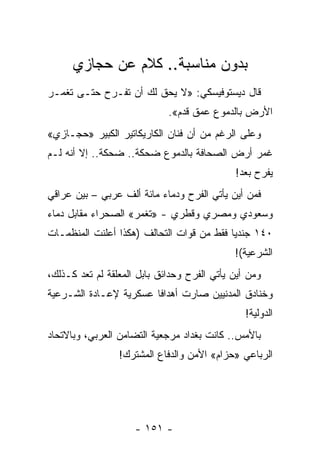 ‫ﺒﺩﻭﻥ ﻤﻨﺎﺴﺒﺔ.. ﻜﻼﻡ ﻋﻥ ﺤﺠﺎﺯﻱ‬
‫ﻗﺎل ﺩﻴﺴﺘﻭﻓﻴﺴﻜﻲ: »ﻻ ﻴﺤﻕ ﻟﻙ ﺃﻥ ﺘﻔـﺭﺡ ﺤﺘـﻰ ﺘﻐﻤـﺭ‬
                             ‫ﺍﻷﺭﺽ ﺒﺎﻟﺩﻤﻭﻉ ﻋﻤﻕ ﻗﺩﻡ«.‬
‫ﻭﻋﻠﻰ ﺍﻟﺭﻏﻡ ﻤﻥ ﺃﻥ ﻓﻨﺎﻥ ﺍﻟﻜﺎﺭﻴﻜﺎﺘﻴﺭ ﺍﻟﻜﺒﻴﺭ »ﺤﺠـﺎﺯﻱ«‬
‫ﻏﻤﺭ ﺃﺭﺽ ﺍﻟﺼﺤﺎﻓﺔ ﺒﺎﻟﺩﻤﻭﻉ ﻀﺤﻜﺔ.. ﻀﺤﻜﺔ.. ﺇﻻ ﺃﻨﻪ ﻟـﻡ‬
                                             ‫ﻴﻔﺭﺡ ﺒﻌﺩ!‬
‫ﻓﻤﻥ ﺃﻴﻥ ﻴﺄﺘﻲ ﺍﻟﻔﺭﺡ ﻭﺩﻤﺎﺀ ﻤﺎﺌﺔ ﺃﻟﻑ ﻋﺭﺒﻲ – ﺒﻴﻥ ﻋﺭﺍﻗﻲ‬
‫ﻭﺴﻌﻭﺩﻱ ﻭﻤﺼﺭﻱ ﻭﻗﻁﺭﻱ - »ﺘﻐﻤﺭ« ﺍﻟﺼﺤﺭﺍﺀ ﻤﻘﺎﺒل ﺩﻤﺎﺀ‬
‫٠٤١ ﺠﻨﺩﻴﺎ ﻓﻘﻁ ﻤﻥ ﻗﻭﺍﺕ ﺍﻟﺘﺤﺎﻟﻑ )ﻫﻜﺫﺍ ﺃﻋﻠﻨﺕ ﺍﻟﻤﻨﻅﻤـﺎﺕ‬
                                           ‫‪‬‬
                                             ‫ﺍﻟﺸﺭﻋﻴﺔ(!‬
‫ﻭﻤﻥ ﺃﻴﻥ ﻴﺄﺘﻲ ﺍﻟﻔﺭﺡ ﻭﺤﺩﺍﺌﻕ ﺒﺎﺒل ﺍﻟﻤﻌﻠﻘﺔ ﻟﻡ ﺘﻌﺩ ﻜـﺫﻟﻙ،‬
‫ﻭﺨﻨﺎﺩﻕ ﺍﻟﻤﺩﻨﻴﻴﻥ ﺼﺎﺭﺕ ﺃﻫﺩﺍﻓﺎ ﻋﺴﻜﺭﻴﺔ ﻹﻋـﺎﺩﺓ ﺍﻟﺸـﺭﻋﻴﺔ‬
                        ‫ﹰ‬
                                                ‫ﺍﻟﺩﻭﻟﻴﺔ!‬
‫ﺒﺎﻷﻤﺱ.. ﻜﺎﻨﺕ ﺒﻐﺩﺍﺩ ﻤﺭﺠﻌﻴﺔ ﺍﻟﺘﻀﺎﻤﻥ ﺍﻟﻌﺭﺒﻲ، ﻭﺒﺎﻻﺘﺤﺎﺩ‬
                 ‫ﺍﻟﺭﺒﺎﻋﻲ »ﺤﺯﺍﻡ« ﺍﻷﻤﻥ ﻭﺍﻟﺩﻓﺎﻉ ﺍﻟﻤﺸﺘﺭﻙ!‬




                     ‫- ١٥١ -‬
 