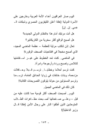 ‫ﺍﻟﻴﻭﻡ ﺼﺎﺭ ﺍﻟﻌﺭﺍﻗﻴﻭﻥ ﺃﻋﺩﺍﺀ ﺍﻷﻤﺔ ﺍﻟﻌﺭﺒﻴﺔ ﻭﺨﺎﺭﺠﻴﻥ ﻋﻠﻰ‬
‫ﺍﻷﺴﺭﺓ ﺍﻟﺩﻭﻟﻴﺔ )ﻫﻜﺫﺍ ﺃﻋﻠﻥ ﺍﻟﺘﻠﻴﻔﺯﻴﻭﻥ ﺍﻟﻤﺼﺭﻱ ﻭﺸﺒﻜﺎﺕ ﺍﻟـ‬
                                         ‫»ﺴﻲ. ﺇﻥ. ﺇﻥ(‬
       ‫ﻫل ﺃﻨﺕ ﻤﺭﺘﺒﻙ ﺃﻤﺎﻡ ﻫﺫﺍ »ﺍﻟﻨﻅﺎﻡ ﺍﻟﺩﻭﻟﻲ ﺍﻟﺠﺩﻴﺩ«؟‬
          ‫ﻫل ﺃﺼﺒﺢ ﺍﻟﻭﺍﻗﻊ ﺃﻜﺜﺭ ﺴﺨﺭﻴﺔ ﻤﻥ ﺍﻟﻜﺎﺭﻴﻜﺎﺘﻴﺭ؟‬
‫ﺘﻌﺎل ﺇﺫﻥ ﻟﻨﻜﺘﺏ ﻤﺭﺜﻴﺔ ﻟﻠﻌﻅﻤﺔ – ﻋﻅﻤﺔ ﺍﻟﻤﺎﻀﻲ ﺍﻟﻤﺠﻴﺩ،‬
        ‫ﺍﻟﺫﻱ ﺃﺼﺒﺢ ﻤﺨﺠﻼ ﻓﻲ ﺍﻓﺘﺘﺎﺤﻴﺎﺕ ﺍﻟﺼﺤﻑ ﺍﻟﻭﻗﻭﺭﺓ!‬
                                    ‫ﹰ‬
‫ﻓﻲ ﺍﻟﻤﺎﻀﻲ.. ﻜﻨﺕ ﺘﻤﺩ ﺍﻟﺨﻁﻭﻁ ﻋﻠﻰ ﻏﻴـﺭ ﺍﺴـﺘﻘﺎﻤﺘﻬﺎ‬
                 ‫ﻟﺘﺘﻼﻤﺱ ﻭﺘﺼﺒﺢ ﻭﺭﺩﺓ ﻭﺃﺭﺠﻭﺤﺔ ﻭﺍﻤﺭﺃﺓ.‬
‫ﻜﻨﺕ ﺘﺭﺴﻡ ﺃﺤﻼﻤﺎ ﻭﺨﻁﺎﻴـﺎ.. ﺘﺭﺴـﻡ ﻗـﺒﻼ ﻭﺤـﺎﻓﻼﺕ‬
        ‫ﹰ‬                     ‫‪‬‬
‫ﻤﺯﺩﺤﻤﺔ، ﻭﺒﻨﺎﺕ ﺨﺎﺌﻔﺎﺕ ﻓﻲ ﺯﻭﺍﻴﺎ ﺍﻟﺤﺩﺍﺌﻕ ﺍﻟﻌﺎﻤﺔ، ﺘﺭﺴـﻤﻨﺎ‬
    ‫ﻭﺘﺭﺴﻡ ﺍﻟﻤﺴﺌﻭﻟﻴﻥ ﻤﻥ ﺤﻭﻟﻨﺎ ﻴﻠﻭﻜﻭﻥ ﺍﻟﺘﺼﺭﻴﺤﺎﺕ ﺍﻟﻜﺎﺫﺒﺔ!‬
                        ‫ﻜﺎﻥ ﺫﻟﻙ ﻓﻲ ﺍﻟﻤﺎﻀﻲ ﺍﻟﺠﻤﻴل.‬
‫ﺍﻟﻴﻭﻡ.. ﺃﺼﺒﺤﺕ ﺍﻟﺼﺤﻑ ﺃﻜﺜﺭ ﻗﻭﻤﻴﺔ ﻤﻤﺎ ﻜﺎﻨﺕ ﻋﻠﻴﻪ ﻤﻥ‬
‫ﻗﺒل – ﻭﻋﻠـﻰ ﺼـﻔﺤﺎﺘﻬﺎ ﺃﺼـﺒﺤﺕ ﻤﻅـﺎﻫﺭﺍﺕ ﺍﻟﻁـﻼﺏ‬
‫ﺍﻟﻤﺘﻭﺤﺸﻴﻥ ﺍﻟﺫﻴﻥ ﺃﻁﻠﻘﻭﺍ ﺍﻟﻨﺎﺭ ﻋﻠﻰ ﺭﺠﺎل ﺍﻷﻤﻥ )ﻫﻜﺫﺍ ﻗـﺎل‬
                                        ‫ﻭﺯﻴﺭ ﺍﻟﺩﺍﺨﻠﻴﺔ(!‬


                    ‫- ٢٥١ -‬
 